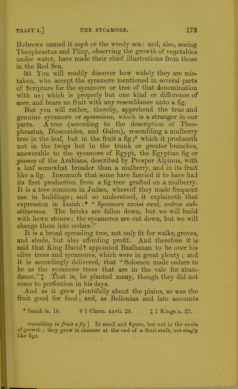 Hebrews named it suph or the weedy sea: and, also, seeing Theophrastus and PLuiY, obsen-ing the gro-wth of vegetables under water, have made their chief illustrations from those in the Red Sea. 30. You 'Will readUy discover how widely they are mis- taken, who accept the sycamore mentioned in several parts of Scripture for the sycamore or tree of that denomination with us; which is properly but one kind or difference of acer, and bears no fruit with any resemblance unto a fig. But you will rather, thereby, apprehend the true and genuine sycamore or sycaminus, which is a stranger in our parts. A tree (according to the description of Theo- phrastus, Dioscorides, and Gt-alen), resembling a mulberry tree in the leaf, but in the fruit a fig ;^ which it produceth not in the twigs but in the trunk or greater branches, answerable to the sycamore of Egypt, the Egyptian fig or giamez of the Arabians, described by Prosper Alpinus, with a leaf somewhat broader than a mulberry, and in its fruit like a fig. Insomuch that some have fancied it to have had its first production from a fig tree grafted on a mulberry. It is a tree common in Judaea, whereof they made frequent use in buildings; and so understood, it explaineth that expression in Isaiah:*  Sycamori excisi sunt, cedros sub- stituemus. The bricks are fallen down, but we will build witb hewn stones : the sycamores are cut down, but we will change them into cedars. It is a broad spreading tree, not only fit for walks, groves, and shade, but also affording profit. And therefore it is said that Kling Davidf appointed Baalhanan to be over his olive trees and sycamores, which were in great plenty ; and it is accordingly delivered, that  Solomon made cedars to be as the sycamore trees that are in the vale for abun- dance. J That is, he planted many, though they did not come to perfection in his days. And as it grew plentifully about the plains, so was the firuit good for food; and, as BeUonius and late accounts * Isaiah ix. 10. 11 Chron. xxvii. 28. t 1 Kings x. 27. resernbling in fruit a Jig.] In smell and figure, but not in the mode of growth ; they grow in clusters at the end of a fruit stalk, not singly like figs.