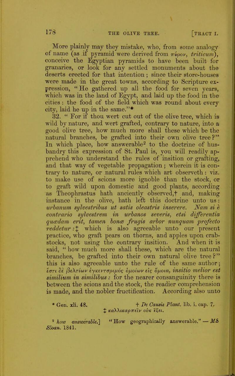 \ 178 THE OLITE TEEE. [tHACT I. More plainly may they mistake, who, from some analogy of name (as if pyramid were derived from Trvpop, triticum), conceive the Egyptian pyramids to have been built for granaries, or look for any settled monuments about the deserts erected for that intention; since their store-houses were made in the great towns, according to Scripture ex- pression, He gathered up all the food for seven years, which was in the land of Egypt, and laid up the food in the cities: the food of the JSeld which was round about every city, laid he up in the same.* 32.  For if thou wert cut out of the olive tree, which is wild by nature, and wert grafted, contrary to nature, into a good olive tree, how much more shall these which be the natural branches, be grafted into their own oHve tree? In which place, how answerable^ to the doctrine of hus- bandry this expression of St. Paul is, you will readUy ap- prehend who imderstand the rules of insition or grafting, and that way of vegetable propagation ; wherein it is con- trary to nature, or natural rules which art observeth: viz. to make use of scions more ignoble than the stock, or to graft wild upon domestic and good plants, according as Theophrastus hath anciently observed,t and, making instance in the olive, hath left this doctrine unto us: urbanum sylvestrihus ut satis oleastris inserere. Nam si e contrario sylvestrem in urbanos severis, etsi differentia qucedam erit, tamen bonce frugis arbor nunq^uam profecto reddetur: % which is also agreeable unto our present practice, who graft pears on thorns, and apples upon crab- stocks, not using the contrary insition. And when it is said,  how much more shall these, which are the natural branches, be grafted into their own natural olive tree? this is also agreeable unto the rule of the same author; 'iffTi M (^eKTiiiiv syKet'Ttrpifiog bfiui(i)v elg ofioia, insitio inelior est similium in similibus: for the nearer consanguinity there is between the scions and the stock, the readier comprehension is made, and the nobler fructification. According also unto * Gen. xli, 48. t I^e Causis Plant, lib. i. cap. 7. X KaXXiKapTTtiv ovk e^ei. ^ how amwerable.'] How geographically answerable. — MS