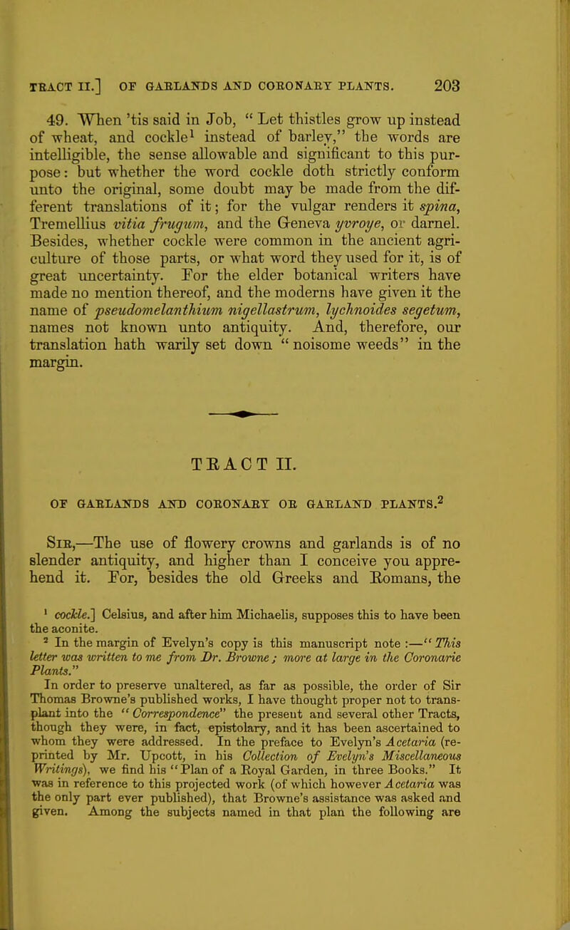 49. When 'tis said in Job,  Let thistles grow up instead of -wheat, and cockle^ instead of barley, the words are intelligible, the sense allowable and significant to this pur- pose : but whether the word cockle doth strictly conform unto the original, some doubt may be made from the dif- ferent translations of it; for the vulgar renders it spina, Tremellius vitia frugum, and the Geneva yvroye, or darnel. Besides, whether cockle were common in the ancient agri- culture of those parts, or what word they used for it, is of great uncertainty. For the elder botanical writers have made no mention thereof, and the moderns have given it the name of pseudomelantMum nigellastrum, lycTinoides segetum, names not known unto antiquity. And, therefore, our translation hath warily set down  noisome weeds in the margin. TEACT II. OF GAElAmOS AIO) COEONAET OE GAELAITD PliANTS.' SiE,—The use of flowery crowns and garlands is of no slender antiquity, and higher than I conceive you appre- hend it. For, besides the old Greeks and Eomans, the ' cocTclei] Celsius, and after him Michaelis, supposes this to have been the aconite. ' In the margin of Evelyn's copy is this manuscript note :— This letter was written to me from Br. Browne ; more at large in the Coronarie Plants In order to preserve unaltered, as far as possible, the order of Sir Thomas Browne's published works, I have thought proper not to trans- plant into the  Correspondence the present and several other Tracts, though they were, in fact, epistolary, and it has been ascertained to whom they were addressed. In the preface to Evelyn's Acetaria (re- printed by Mr. Upcott, in his Collection of Evelyn's Miscellaneovs Writings), we find his Plan of a Royal Garden, in three Books. It ■was in reference to this projected work (of which however ^ ccian'a was the only part ever published), that Browne's assistance was asked .and given. Among the subjects named in that plan the following are