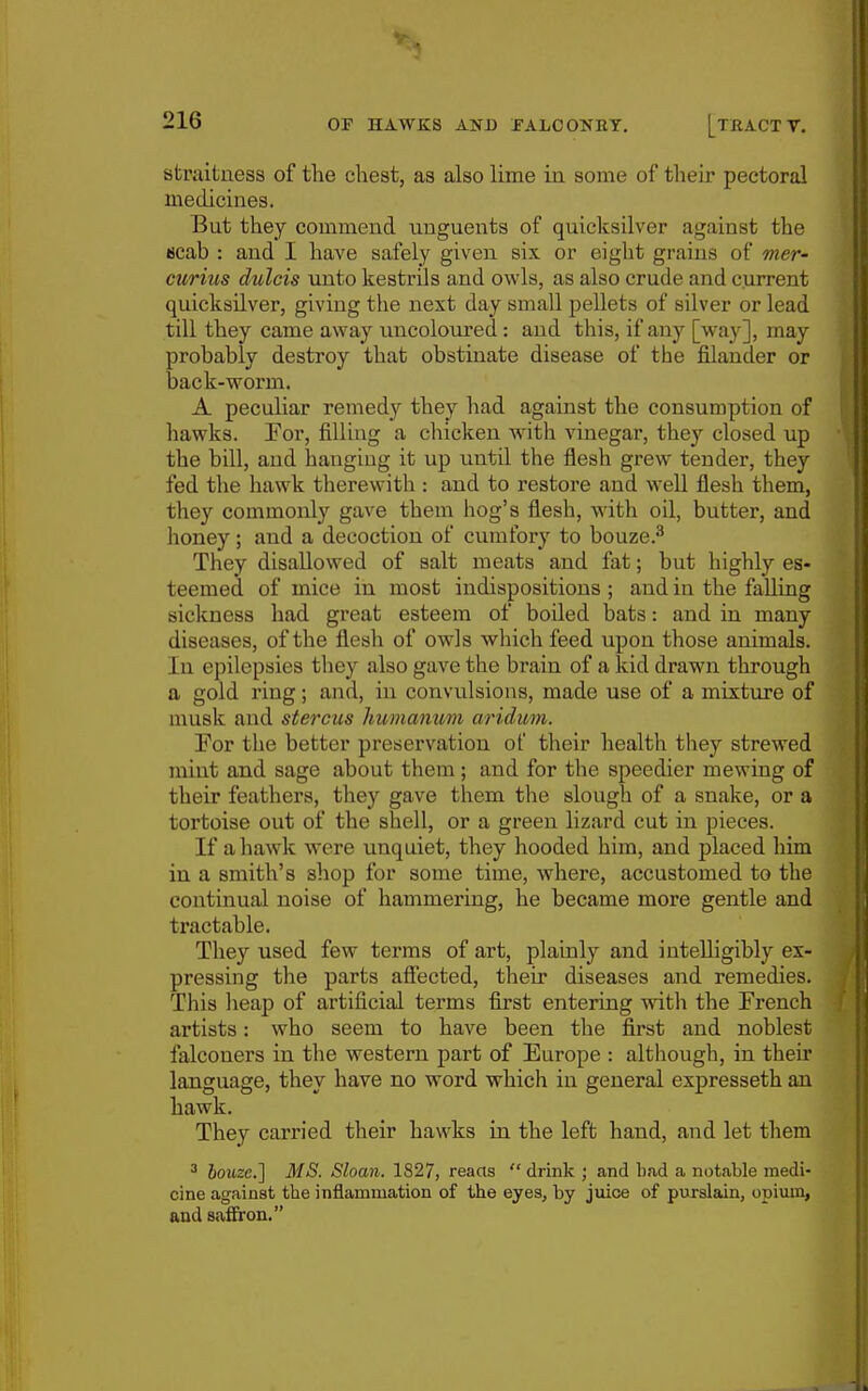 straituess of the chest, aa also lime in some of their pectoral medicines. Bnt they commend unguents of quicksilver against the Bcab : and I have safely given six or eight grains of mer- curius dulcis unto kestrils and owls, as also crude and current quicksilver, giving the next day small pellets of silver or lead till they came away uncoloured: and this, if any [way], may probably destroy that obstinate disease of the filander or back-worm. A peculiar remedy they had against the consumption of hawks. For, filling a chicken with vinegar, they closed up the bill, and hanging it up until the flesh grew tender, they fed the hawk therewith : and to restore and well flesh them, they commonly gave them hog's flesh, with oil, butter, and honey; and a decoction of cumfory to bouze.^ They disallowed of salt meats and fat; but highly es- teemed of mice in most indispositions ; and in the faUing sickness had great esteem of boiled bats: and in many diseases, of the flesh of owls which feed upon those animals. In epilepsies they also gave the brain of a kid drawn through a gold ring; and, in convulsions, made use of a mixture of musk and stercus humanum aridum. For the better preservation of their health they strewed mint and sage about them; and for the speedier mewing of their feathers, they gave them the slough of a snake, or a tortoise out of the shell, or a green lizard cut in pieces. If a hawk were unquiet, they hooded him, and placed him in a smith's shop for some time, where, accustomed to the continual noise of hammering, he became more gentle and tractable. They used few terms of art, plainly and intelligibly ex- pressing the parts afiected, their diseases and remedies. This heap of artificial terms first entering with the French artists: who seem to have been the first and noblest falconers in the western part of Europe : although, in their language, they have no word which in general expresseth an hawk. They carried their hawks in the left hand, and let them ^ houze.'] MS. Sloan. 1827, reaas  drink ; and liad a notable medi- cine against the inflammation of the eyes, by juice of purslain, opium, and saflron.