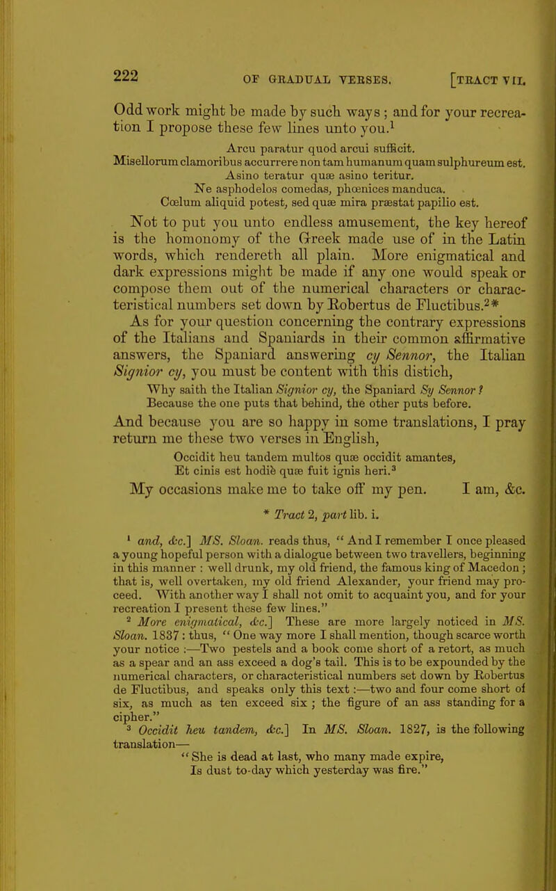 Odd work might be made by such, ways ; and for your recrea- tion I propose these few lines unto you.^ Arcu paratur quod arcui sufficit. Misellonim clamoribus accurrere non tarn humanum quam sulphureum est. Asino teratur quae asino teritur. Ne asphodelos comedas, phoenices manduca. Coelum aliquid potest, sed quae mira praestat papilio est. Not to put you unto endless amusement, the key hereof is the homonomy of the Grreek made use of in the Latin words, which rendereth all plain. More enigmatical and dark expressions might be made if any one would speak or compose them out of the numerical characters or charac- teristical numbers set down by E-obertus de Fluctibus.^* As for your question concerning the contrary expressions of the Italians and Spaniards in their common affirmative answers, the Spaniard answering cy Sennor, the Italian Signior cy, you must be content with this distich, Why saith the Italian Signim- cy, the Spaniard Sy Sennor ? Because the one puts that behind, the other puts before. And because you are so happy in some translations, I pray return me these two verses in English, Occidit heu tandem multos quae occidit amantes, Et cinis est hodife quae fuit ignis heri.^ My occasions make me to take off my pen. I am, &c. * Tract 2, part lib. i. ' and, (be] MS. Sloan, reads thus,  And I remember I once pleased a young hopeful person with a dialogue between two travellers, beginning in this manner : well drunk, my old friend, the famous king of Macedon ; that is, well overtaken, my old friend Alexander, your friend may pro- ceed. With another way I shall not omit to acquaint you, and for your recreation I present these few lines. * More enigmatical, tLc] These are more Largely noticed in MS. Sloan. 1837 : thus,  One way more I shall mention, though scarce worth your notice ;—Two pestels and a book come short of a retort, as much as a spear and an ass exceed a dog's tail. This is to be expounded by the numerical characters, or characteristical numbers set down by Eobertus de Fluctibus, and speaks only this text:—two and four come short of six, as much as ten exceed six ; the figure of an ass standing for a cipher. * Occidit heu tandem, ifcc] In MS. Sloan. 1827, is the following translation—  She is dead at last, who many made expire, Is dust to-day which yesterday was fire.