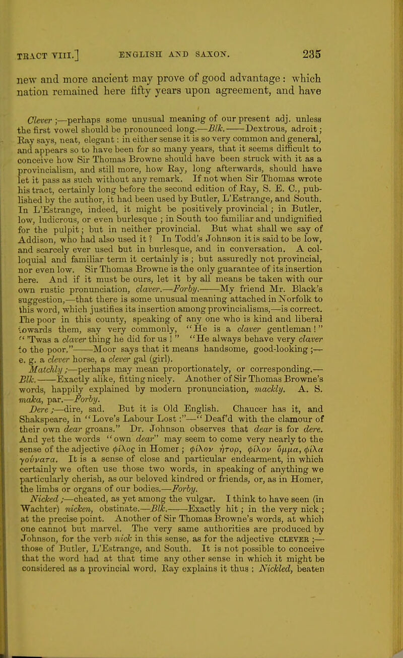 new and more ancient may prove of good advantage : which nation remained here fifty years upon agreement, and have Clever;—perhaps some unusual meaning of our present adj. unless the first vowel should be pronounced long.-—Blk. Dextrous, adroit; Eay says, neat, elegant: in either sense it is so very common and general, and appears so to have been for so many years, that it seems diflScult to conceive how Sir Thomas Browne should have been struck with it as a provincialism, and still more, how Ray, long afterwards, should have let it pass as such without any remark. If not when Sir Thomas wrote his tract, certainly long before the second edition of Eay, S. E. C, pub- lished by the author, it had been used by Butler, L'Estrange, and South. In L'Estrange, indeed, it might be positively provincial ; in Butler, low, ludicrous, or even burlesque ; in South too familiar and undignified for the pulpit; but in neither provincial. But what shall we say of Addison, who had also used it ? In Todd's Johnson it is said to be low, and scarcely^ ever used but in burlesque, and in conversation. A col- loquial and familiar term it certainly is ; but assuredly not provincial, nor even low. Sir Thomas Browne is the only guarantee of its insertion here. And if it must be ours, let it by all means be taken with our own rustic pronunciation, claver.—Forhy. My friend Mr. Black's suggestion,—that there is some unusual meaning attached in Norfolk to this word, which justifies its insertion among provincialisms,—is correct. The poor in this county, speaking of any one who is kind and liberal 'lowards them, say very commonly,  He is a claver gentleman!  'Twas a claver thing he did for us !  He always behave very claver io the poor. Moor says that it means handsome, good-looking ;— e. g. a clever horse, a clenier gal (girl). Matchly ;—perhaps may mean proportionately, or corresponding.— Blk. Exactly alike, fitting nicely. Another of Sir Thomas Browne's words, happily explained by modern pronunciation, mackly. A. S. mdka, par.—Forhy. Derej—dire, sad. But it is Old English. Chaucer has it, and Shakspeare, in Love's Labour Lost:— Deaf'd with the clamour of their own dear groans. Dr. Johnson observes that dear is for dere. And yet the words own dear may seem to come very nearly to the sense of the adjective ^/Xoe in Homer ; <pi\ov r/rop, ipikov bfifia, <f)ika yovvara. It is a sense of close and particular endearment, in which certainly we often use those two words, in speaking of anything we particularly cherish, as our beloved kindred or friends, or, as in Homer, the limbs or organs of our bodies.—Forhy. Niched ;—cheated, as yet among the vulgar. I think to have seen (in Wachter) nicken, obstinate.—Blk. Exactly hit; in the very nick ; at the precise point. Another of Sir Thomas Browne's words, at which one cannot but marvel. Tlie very same authorities are produced by J ohnson, for the verb nick in this sense, as for the adjective clever ;— those of Butler, L'Estrange, and South. It is not possible to conceive that the word had at that time any other sense in which it might be considered as a provincial word. Ray explains it thus : Nickled, beaten