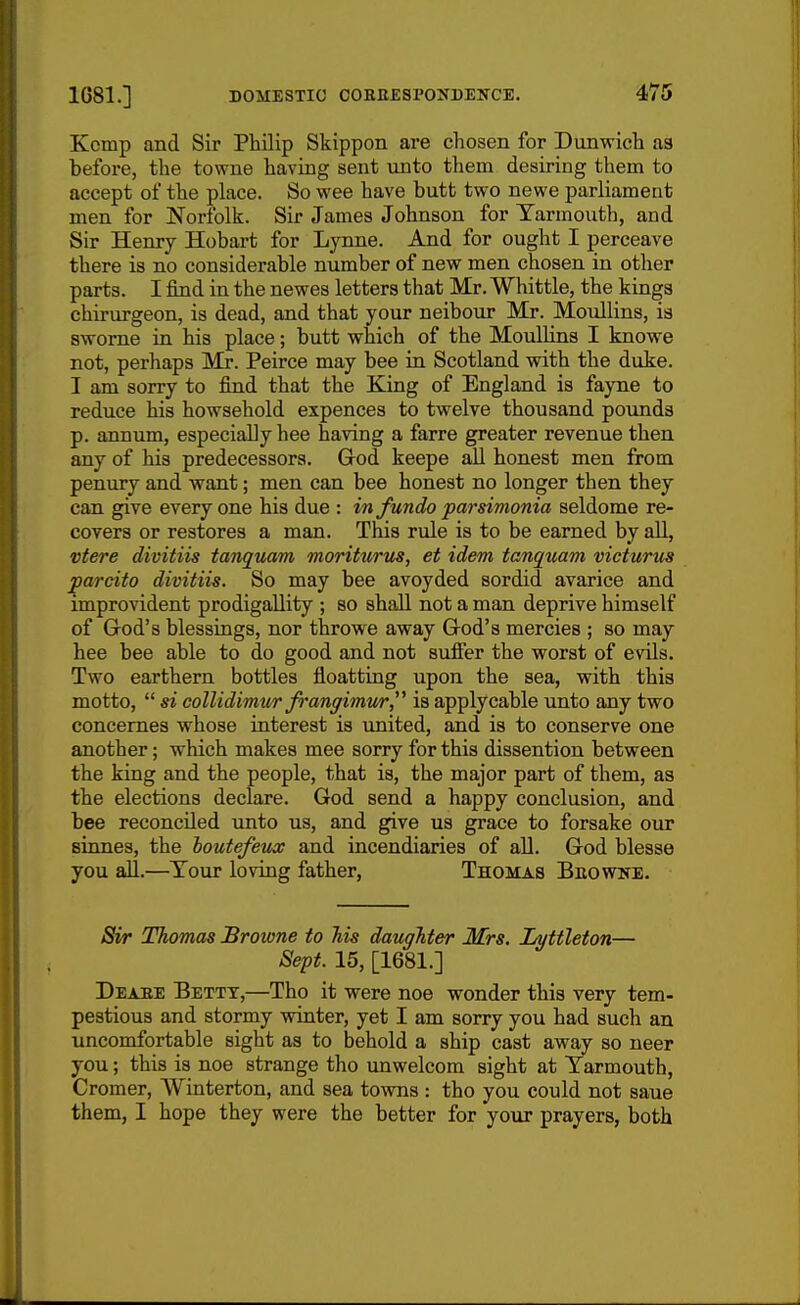 Kemp and Sir Philip Skippon are chosen for Dunwich as before, the towne having sent unto them desiring them to accept of the place. So wee have butt two newe parliament men for Norfolk. Sir James Johnson for Yarmouth, and Sir Henry Hobart for Lynne. And for ought I perceave there is no considerable number of new men chosen in other parts. I find in the newes letters that Mr. Whittle, the kings chirurgeon, is dead, and that your neibour Mr. Moullins, is swome in his place; butt which of the MoiilKns I knowe not, perhaps Mr. Peirce may bee in Scotland with the duke. I am sorry to find that the King of England is fayne to reduce his howsehold expences to twelve thousand pounds p. annum, especially hee having a farre greater revenue then any of his predecessors. God keepe all honest men from penury and want; men can bee honest no longer then they can give everyone his due : infundoparsimonia seldome re- covers or restores a man. This rule is to be earned by aU, vtere divitiis tanquam moriturits, et idem tanquam victurus parcito divitiis. So may bee avoyded sordid avarice and improvident prodigallity ; so shall not a man deprive himself of God's blessings, nor throwe away God's mercies ; so may hee bee able to do good and not suffer the worst of evUs. Two earthern bottles floatting upon the sea, with this motto,  si collidimm frangimiir,^^ is apply cable unto any two concemes whose interest is united, and is to conserve one another; which makes mee sorry for this dissention between the king and the people, that is, the major part of them, as the elections declare. God send a happy conclusion, and bee reconciled imto us, and give us grace to forsake our sinnes, the houtefeiuv and incendiaries of aU. God blesse you aU.—Tour loving father, Thomas Buowne. Sir Thomas Browne to Ms daughter Mrs. Lyttleton— Sept. 15, [1681.] Deaee Betty,—Tho it were noe wonder this very tem- pestious and stormy winter, yet I am sorry you had such an uncomfortable sight as to behold a ship cast away so neer you; this is noe strange tho unwelcom sight at Yarmouth, Cromer, Winterton, and sea towns : tho you could not saue them, I hope they were the better for your prayers, both