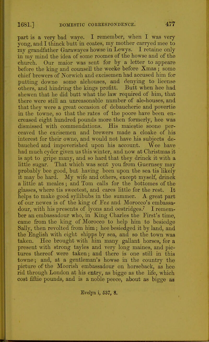 part is a very bad waye. I remember, when I was very yong, and I thinck butt in coates, my mother carryed mee to my grandfather Grarawayes howse in Lewys. I retaine only in my mind the idea of some roomes of the howse and of the church. Our maior was sent for by a letter to appeare before the king and counsell the weeke before Xmas ; some chief brewers of Norwich and excisemen had accused him for putting downe some alehouses, and denying to license others, and hindring the kings profitt. Butt when hee had shewen that he did butt what the law required of him, that there were still an um-easonable number of ale-houses, and that they were a great occasion of debaucherie and povertie in the towne, so that the rates of the poore have been en- creased eight hundred pounds more then formerly, hee was dismissed with commendations. His raaiestie soone per- ceaved the excisemen and brewers made a cloake of his interest for their owne, and would not have his subjects de- bauched and impoverished upon his account. Wee have had much cyder given us this winter, and now at Christmas it is apt to gripe many, and so hard that they drinck it with a little sugar. That which was sent you from Gruernsey may probably bee good, but having been upon the sea tis likely it may be hard. My wife and others, except myself, drinck a little at meales; and Tom calls for the bottomes of the glasses, where tis sweetest, and cares little for the rest. It helps to make good syUibubs in the summer. A great part of our newes is of the king of Fez and Morocco's embassa- dour, with his presents of lyons and oestridges.^ I remem- ber an embassadour who, in King Charles the First's time, came from the king of Morocco to help him to besiedge SaUy, then revolted from him; hee besiedged it by land, and the English with eight shipps by sea, and so the town was taken. Hee brought with him many gallant horses, for a present with strong tayles and very long maines, and pic- tures thereof were taken; and there is one still in this towne; and, at a gentleman's howse in the country the picture of the Moorish embassadour on horseback, as hee rid through London at his entry, as bigge as the Life, which cost fiftie pounds, and is a noble peece, about as bigge as Evelyn i, 637, 8.