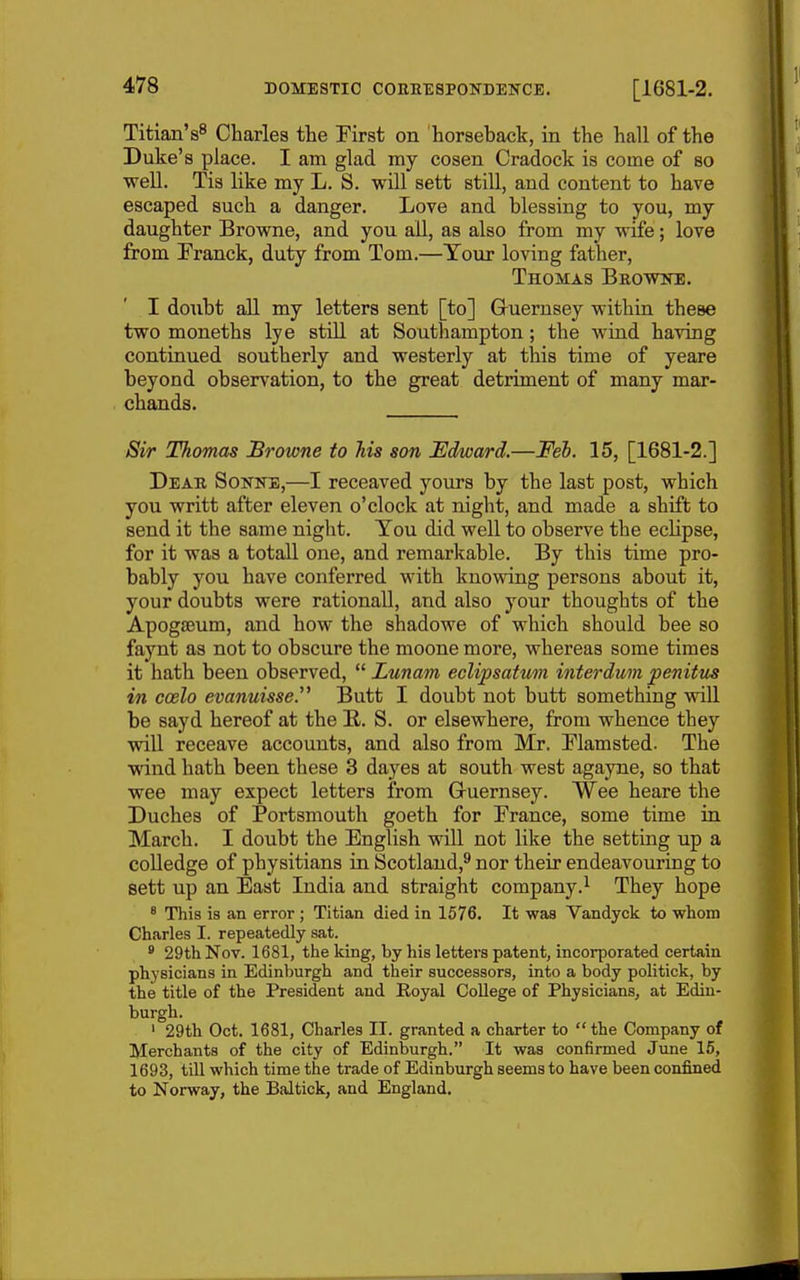 Titian'Charles the Pirst on horseback, in the hall of the Duke's place. I am glad my cosen Cradock is come of so weU. Tis like my L. S. will sett still, and content to have escaped such a danger. Love and blessing to you, my daughter Brovs^ne, and you aU, as also from my wife; love from Pranck, duty from Tom.—Your loving father, Thomas Browne. I doubt all my letters sent [to] Gruerusey within these two moneths lye still at Southampton; the wind having continued southerly and westerly at this time of yeare beyond observation, to the great detriment of many mar- chands. Sir Thomas Browne to his son Edward.—Feh. 15, [1681-2.] Dear Sonne,—I receaved yours by the last post, which you writt after eleven o'clock at night, and made a shift to send it the same night. Tou did well to observe the eclipse, for it was a totall one, and remarkable. By this time pro- bably you have conferred with knowing persons about it, your doubts were rationall, and also your thoughts of the Apogfeum, and how the shadowe of which should bee so faynt as not to obscure the moone more, whereas some times it hath been observed,  Lunam eclipsatum interdum penitus in coelo evanuisse. Butt I doubt not butt something will be sayd hereof at the E.. S. or elsewhere, from whence they will receave accounts, and also from Mr, Flamsted. The wind hath been these 3 dayes at south west agayne, so that wee may expect letters from Gruernsey. Wee heare the Duches of Portsmouth goeth for Prance, some time in March. I doubt the English will not like the setting up a colledge of physitians in Scotland,^ nor their endeavouring to sett up an East India and straight company.^ They hope * This is an error ; Titian died in 1576. It was Vandyck to whom Charles I. repeatedly sat. * 29th Nov. 1681, the king, by his letters patent, incorporated certain physicians in Edinburgh and their successors, into a body politick, by the title of the President and Royal College of Physicians, at Edin- burgh. ' 29th Oct. 1681, Charles II. granted a charter to  the Company of Merchants of the city of Edinburgh. It was confirmed June 15, 1693, till which time the trade of Edinburgh seems to have been confined to Norway, the Baltick, and England.