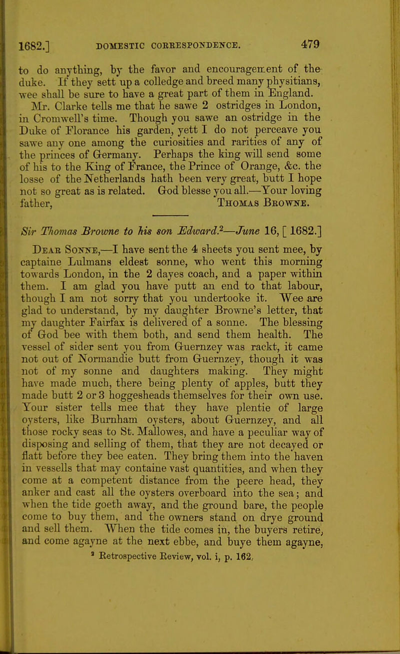 to do anything, by the favor and encouragement of the duke. If they sett up a colledge and breed many physitians, wee shall be sure to have a great part of them in England. INIr. Clarke tells me that he sawe 2 ostridges in London, in Cromwell's time. Though you sawe an ostridge in the Duke of Florance his garden, yett I do not perceave you sawe any one among the curiosities and rarities of any of the princes of Germany. Perhaps the king will send some of his to the King of France, the Prince of Orange, &c. the losse of the Netherlands hath been very great, butt I hope not so great as is related. Grod blesse you all.—Your loving father, Thomas Bkovtne. Sir Thomas Brovme to his son Edward?—June 16, [ 1682.] Deae Soitne,—I have sent the 4 sheets you sent mee, by captaine Lulmans eldest sonne, who went this morning towards London, in the 2 dayes coach, and a paper within them. I am glad you have putt an end to that labour, though I am not sorry that you undertooke it. Wee are glad to understand, by my daughter Browne's letter, that my daughter Fairfax is delivered of a sonne. The blessing of God bee with them both, and send them health. The vessel of sider sent you from Guernzey was rackt, it came not out of Normandie butt from Guernzey, though it was not of my sonne and daughters making. They might have made much, there being plenty of apples, butt they made butt 2 or 3 hoggesheads themselves for their own use. Tour sister tells mee that they have plentie of large oysters, like Bumham oysters, about Guernzey, and all those rocky seas to St. Mallowes, and have a peculiar way of disposing and selling of them, that they are not decayed or flatt before they bee eaten. They bring them into the haven in vessells that may containe vast quantities, and when they come at a competent distance from the peere head, they anker and cast all the oysters overboard into the sea; and when the tide goeth away, and the ground bare, the people come to buy them, and the owners stand on drye ground and sell them. When the tide comes in, the buyers retire, and come agayne at the next ebbe, and buye them agayne, ' Eetrospective Keview, vol. i, p. 162..