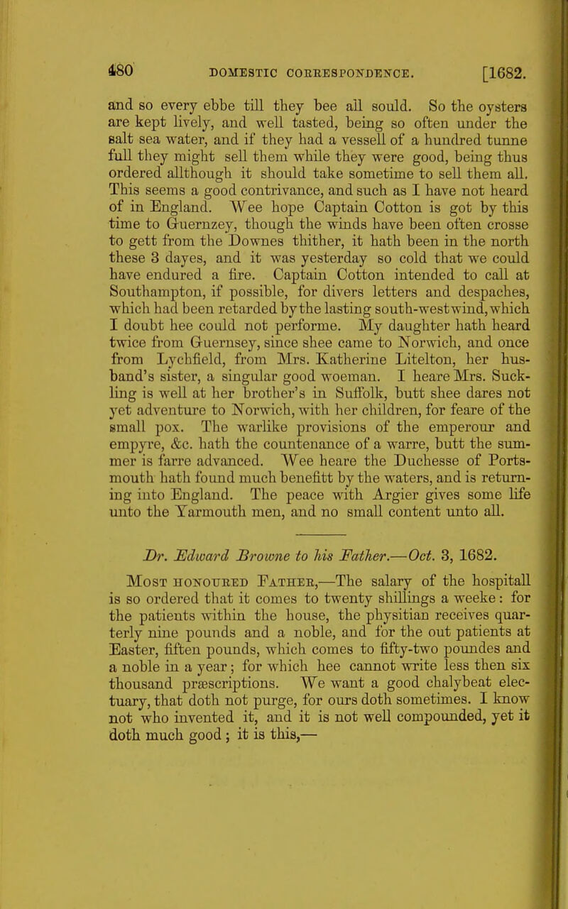 and so every ebbe till tbey bee ail sould. So the oysters are kept lively, and well tasted, being so often under tbe Bait sea water, and if they bad a vessell of a hundred tunne full they might sell them while they were good, being thus ordered allthough it should take sometime to sell them all. This seems a good contrivance, and such as I have not heard of in England. Wee hope Captain Cotton is got by this time to Gruernzey, though the winds have been often crosse to gett from the Downes thither, it hath been in the north these 3 dayes, and it was yesterday so cold that we could have endured a fire. Captain Cotton intended to call at Southampton, if possible, for divers letters and despaches, which had been retarded by the lasting south-west wind, which I doubt bee could not performe. My daughter hath heard twice from Guernsey, since shee came to Norwich, and once from Lychfield, from Mrs. Katherine Litelton, her bus- band's sister, a singular good woeman. I beare Mrs. Suck- ling is well at her brother's in Suffolk, butt shee dares not yet adventure to Norwich, with her children, for feare of the small pox. The warlike provisions of the emperour and empyi'e, &c. hath the countenance of a warre, butt the smn- mer is farre advanced. Wee heare the Duchesse of Ports- mouth hath found much benefitt by the waters, and is return- ing into England. The peace with Argier gives some life unto the Yarmouth men, and no small content unto all. Dr. Edward Browne to his Father.—Oct. 3, 1682. Most honoueed Fathee,—The salary of tbe bospitaU is so ordered that it comes to twenty shillings a weeke: for the patients within the house, the physitian receives quar- terly nine pounds and a noble, and for the out patients at Easter, fiften pounds, which comes to fifty-two poundes and a noble in a year; for which bee cannot write less then six thousand prsescriptions. We want a good chalybeat elec- tuary, that doth not purge, for ours doth sometimes. I know not who invented it, and it is not well compounded, yet it dotb much good ; it is this,—