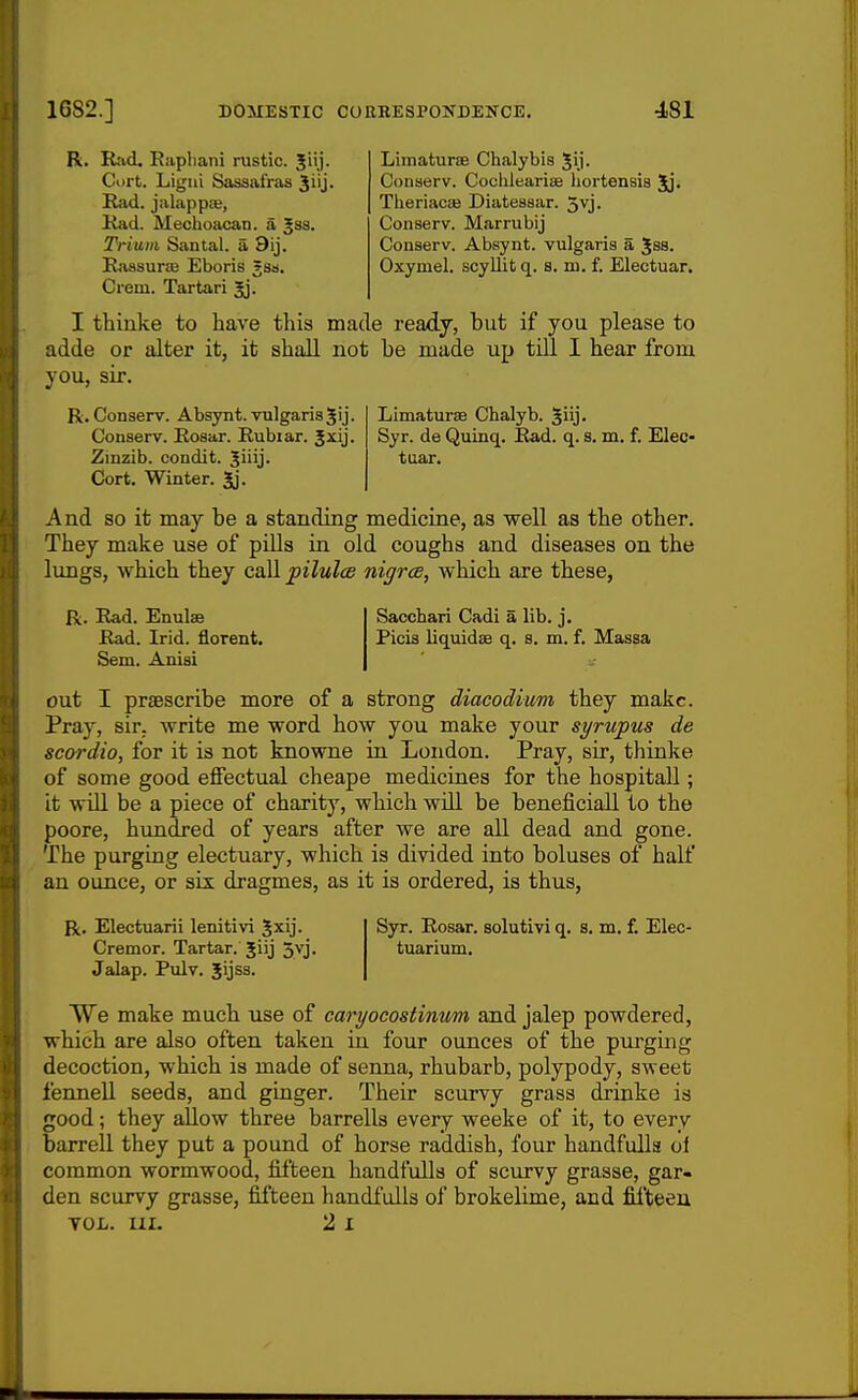 R. Rad. Eapliani rustic. Curt. Ligui Sassafras Ji'j. Had. jalappa, Rad. Mechoacan. a Jss. Trium Santal. a 9ij. Rassurie Eboris 5ss. Crein. Tartari Limaturae Chalybis Jij. Conserv. Coolilearise hortensis Jj. TheriaciB Diatessar. 3vj. Conserv. Marrubij Conserv. Absynt. vulgaris a ^ss. Oxymel. scyllit q. s. m. f. Electuar. I thinke to have this made ready, but if you please to adde or alter it, it shall not be made up till I hear from you, sir. R. Conserv. Absynt. vulgaris^ij. Conserv. Rosar. Rubiar. Jxij. Zinzib. condit. Jiiij. Cort. Winter. Jj. Limaturse Chalyb. ^iij- Syr. de Quinq. Rad. q. s. m. f. Elec- tuar. And so it may be a standing medicine, as well as the other. They make use of pills in old coughs and diseases on the lungs, which they call joilulce nigrce, which are these, R. Rad. Enulae Rad. Irid. florent. Sem. Anisi Sacchari Cadi a lib. j. Picis liquidae q. s. m. f. Massa out I praescribe more of a strong diacodimi they make. Pray, sir. write me word how you make your syrupus de scordio, for it is not knowne in London. Pray, sir, thinke of some good effectual cheape medicines for the hospital!; it will be a piece of charity, which will be beneficiall to the poore, hundred of years after we are all dead and gone. The purging electuary, which is divided into boluses of half an ounce, or six dragmes, as it is ordered, is thus, R. Electuarii lenitivi Jxij. Cremor. Tartar. Jiij Jvj. Jalap. Pulv. Jijss. Syr. Rosar. solutivi q. s. m. f. Elec- tuarium. We make much use of caryocostimm and jalep powdered, which are also often taken in four ounces of the purging decoction, which is made of senna, rhubarb, polypody, sweet fennell seeds, and ginger. Their scurvy grass drinke is good; they allow three barrells every weeke of it, to every barrell they put a pound of horse raddish, four handfulla oi common wormwood, fifteen handfulls of scurvy grasse, gar- den scurvy grasse, fifteen handfulls of brokelime, and fifteen