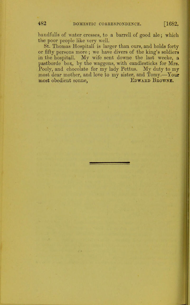 handfulls of water cresses, to a barrell of good ale; whicli the poor people like very well. St. Thomas Hospitall is larger than ours, and holds forty or fifty persons more ; we have divers of the king's soldiers in the hospitall. My wife sent do^vne the last weeke, a pastborde box, by the waggons, with candlesticks for Mrs. Pooly, and chocolate for my lady Pettus. My duty to my most dear mother, and love to my sister, and Tomy.—Your most obedient sonne, Edwaed Beottne. 1 I