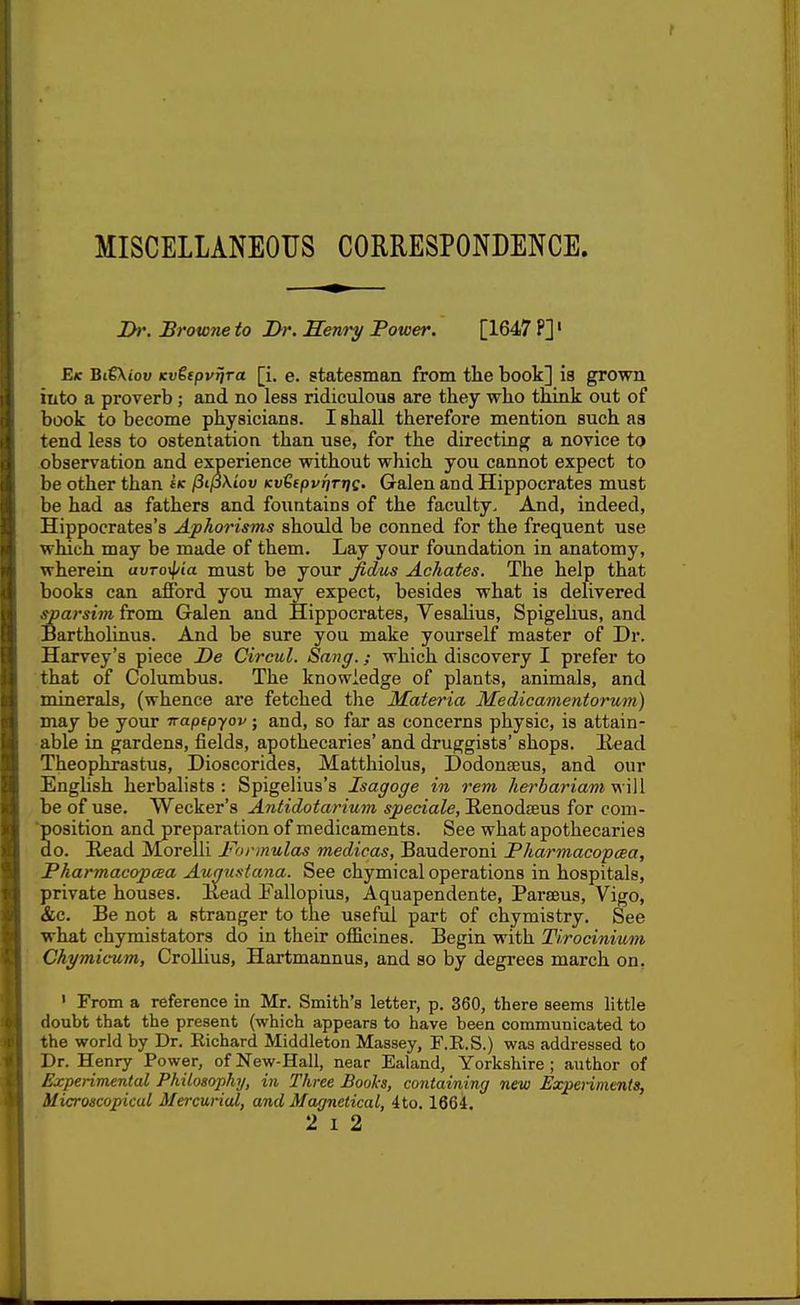 t MISCELLANEOUS CORRESPONDENCE. Ih'. Browne to 2>/*. Senry Tower. [1647 P]' E(c BtgXioi; (cwSfpv^ra [i. e. statesman from the book] is grown into a proverb; and no less ridiculous are they who think out of book to become physicians. I shall therefore mention such as tend less to ostentation than use, for the directing a novice to observation and experience without which you cannot expect to be other than ffc l3ij5\iov KvtepvnrrfQ. Galen and Hippocrates must be had as fathers and fountains of the faculty. And, indeed, Hippocrates's Aphorisms should be conned for the frequent use which may be made of them. Lay your foundation in anatomy, wherein uuro^'t'a must be your Jidus Achates. The help that books can afford you may expect, besides what is delivered sparsivi from Galen and Hippocrates, Vesalius, Spigehus, and Bartholinus. And be sure you make yourself master of Dr. Harvey's piece De Circul. Sang.; which discovery I prefer to that of Columbus. The knowledge of plants, animals, and minerals, (whence are fetched the Materia Medicamentorum) may be your napepyov; and, so far as concerns physic, is attain- able in gardens, fields, apothecaries' and druggists' shops. Bead Theophrastus, Dioscorides, Matthiolus, Dodonseus, and our Enghsh herbalists: Spigelius's Isagoge in rem herbarium be of use. Wecker's Antidotarium speciale, Renodfeus for com- ■position and preparation of medicaments. See what apothecaries do. Read Morelli Formulas medicos, Bauderoni Pharmacopcea, PharmacopcBa Auguslana. See chymical operations in hospitals, private houses. Kead Pallopius, Aquapendente, Parseus, Vigo, &c. Be not a stranger to the useful part of chymistry. See what chymistators do in their officines. Begin with Tirocinium Chymicum, CroUius, Hartmannus, and so by degrees march on. ' From a reference in Mr. Smith's letter, p. 360, there seems little doubt that the present (which appears to have been communicated to the world by Dr. Richard Middleton Massey, F.R.S.) was addressed to Dr. Henry Power, of New-Hall, near Ealand, Yorkshire ; author of Experimental Philosophy, in Three Books, containing new Expennients, Microscopical Mercurial, and Magnetical, 4to. 1664.
