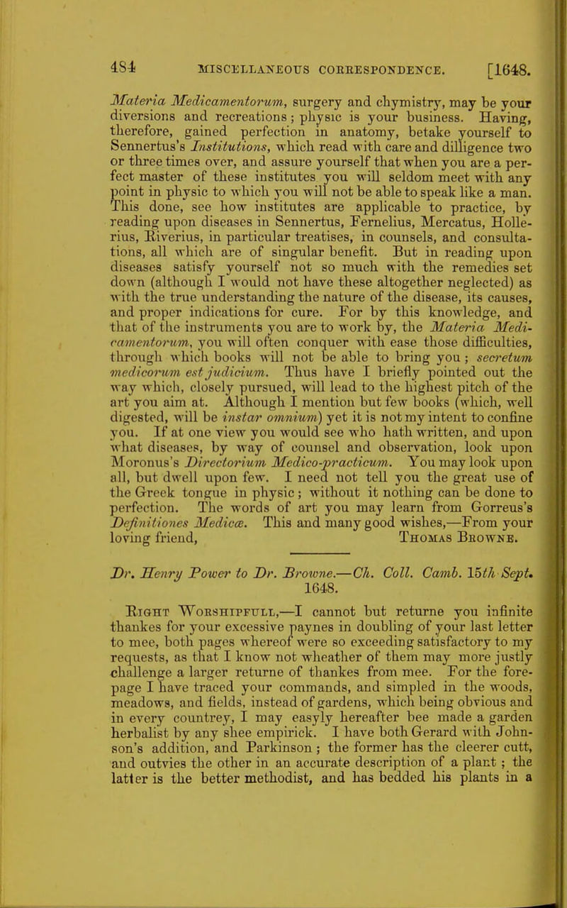 4S4 MISCELLANEOUS COEEESPONDENCE. [1648. Materia Medieamentorum, surgery and cliymistry, may be your diversions and recreations; physic is your business. Having, therefore, gained perfection in anatomy, betake yourself io Sennertus's Institutions, which read with care and dilligence two or three times over, and assure yourself that when you are a per- fect master of these institutes you will seldom meet with any point in physic to which you will not be able to speak like a man. This done, see how institutes are applicable to practice, by reading upon diseases in Sennertus, Fernelius, Mercatus, Holle- rius, Kiverius, in particular treatises, in counsels, and consulta- tions, all which are of singular benefit. But in reading upon diseases satisfy yourself not so much with the remedies set down (although I would not have these altogether neglected) as with the true understanding the nature of the disease, its causes, and proper indications for cure. For by this knowledge, and that of the instruments you are to work by, the Materia Medi- eamentorum, you will often conquer with ease those difficulties, through which books will not be able to bring you ; seci'etum medicorum est judicium. Thus have I briefly pointed out the way which, closely pursued, will lead to the highest pitch of the art you aim at. Although I mention but few books (which, well digested, will be instar omnium) yet it is not my intent to confine you. If at one view you would see who hath written, and upon what diseases, by way of counsel and observation, look upon Moronus's Directorium Medico-practicum. You may look upon all, but dwell upon few. I need not tell you the great use of the Greek tongue in physic ; without it nothing can be done to perfection. The words of art you may learn from Gorreus's Definitiones Medico:. This and many good wishes,—From your loving friend, Thomas Bbowne. J)r, Senry Power to Dr. Brotone.—Ch. Coll. Camb. 15tk Sept. 1648. Bight Woeshipftjll,—I cannot but returne you infinite thaukes for your excessive paynes in doubling of your last letter to mee, both pages whereof were so exceeding satisfactory to my requests, as that 1 know not wheather of them may more justly challenge a larger returne of thankes from mee. For the fore- page I have traced your commands, and simpled in the woods, meadows, and fields, instead of gardens, which being obvious and in every countrey, I may easyly hereafter bee made a garden herbalist by any shee empirick. I have both Gerard with John- son's addition, and Parkinson ; the former has the cleerer cutt, and outvies the other in an accurate description of a plant ; the latter is the better methodist, and has bedded his plants in a