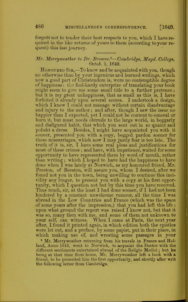 forgott not to tender their best respacts to you, which I have re- quited in the like returue of yours to them (according to your re- quest) this last journey. Mr. Merryweathe)' to Dr. JBrowne.'^—Cambridge, Magd. College, Octob. 1, 1649. HoNOUEKD SiE,—To know and be acquainted with you, though no otherwise than by your ingenious and learned writings, which now a good pai-t of Christendom is, were no contemptible degree of happiness : the fool-hardy enterprize of translating your book might seem to give me some small title to a further pretence; but it is my great unhappiness, that as small as this is, I have forfeited it already upon several scores. I undertook a design, w hich I knew I coula not manage without certain disadvantage and injury to the author; and after, though I saw the issue no happier than I expected, yet I covdd not be content to conceal or burn it, but must needs obtrude to the large world, in beggarly and disfigured habit, that which you sent out in so quaint and polisht a dress. Besides, I might have acquainted you with it sooner, presented you with a copy, begged pardon sooner for these miscarriages, which now I may justly fear is too late. The truth of it is, sir, I have some real pleas and justifications for most of these crimes ; and have, with impatience, waited for some opportunity to have represented them by word of mouth, rather than writing ; which I hoped to have had the happiness to have done when I was lately at Norwich, as my honoured friend, Mr. Preston, of Beeston, will assure you, whom I desired, after we found not you in the town, being unwilling to continue this inci- vility any longer, to present you with a copy at his first oppor- tunity, which I question not but by this time you have received. Thus much, sir, at the least I had done sooner, if I had not been hindered by a constant unwelcome rumour, all the time I was abroad in the Low Countries and France (which was the space of some years after the impression,) that you had left this life : upon what ground the report was raised I know not, but that it was so, many then with me, and some of them not unknown to your self, can witness. When I came at Paris, the next year after, I found it printed again, in which edition both the epistles were let out, and a preface, by some papist, put in their place, in which making use of, and wresting some passages in your ' Mr. Merryweather returning from his travels in France and Hol- land, Anno 1649, went to Norwich, to acquaint the Doctor with the different sentiments entertained abroad of the ReUgio Medici; but he being at that time from home, Mr. Menyweather left a book with a friend, to be presented him the first opportunity, and shortly after writ the following letter from Cambridge.