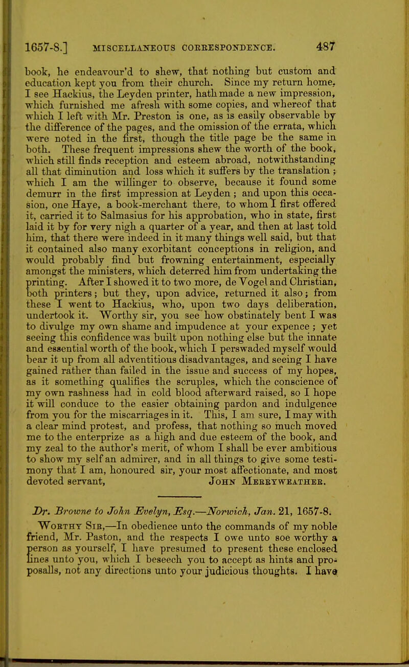 book, he endeavour'd to shew, that nothing but custom and education kept you from their church. Since my return home. I see Hackius, the L«yden printer, hath made a new impression, which furnished me afresh with some copies, and whereof that which I left with Mr. Preston is one, as is easily observable by the diflFerence of the pages, and the omission of the errata, which were noted in the first, though the title page be the same in both. These frequent impressions shew the worth of the book, which still finds reception and esteem abroad, notwithstanding all that diminution and loss which it sufiers by the translation ; which I am the willinger to observe, because it found some demurr in the first impression at Ley den ; and upon this occa- sion, one Haye, a book-merchant there, to whom I first offered it, carried it to Salmasius for his approbation, who in state, first laid it by for very nigh a quarter of a year, and then at last told him, that there were indeed in it many things well said, but that it contained also many exorbitant conceptions in religion, and would probably find but frowning entertainment, especially amongst the ministers, which deterred him from undertaking the printing. After I showed it to two more, de Vogel and Christian, both printers; but they, upon advice, returned it also; from these I went to Hackius, who, upon two days deliberation, undertook it. Worthy sir, you see how obstinately bent I was to divulge my own shame and impudence at your expence ; yet seeing this confidence was built upon nothing else but the innate and essential worth of the book, which I perswaded myself would bear it up from all adventitious disadvantages, and seeing I have gained rather than failed in the issue and success of my hopes, as it something qualifies the scruples, which the conscience of my own rashness had in cold blood afterward raised, so I hope it will conduce to the easier obtaining pardon and indulgence from you for the miscarriages in it. This, I am sure, I may with a clear mind protest, and profess, that nothing so much moved me to the enterprize as a high and due esteem of the book, and my zeal to the author's merit, of whom I shall be ever ambitious to show my self an admii-er, and in all things to give some testi- mony that I am, honoured sir, your most affectionate, and most devoted servant, John Mkbbtweathkb. Dr. Browne to John Evelyn, Esq.—Norwich, Jan. 21, 1657-8. WoBTHY Sib,—In obedience unto the commands of my noble friend, Mr. Paston, and the respects I owe unto soe worthy a erson as yourself, I have presumed to present these enclosed nea unto you, which I beseech you to accept as hints and pro- posalls, not any directions unto your judicious thoughts. I hava