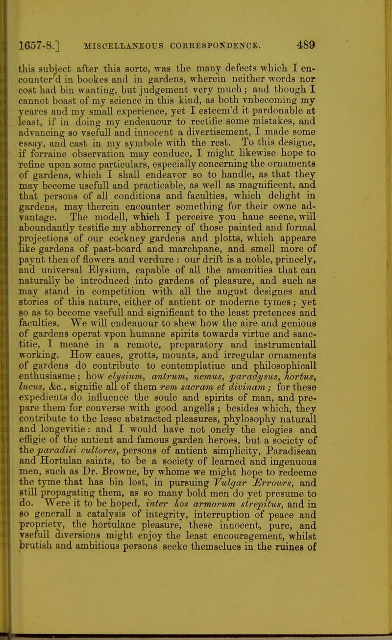 this subject after this sorte, was the many defects which I en- counter'd in bookes and in g;ardens, wherein neither words nor cost had bin wanting, but judgement very much; and though I cannot boast of my science in this kind, as both vnbecoming my yeares and my small experience, yet I esteem'd it pardonable at least, if in doing my endeauour to rectifie some mistakes, and advancing so vsefull and innocent a divertisement, I made some essay, and cast in my symbole with the rest. To this designe, if forraine observation may conduce, I might likewise hope to refine upon some particulars, especially concerning the ornaments of gardens, which I shall endeavor so to handle, as that they may become usefull and practicable, as well as magnificent, and that persons of all conditions and faculties, which delight in gardens, may therein encounter something for their owne ad- vantage. The modell, which I perceive you haue scene, will aboundantly testifie my abhorrency of those painted and formal projections of our cockney gardens and plotts, which appeare like gardens of past-board and marchpane, and smell more of paynt then of flowers and verdure : our drift is a noble, princely, and universal Elysium, capable of all the amoenities that can naturally be introduced into gardens of pleasure, and such as may stand in competition with all the august designes and stories of this nature, either of antient or modeme tymes; yet so as to become vsefull and significant to the least pretences and faculties. We will endeauour to shew how the aire and genious of gardens operat vpon humane spirits towards virtue and sanc- titie, I meane in a remote, preparatory and instrumentall working. How caues, grotts, mounts, and irregular ornaments of gardens do contribute to contemplatiue and philosophical! enthusiasme; how elysium, antrum, nemus, paradysus, hortuSf lucus, &c., signifie all of them rem sacram et divinam; for these expedients do influence the soule and spirits of man, and pre- pare them for converse with good angells ; besides which, they contribute to the lesse abstracted pleasures, phylosophy naturall and longevitie: and I would have not onely the elogies and effigie 01 the antient and famous garden heroes, but a society of the paradisi cultores, persons of antient simplicity, Paradisean and Hortulan saints, to be a society of learned and ingenuous men, such as Dr. Browne, by whome we might hope to redeeme the tyme that has bin lost, in pursuing Vulgar Erroiirs, and still propagating them, as so many bold men do yet presume to do. Were it to be hoped, inter hos armorum strepitus, and in so generall a catalysis of integrity, interruption of peace and propriety, the hortulane pleasure, these innocent, pure, and vsefull diversions might enjoy the least encouragement, whilst brutish and ambitious persons seeke themseluea in the ruines of