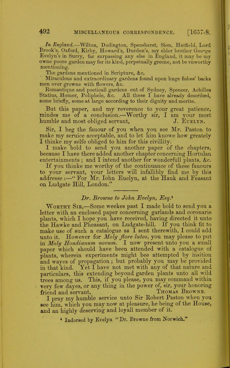 In England.—Wilton, Dodington, Spensherst, Sion, Hatfield, Lord Brook's, Oxford, Kirby, Howard's, Burden's, ray elder brother George Evelyn's in Surry, far surpassing any else in England, it may be my owne poore garden may for its kind, perpetually greene, not be vnworthy mentioning. The gardens mentioned in Scripture, &c. Miraculous and extraordinary gardens found upon huge fishes' backs men over growne with flowers, &c. Romantique and poeticall gardens out of Sydney, Spencer, Achilles Statins, Homer, Poliphele, &c. All these I have already described, some briefly, some at large according to their dignity and merite. But this paper, and my reverence to your great patience, mindes me of a conclusion.—Worthy sir, I am your most humble and most obliged servant, J. Eueltn. Sir, I beg the fauour of you when you see Mr. Paston to make my seruice acceptable, and to let him knowe hovr greately I thinke my selfe obliged to him for this civillity. I make bold to send jj^ou another paper of the chapters, because I have there added another chapter concerning Hortulan entertainments ; and I intend another for wonderfull plants, &c. If you thinke me worthy of the continuance of these fauours to your servant, your letters will infallibly find me by this addresse :— For Mr. lohn Euelyn, at the Hauk and Feasant on Ludgate Hill, London. 2>r. Browne to John Evelyn, Esq.* Worthy Sib,—Some weekes past I made bold to send you a letter with an enclosed paper concerning garlands and coronarie plants, which I hope you liave received, having directed it unto the Hawke and Pheasant, on Ludgate-hill. If you think fit to make use of such a catalogue as I sent therewith, I could add unto it. However for Moly Jlore luteo, you may please to put in Moly Ilondianum novum. I now present unto you a small paper which should have been attended with a catalogue of plants, wherein experiments miglit bee attempted by insition and wayes of propagation ; but probably you may be provided in that kind. Yet I have not met with any of that nature and particulars, this extending beyond garden plants unto all wild trees among us. This, if you please, you may command within very few dayes, or any thing in the power of, sir, your honoring friend and servant, Thomas Browne. I pray my humble service unto Sir Eobert Paston when you Bee him, which you may now at pleasure, he being of the House, and an highly deserving and loyall member of it. * Indorsed by Evelyn Dr. Browne from Norwich.
