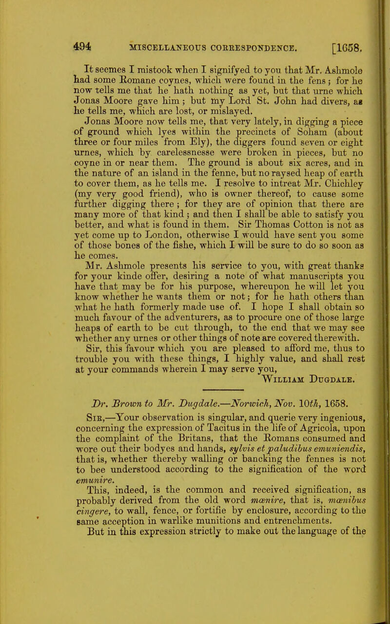 It seemes I mistook when I signifyed to you that Mr. A-shmolo had some Romane coynes, which were found ia the fens ; for he now tells me that he hath nothing as yet, hut that ume which Jonas Moore gave him ; but mj Lord St. John had divers, as he tells me, which are lost, or mislayed. Jonas Moore now tells me, that very lately, in digging a piece of ground which lyes within the precincts of Sohara (about three or four miles from Ely), the diggers found seven or eight Tirnes, which by carelessnesse were broken in pieces, but no coyne in or near them. The ground is about six acres, and in the nature of an island in the fenne, but no raysed heap of earth to cover them, as he tells me. I resolve to intreat Mr. Chichley (my very good friend), who is owner thereof, to cause some further digging there ; for they are of opinion that there are many more of that kind ; and then I shall be able to satisfy you better, and what is found in them. Sir Thomas Cotton is not as yet come up to London, otherwise I would have sent you some of those bones of the fishe, which I will be sure to do so soon as he comes. Mr. Ashmole presents his service to you, with great thanks for your kinde oner, desiring a note of what manuscripts you have that may be for his purpose, whereupon he will let you know whether he wants them or not; for he hath others than what he hath formerly made use of. I hope I shall obtain so much favour of the adventurers, as to procure one of those large heaps of earth to be cut through, to the end that we may see whether any urnes or other things of note are covered therewith. Sir, this favour which you are pleased to afford me, thus to trouble you with these things, I highly value, and shall rest at your commands wherein I may serve you, William Dugdale. Dr. Brown to Mr. Dugdale.—Norwich, Nov. IQth, 1658. SiE,—^Your observation is singular, and querie very ingenious, concerning the expression of Tacitus in the life of Agricola, upon the complaint of the Britans, that the Romans consumed and wore out their bodyes and hands, sylvis et paludibus emuniendis, that is, whether thereby walling or bancking the fennes is not to bee understood according to the signification of the word emunire. This, indeed, is the common and received signification, as probably derived from the old word mcenire, that is, mcenibus cingei'e, to wall, fence, or fortifie by enclosure, according to the same acception in warlike munitions and entrenchments. But in tnifl expression strictly to make out the language of the