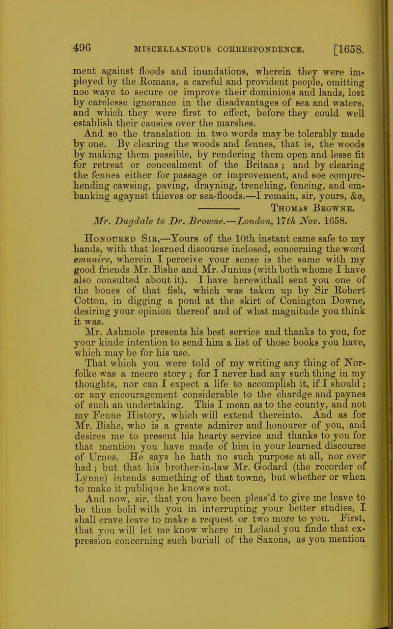 ment against floods and inundations, wherein they were im- ployed by the llomans, a careful and provident people, omitting noe waye to secure or improve their dominions and lands, lost by carelesse ignorance in the disadvantages of sea and waters, and which they were first to effect, before they could well establish their causies over the marshes. And so the translation in two words may be tolerably made by one. By clearing the woods and fennes, that is, the woods by making them passible, by rendering them open and lesse fit for retreat or concealment of the Britans ; and by clearing the fennes either for passage or improvement, and soe compre- hending cawsing, pavmg, drayning, trenching, fencing, and em- banking agaynst thieves or sea-floods.—I remain, sir, yours, &8, Thomas Beowne. Mr. Dugdale to Dr. Browne.—London, 17th Nov. 1658. HoNOUEED SiE,—Yours of the 10th instant came safe to my hands, with that learned discourse inclosed, concerning the word emunire, wherein I perceive your sense is the same with my good friends Mr. Bisne and Mr. Junius (with both whome I have also consulted about it). I have herewithaU sent you one of the bones of that fish, which was taken up by Sir Robert Cotton, in digging a pond at the skirt of Conington Downe, desiring your opinion thereof and of what magnitude you think it was. Mr. Ashmole presents his best service and thanks to you, for your kinde intention to send him a list of those books you have, which may be for his use. That which you were told of my vrriting any thing of Nor- folke was a meere story ; for I never had any such thing in my thoughts, nor can I expect a life to accomplish it, if I should ; or any encouragement considerable to the chardge and paynes of such an undertaking. This I mean as to the county, and. not my Fenne History, which will extend thereinto. And as for Mr. Bishe, who is a greate admirer and honourer of you, and desires me to present his hearty service and thanks to you for that mention you have made of him in your learned discourse of Urnes. He says he hath no such purpose at all, nor ever had ; but that his brother-in-law Mr. Godard (the recorder of Lynne) intends something of that towne, but whether or when to make it publique he knows not. And now, sir, that you have been pleas'd to give me leave to be thus bold with you in interrupting your better studies, I shall crave leave to make a request or two more to you. First, that you will let me know where in Leland you finde that ex- pression concerning such buriall of the Saxons, as you mention