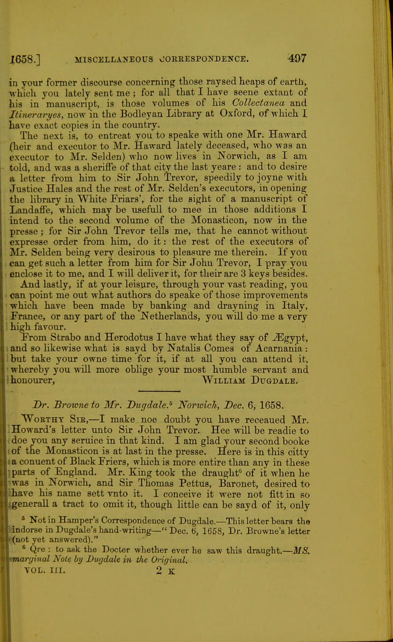 in your former discourse concerning those raysed heaps of earth, M'hich you lately sent me ; for all that I have seene extant of his in manuscript, is those volumes of his Collectanea and Itinerarj/es, now in the Bodleyan Library at Oxford, of which I have exact copies in the country. The next is, to entreat you to speake with one Mr. Haward (heir and executor to Mr. Haward lately deceased, who was an executor to Mr. Selden) who now lives in Norwich, as I am told, and was a sheriffe of that city the last yeare : and to desire a letter from him to Sir John Trevor, speedily to joyne with Justice Hales and the rest of Mr. Selden's executors, in opening the library in White Friars', for the sight of a manuscript of Landaffe, which may be usefull to mee in those additions I intend to the second volume of the Monasticon, now in the presse; for Sir John Trevor tells me, that he cannot without expresse order from him, do it: the rest of the executors of Mr, Selden being very desirous to pleasure me therein. If yon can get such a letter from him for Sir Johu Trevor, I pray you enclose it to me, and I will deliver it, for their are 3 keys besides. And lastly, if at your leisure, through your vast reading, you • can point me out what authors do speake of those improvements which have been made by banking and drayning in Italy, . France, or any part of the Netherlands, you wiU do me a very high favour. From Strabo and Herodotus I have what they say of Mgj-pt, I and so likewise what is sayd by Natalis Comes of Acarnania : but take your owne time for it, if at all you can attend it, 1 whereby you wiU more oblige your most humble servant and Ihonourer, William Dugdale. Dr. Browne to Mr. Duffdale.^ Norwich, Dec. 6, 1658. WoETHY Sib,—I make noe doubt you have receaued Mr. ] Howard's letter unto Sir John Trevor. Hee will be readie to (doe you any seruice in that kind. I am gladyour second booke ibf the Monasticon is at last in the presse. Here is in this citty la conuent of Black Friers, which is more entire than any in these ipart3_ of England. Mr. Eing took the draught'' of it when he iwas in Norwich, and Sir Thomas Pettus, Baronet, desired to Ihave his name sett vnto it. I conceive it were not fitt in so IgeneraU a tract to omit it, though little can be sayd of it, only * Not in Hamper's Correspondence of Dugdale.—This letter bears the Ifindorse in Dugdale's hand-writing— Dec. 6, 1658, Dr. Browne's letter (j(not yet answered). , • Qre : to ask the Docter whether ever he saw this draught.—MS. marginal Note by Dugdale in the Original. VOL. III. 2 K