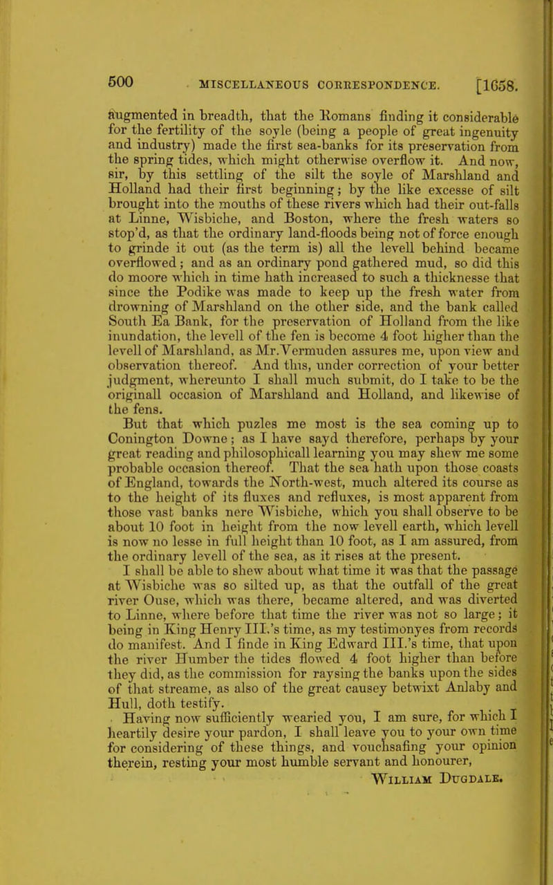 Pigmented in breadth, tliat the Komans finding it considerable for the fertility of the soyle (being a people of great ingenuity and industry) made the first sea-banks for its preservation from the spring tides, which might otherwise overflow it. And now, sir, by this settling of the silt the soyle of Marshland and Holland had their first beginning; by the like excesse of silt brought into the mouths of these rivers which had their out-falls at Linne, Wisbiche, and Boston, where the fresh waters so stop'd, as that the ordinary land-floods being not of force enough to grinde it out (as the term is) all the leveU behind became overflowed ; and as an ordinary pond gathered mud, so did this do moore which in time hath increased to such a thicknesse that since the Podike was made to keep up the fresh water from drowning of Marshland on the other side, and the bank called South Ea Bank, for the preservation of Holland from the like inundation, the levell of the fen is become 4 foot higher than the levellof Marshland, as Mr.Vermuden assures me, upon view and observation thereof. And this, under correction oi your better judgment, whereunto I shall much submit, do I take to be the originall occasion of Marshland and Holland, and likewise of the fens. But that which puzles me most is the sea coming up to Conington Downe ; as I have sayd therefore, perhaps by your great reading and philosophicall learning you may shew me some probable occasion thereof. That the sea hath upon those coasts of England, towards the North-west, much altered its course as to the height of its fluxes and refluxes, is most apparent from those vast banks nere Wisbiche, which you shall observe to be about 10 foot in height from the now levell earth, which levell is now no lesse in full height than 10 foot, as I am assured, from the ordinary levell of the sea, as it rises at the present. I shall be able to shew about what time it was that the passage nt Wisbiche was so silted up, as that the outfall of the great river Ouse, which was there, became altered, and was diverted to Linne, where before that time the river was not so large; it being in King Henry III.'s time, as my testimonyes from records do manifest. And I finde in King Edward III.'s time, that upon the river Humber the tides flowed 4 foot higher than before they did, as the commission for raysing the banks upon the sides of that streame, as also of the great causey betwixt Anlaby and Hull, doth testify. Having now sufiiciently wearied you, I am sure, for which I heartily desire your pardon, I shall leave you to your own time for considering of these things, and vouchsafing your opinion therein, resting your most humble servant and honourer, William Dugdale.