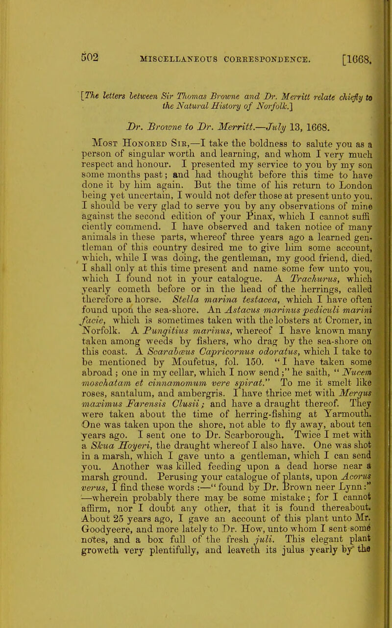 [The letters between Sir Tlwmas Browne and Dr. Merritt relate chiefly to the Natural History of Norfolk.'] Dr. JBroione to Dr. Iferritt.—Juli/ 13, 1668. Most Honored Sie,—I take the boldness to salute you as a person of singular worth and learning, and whom I very much respect and honour. I presented my service to you by my son some months past; and had thought before this time to have done it by him again. But the time of his return to London being yet uncertain, I would not defer those at present unto you. I should be very glad to serve you by any observations of mine against the second edition of your Pinax, which I cannot sulB ciently commend. I have observed and taken notice of many animals in these parts, whereof three years ago a learned gen- tleman of this country desired me to give him some account, , which, while I was doing, the gentleman, my good friend, died, I shall only at this time present and name some few unto you, which I K)und not in your catalogue. A Trachurus, wnich yearly cometh before or in the head of the herrings, called therefore a horse. Stella marina testacea, which I have often found upon the sea-shore. An Astacus marinus pediculi marini J'acie, which is sometimes taken with the lobsters at Cromer, in Norfolk. A JPungitius marinus, whereof I have known many taken among weeds by fishers, who drag by the sea-shore on this coast. A Scarahceus Capricornus odoratus, which I take to be mentioned by Moufetus, fol. 150.  I have taken some abroad ; one in my cellar, which I now send; he saith,  Nucem moschaiam et cinnamomtim vere spirat. To me it smelt Idee roses, santalum, and ambergris. I have thrice met with Mergiis maximus Farensis Clusii; and have a draught thereof. They were taken about the time of herring-fishing at Yarmouth. One was taken upon the shore, not able to fly away, about ten years ago. I sent one to Dr. Scarborough. Twice I met with a Skua Hoyeri, the draught whereof I also have. One was shot in a marsh, which I gave unto a gentleman, which I can send you. Another was killed feeding upon a dead horse near d marsh ground. Perusing your catalogue of plants, upon Acorus verus, I find these words :— found by Dr. JBrown neer Lynn '—wherein probably there may be some mistake; for I cannot affirm, nor I doubt any other, that it is found thereabout. About 25 years ago, I gave an account of this plant vmto Mr. Goodyeere, and more lately to Dr. How, unto whom I sent some notes, and a box full of the fresh juli. This elegant plant groweth very plentifully, and leaveth its julus yearly by tha