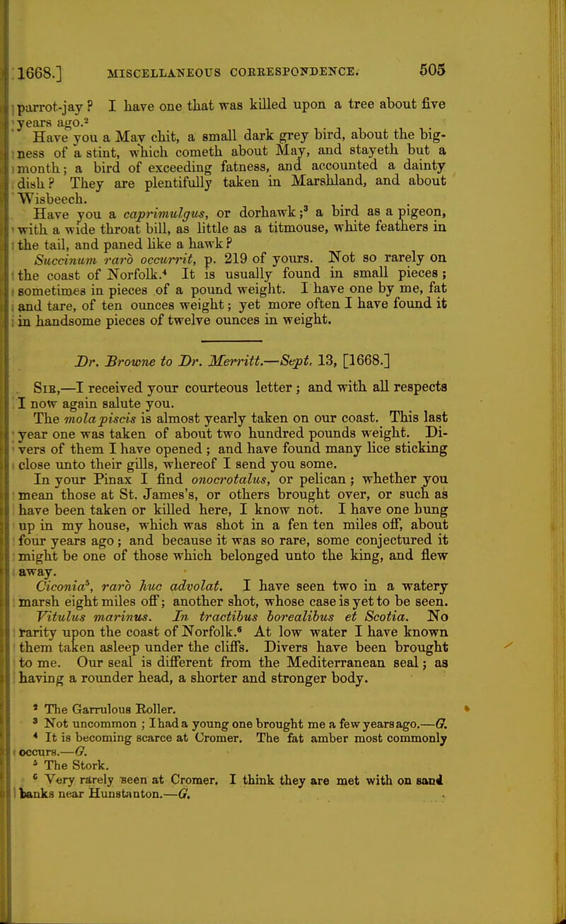 piirrot-jay ? I have one tliat was killed upon a tree about five years af^o.'- Have you a May chit, a small dark grey bird, about the big- ness of a stint, which cometh about May, and stayeth but a :nonth; a bird of exceeding fatness, and accounted a dainty dish? They are plentifully taken in Marshland, and about Wisbeech. Have you a caprimulgus, or dorhawka bird as a pigeon, with a wide throat bill, as little as a titmouse, white feathers in the tail, and paned hke a hawk P Succinum raro occurrit, p. 219 of yours. Not so rarely on the coast of Norfolk.'* It is usually found in small pieces; sometirofis in pieces of a pound weight. I have one by me, fat and tare, of ten ounces weight; yet more often I have found it in handsome pieces of twelve ounces in weight. Dr. Browne to Br. Merritt.—Sept, 13, [1668.] Sib,—I received your courteous letter; and with aU respects I now again salute you. The molapiscis is almost yearly taken on our coast. This last year one was taken of about two hundred pounds weight. Di- vers of them I have opened ; and have found many lice sticking close unto their gills, whereof I send you some. In your Pinax I find onocrotalus, or pehcan; whether you mean those at St. James's, or others brought over, or such as have been taken or killed here, I know not. I have one hung up in my house, which was shot in a fen ten miles ofi, about four years ago; and because it was so rare, some conjectured it might be one of those which belonged unto the king, and flew away. Ciconia^, raro hue advolat. I have seen two in a watery marsh eight miles ofi; another shot, whose case is yet to be seen. Yitulus marinus. In tractibus boreaUbus et Scotia. No rarity upon the coast of Norfolk.* At low water I have known them taken asleep under the cliffs. Divers have been brought to me. Our seal is different from the Mediterranean seal; as having a rounder head, a shorter and stronger body. ' The Garrulous Roller. ' Not tinconimon ; I had a young one brought me a few years ago.—G. * It is becoming scarce at Cromer. The fat amber most commonly occurs.—G. * The Stork. * Very rarely Been at Cromer. I think they are met with on sanl banks near Hunstanton.—G,