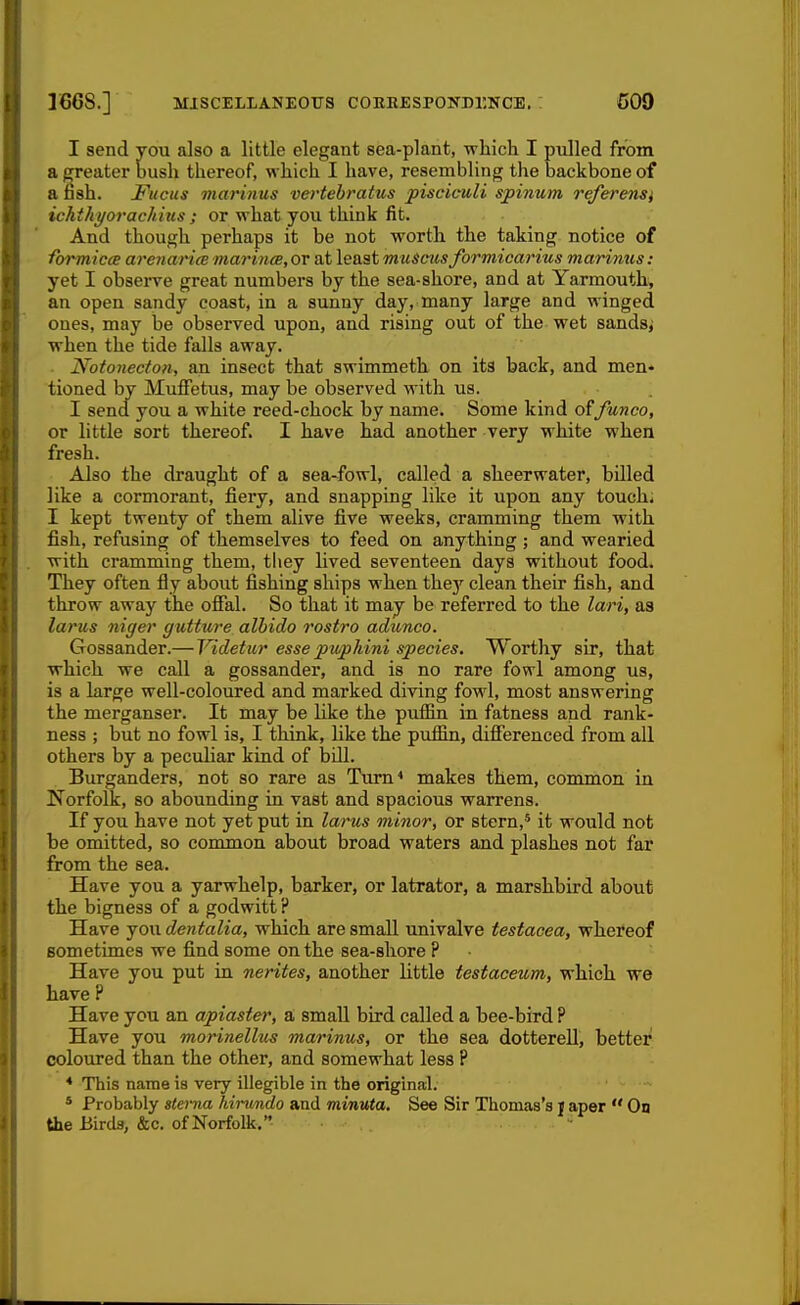 166S.] MISCELIANEOTJS COHEESPONnr.NCE. : COD I send you also a little elegant sea-plant, which I piilled from a ^eater bush thereof, which I have, resembling the backbone of a fash. Fucus viarinus vertehratus pisciculi spinum referensi ichthi/orac/iius ; or what you think fit. And though perhaps it be not worth the taking notice of formicce arenarite mariyicB, or at least muscus formicarius marinus : yet I observe great numbers by the sea-shore, and at Yarmouth, an open sandy coast, in a sunny day, many large and winged ones, may be observed upon, and rising out of the wet sandsj when the tide falls away. . Notonecton, an insect that swimmeth on its back, and men- tioned by Muffetus, may be observed with us. I send you a white reed-chock by name. Some kind offunco, or little sort thereof. I have had another very white when fresh. Also the draught of a sea-fowl, called a sheerwater, billed like a cormorant, fiery, and snapping like it upon any touch* I kept twenty of them alive five weeks, cramming them with fish, refusing of themselves to feed on anything ; and wearied with cramming them, they lived seventeen days without food. They often fly about fishing ships when the}' clean their fish, and throw away the offal. So that it may be referred to the lari, as larus niger gutture alhido rostro adunco. Gossander.— Videtur esse piuphini species. Worthy sir, that which we call a gossander, and is no rare fowl among us, is a large well-coloured and marked diving fowl, most answering the merganser. It may be like the puffin in fatness and rank- ness ; but no fowl is, I think, like the puffin, differenced from all others by a peculiar kind of bill. Burganders, not so rare as Turn* makes them, common in Norfolk, so abounding in vast and spacious warrens. If you have not yet put in larus minor, or stern,' it would not be omitted, so common about broad waters and plashes not far from the sea. Have you a yarwhelp, barker, or latrator, a marshbird about the bigness of a godwitt? Have you dentalia, which are small univalve testacea, whereof sometimes we find some on the sea-shore ? Have you put in nerites, another little testaceum, which we have P Have you an apiaster, a small bird called a bee-bird P Have you morinellus marinus, or the sea dotterell, better coloured than the other, and somewhat less P * This name is very illegible in the original. * Probably gtei-na hinimdo and minuta. See Sir Thomas's t aper  On the Birds, &c. of Norfolk.