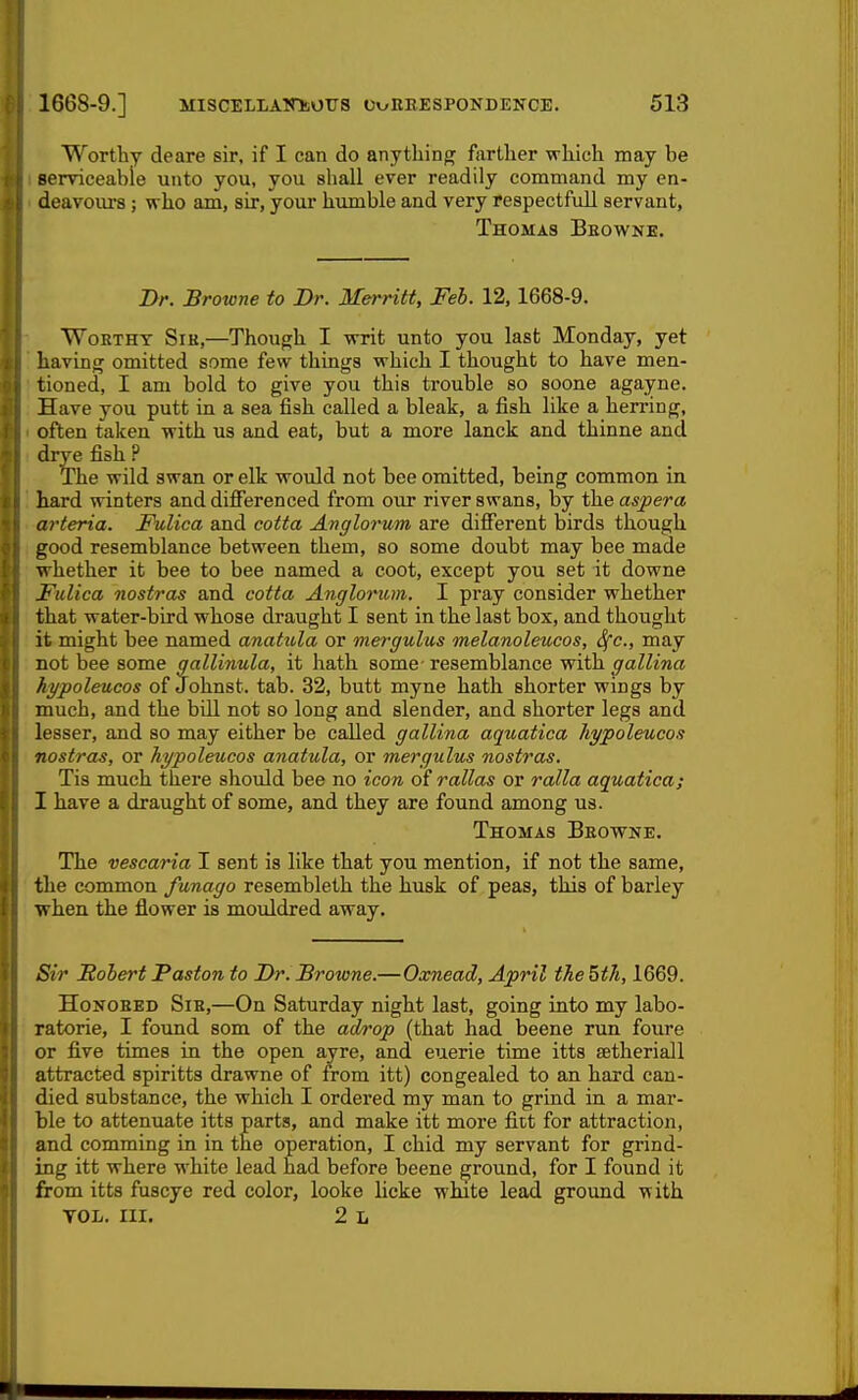 Worthy deare sir, if I can do anything farther which may be serviceable unto you, you shall ever readily command my en- deavoiu'S; who am, sir, your humble and very respectful! servant, Thomas Beowne. Br. Browne to Br. Merritt, Feb. 12,1668-9. Worthy Sir,—Though I writ unto you last Monday, yet having omitted some few things which I thought to have men- tioned, I am bold to give you this trouble so soone agayne. Have you putt in a sea fish called a bleak, a fish like a herring, often taken with us and eat, but a more lanck and thinne and drye fish P The wild swan or elk would not bee omitted, being common in hard winters and differenced from our river swans, by the aspera arteria. Fulica and cotta Anglorum are different birds though good resemblance between them, so some doubt may bee made whether it bee to bee named a coot, except you set it downe Fulica nostras and cotta Angloriom. I pray consider whether that water-bird whose draught I sent in the last box, and thought it might bee named anatula or mergulus melanoleucos, Sfc, may not bee some gallinula, it hath some- resemblance with gallina hypoleucos of Johnst. tab. 32, butt myne hath shorter wings by much, and the bill not so long and slender, and shorter legs and lesser, and so may either be called gallina aquatica hypoleucos nostras, or hypoleucos anatula, or mergulus nostras. Tis much there should bee no icon of rallas or ralla aquatica; I have a draught of some, and they are found among us. Thomas Browne. The vescaria I sent is like that you mention, if not the same, the common funago resembleth the husk of peas, this of barley when the flower is mouldred away. Sir Sobert Paston to Br. Browne.—Oxnead, April the 5th, 1669. Honored Sir,—On Saturday night last, going into my labo- ratorie, I found som of the adrop (that had beene run foure or five times in the open ayre, and euerie time itts setheriall attracted spiritts drawne of from itt) congealed to an hard can- died substance, the which I ordered my man to grind in a mar- ble to attenuate itts parts, and make itt more fitt for attraction, and comming in in the operation, I chid my servant for grind- ing itt where white lead had before beene ground, for I found it from itts fuscye red color, looke licke wlute lead ground with VOL. III. 2 L