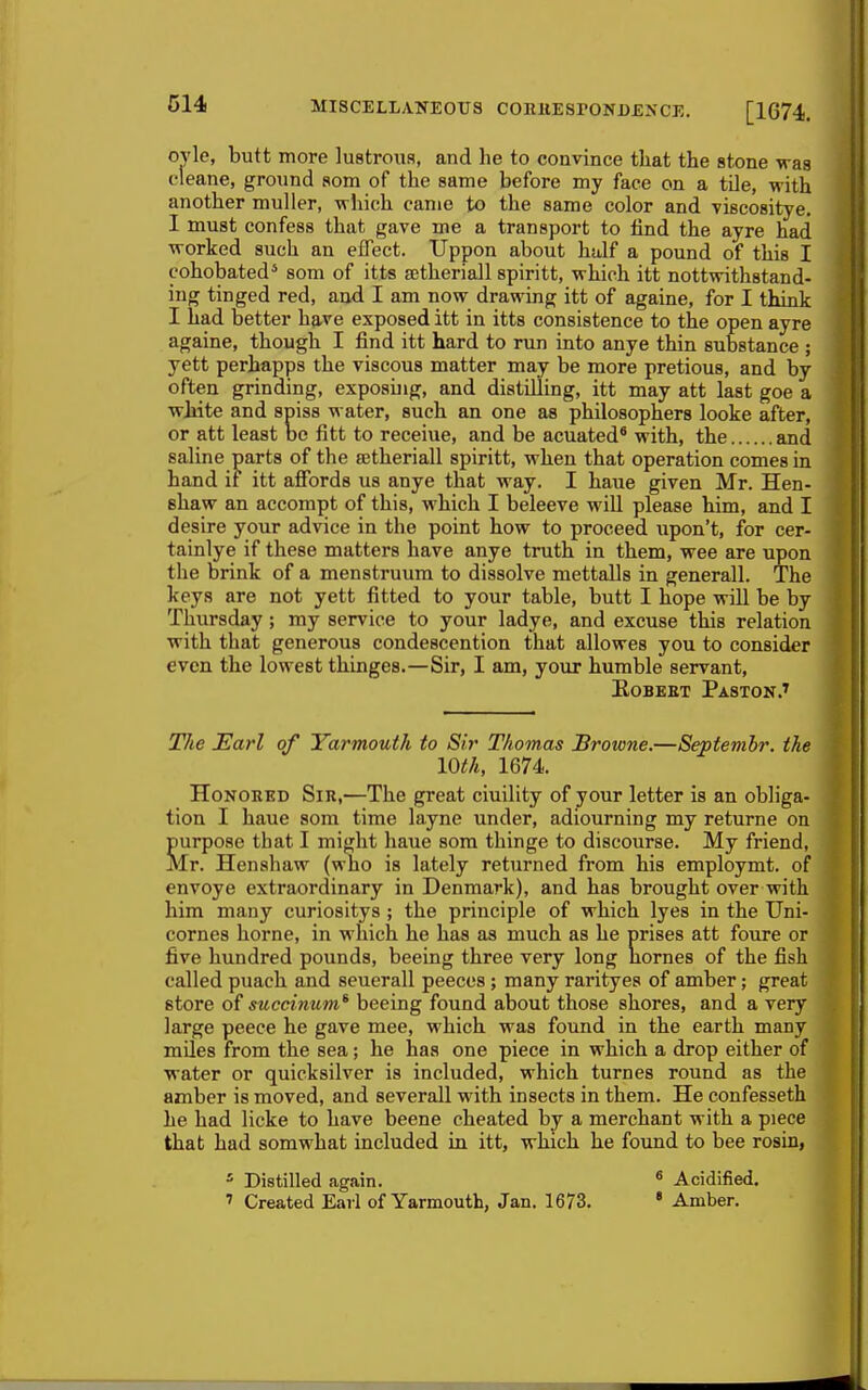 oyle, butt more lustrous, and he to convince that the stone was c'leane, ground aom of the same before my face on a tile, with another muller, which came to the same color and -viscositye. I must confess that gave me a transport to find the ayre had worked such an effect. Uppon about half a pound of this I c'ohobated* som of itts ffitheriall spiritt, which itt nottwithstand- ing tinged red, and I am now drawing itt of againe, for I think I had better have exposed itt in itts consistence to the open ayre againe, though I find itt hard to run into anye thin substance ; yett perhapps the viscous matter may be more pretious, and by often grinding, exposing, and distilling, itt may att last goe a wjiite and spiss water, such an one as philosophers looke after, or att least be fitt to receiue, and be acuated* with, the and saline parts of the ffitheriall spiritt, when that operation comes in hand if itt affords us anye that way. I haue given Mr. Hen- shaw an accompt of this, which I beleeve will please him, and I desire your advice in the point how to proceed upon't, for cer- tainlye if these matters have anye truth in them, wee are upon the brink of a menstruum to dissolve mettalls in generall. The keys are not yett fitted to your table, butt I hope wUl be by Thursday; my service to your ladye, and excuse this relation with that generous condescention that allowes you to consider even the lowest thinges.—Sir, I am, your humble servant, KOBEET PaSTON.' The Earl of Yarmouth to Sir Thomas Browne.—Septemhr. the loth, 1674. Honored Sir,—The great ciuility of your letter is an obliga- tion I haue som time layne under, adiourning my returne on purpose that I might haue som thinge to discourse. My friend, Mr. Henshaw (who is lately returned from his employmt. of envoye extraordinary in Denmark), and has brought over with him many curiositys; the principle of which lyes in the tJni- cornes horne, in which he has as much as he prises att foure or five hundred pounds, beeing three very long nornes of the fish called puach and seuerall peeccs ; many rarityes of amber; great store of succinum^ beeing found about those shores, and a very large peece he gave mee, which was found in the earth many miles from the sea; he has one piece in which a drop either of water or quicksilver is included, which turnes round as the amber is moved, and severall with insects in them. He confesseth he had licke to have beene cheated by a merchant with a piece that had somwhat included in itt, which he found to bee rosin, * Distilled again. * Acidified. ' Created Earl of Yarmouth, Jan, 1673. * Amber.