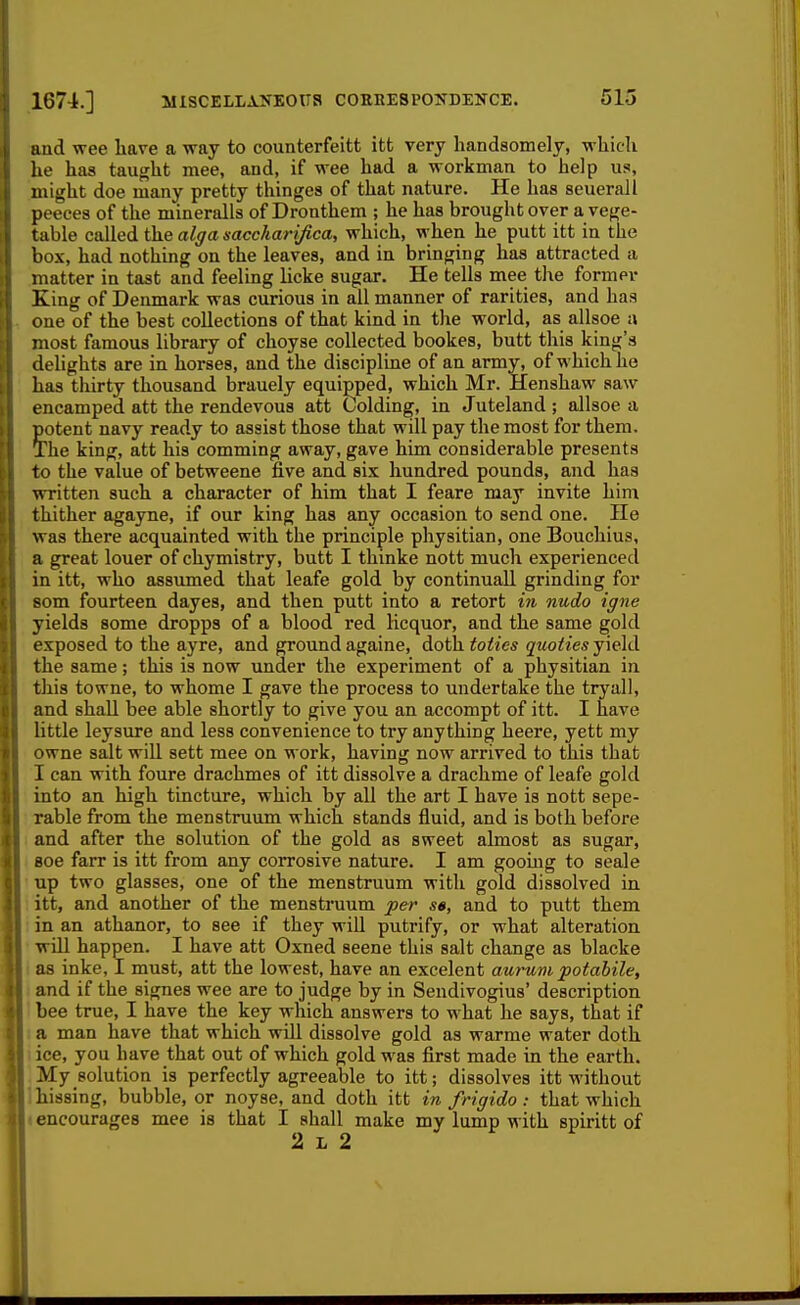 aud wee have a way to counterfeitt itt very handsomely, whicli he has taught race, and, if wee had a workman to help us, might doe many pretty thinges of that nature. He has seuerall peeees of the mineralls of Dronthem ; he has brought over a vege- table cvdled the alffa saccharifica, which, when he putt itt in the box, had nothing on the leaves, and in bringing has attracted a matter in tast and feeling licke sugar. He tells mee t]\e former King of Denmark was curious in all manner of rarities, and has one of the best collections of that kind in the world, as allsoe i\ most famous library of choyse collected bookes, butt this king's dehghts are in horses, and the discipline of an army, of which he has thirty thousand brauely equipped, which Mr. Henshaw saw encamped att the rendevous att Colding, in Juteland ; allsoe a ?otent navy ready to assist those that will pay the most for them, he king, att his comming away, gave him considerable presents to the value of betweene five and six hundred pounds, and has written such a character of him that I feare may invite him thither agayne, if our king has any occasion to send one. He was there acquainted with the principle physitian, one Bouchius, a great louer of chymistry, butt I thinke nott much experienced in itt, who assumed that leafe gold by continuall grinding for som fourteen dayes, and then putt into a retort in nudo igne yields some dropps of a blood red licquor, and the same gold exposed to the ayre, and ground againe, doth toties quoties yield the same; this is now under the experiment of a physitian in this towne, to whome I gave the process to undertake the tryall, and shall bee able shortly to give you an accompt of itt. I have little leysure and less convenience to try anything heere, yett my owne salt wiU sett mee on work, having now arrived to this that I can with foure drachmes of itt dissolve a drachme of leafe gold into an high tincture, which by all the art I have is nott sepe- rable from the menstruum which stands fluid, and is both before and after the solution of the gold as sweet almost as sugar, 806 farr is itt from any corrosive nature. I am gooiug to seale up two glasses, one of the menstruum with gold dissolved in. itt, and another of the menstruum per sa, and to putt them in an athanor, to see if they will putrify, or what alteration will happen. I have att Oxned scene this salt change as blacke as inke, I must, att the lowest, have an excelent aurum potabile, and if the signes wee are to judge by in Sendivogius' description, bee true, I have the key which answers to what he says, that if a man have that which will dissolve gold as warme water doth ice, you have that out of which gold was first made in the earth. My solution is perfectly agreeable to itt; dissolves itt without hissing, bubble, or noyse, and doth itt in frigido : that which encourages mee is that I shall make my lump with spiritt of 2 L 2