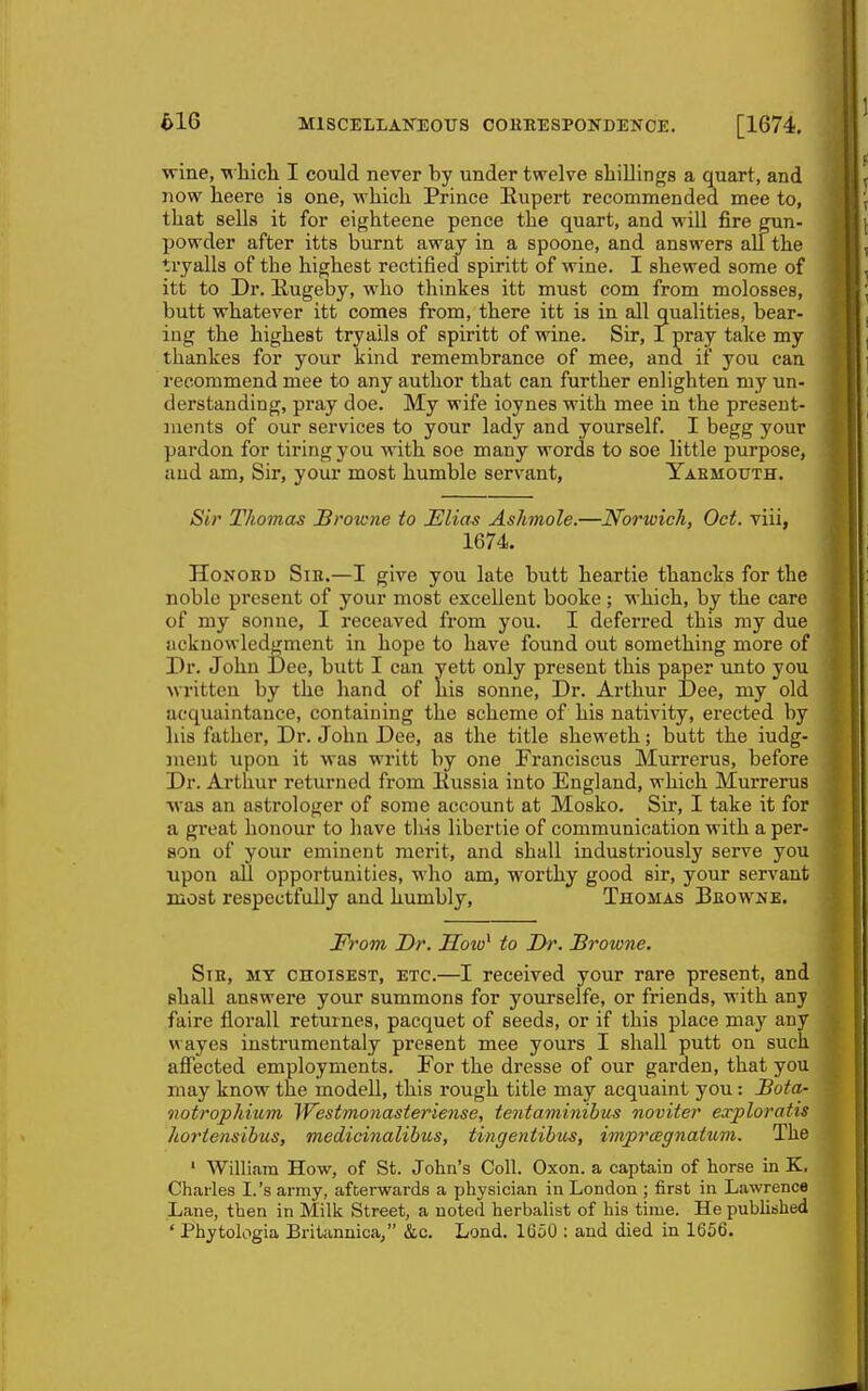 wine, wliicli I could never by under twelve shillings a quart, and now heere is one, which Prince Eupert recommended mee to, that sella it for eighteene pence the quart, and will fire gun- powder after itts burnt away in a spoone, and answers all the tryalls of the highest rectified spiritt of wine. I shewed some of itt to Dr. Rugeljy, who thinkes itt must com from molosses, butt whatever itt comes from, there itt is in all qualities, bear- ing the highest tryails of spiritt of wine. Sir, I pray take my thankes for your kind remembrance of mee, and if you can recommend mee to any author that can further enlighten my un- derstanding, pray doe. My wife ioynes with mee in the present- ments of our services to your lady and yourself. I begg your pardon for tiring you with soe many words to soe little purpose, and am, Sir, your most humble servant, Yaemouth. Sir Thomas Browne to Elias Ashmole.—Norwich, Oct. viii, 1674. HoNORi) SiH.—I give you late butt heartie thancks for the noble present of your most excellent booke ; which, by the care of my Sonne, I receaved from you. I deferred this my due acknowledgment in hope to have found out something more of Dr. John Dee, butt I can yett only present this paper imto you written by the hand of his sonne. Dr. Arthur Dee, my old acquaintance, containing the scheme of his nativity, erected by his father. Dr. John Dee, as the title sheweth; butt the iudg- ment upon it was writt by one Franciscus Murrerus, before Dr. Arthur returned from liussia into England, which Murrerus was an astrologer of some account at Mosko. Sir, I take it for a great honour to have this libertie of communication with a per- son of your eminent merit, and shall industriously serve you upon all opportunities, who am, worthy good sir, your servant most respectfully and humbly, Thomas Bbowme. From Dr. Soio^ to Dr. Browne. SiE, MY cnoiSEST, ETC.—I received your rare present, and shall answere your summons for yourselfe, or friends, with any faire florall returnes, pacquet of seeds, or if this place may any wayes instrumentaly present mee yours I shall putt on such afiected employments. For the dresse of our garden, that you may know the modell, this rough title may acquaint you: Beta- iiotrophium Westmonasteriense, teutaminibus noviier exploratis hortensibus, medicinalibus, tingentibus, imprcegnatum. The ' William How, of St. John's Coll. Oxon. a captain of horse in K. Charles I.'s army, afterwards a physician in London ; first in Lawrence Lane, then in Milk Street, a noted herbalist of his time. He published ' Phytologia Britannica, &c. Lond. 1650 : and died in 1656.