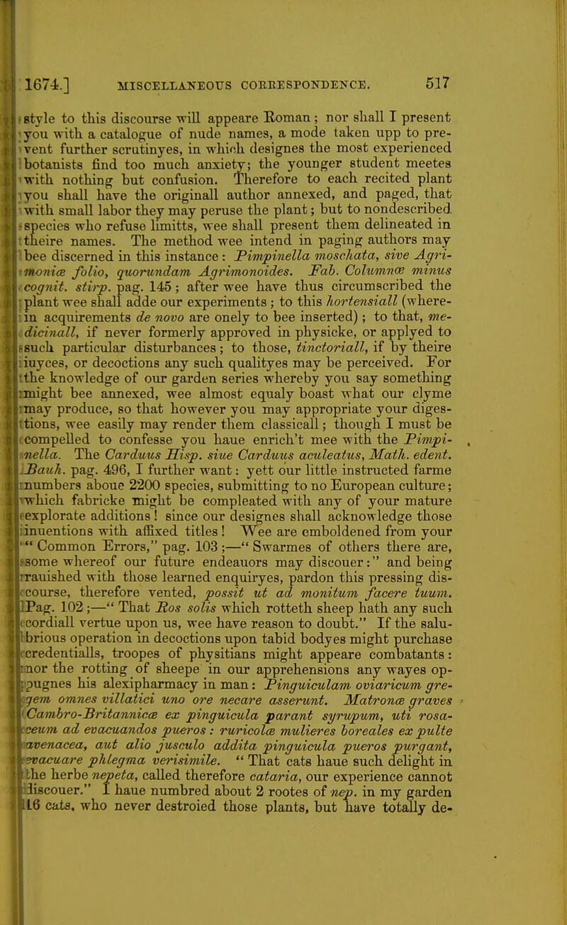 Btyle to this discourse -will appeare Roman; nor shall I present you with a catalogue of nude names, a mode taken upp to pre- vent further scrutinyes, in whinh designes the most experienced botanists find too much anxiety; the younger student meetes with nothing but confusion. Therefore to each recited plant vou shall have the originall author annexed, and paged, that with small labor they may peruse the plant; but to nondescribed species who refuse limitts, wee shall present them delineated in theire names. The method wee intend in paging authors may- bee discerned in this instance : Pimpinella moschata, sive Agri- noni(B folio, quorundam Agrimonoides. Fob. Columna; minus cognit. stirp. pag. 145; after wee have thus circumscribed the plant wee shall adde our experiments ; to this hortensiall (where- in acquirements de novo are onely to bee inserted); to that, me- dicinall, if never formerly approved in physicke, or applyed to such particular disturbances; to those, tinctoriall, if by theire iuyces, or decoctions any such qualityes may be perceived. For the knowledge of our garden series whereby you say something might bee annexed, wee almost equaly boast what our clyme may produce, so that however you may appropriate your diges- tions, wee easily may render them classicall; though I must be .,. compelled to confesse you haue enrich't mee with the Pimpi- , il/ we^Za. The Carduus Sisp. sine Carduus aculeatus, Math, edent. tVlBauh. pag. 496, I further want: yett our little instructed farme llmumbers aboue 2200 species, submitting to no European culture; Hrwhich fabricke might be compleated with any of your mature ■eexplorate additions! since our desimes shall acknowledge those I iinuentions with affixed titles! Wee are emboldened from your 1 ' Common Errors, pag. 103;— Swarmes of others there are, I ssome whereof our future endeauors may discouer: and being 1 rrauished with those learned enquiiyes, pardon this pressing dis- 1 ccourse, therefore vented, possit ut ad monitum facere tuum. i IPag. 102;— That Pos salts which rotteth sheep hath any such I ( cordiall vertue upon us, wee have reason to doubt. If the salu- 1 Ibrious operation in decoctions upon tabid bodyes might purchase 1 ccredentialls, troopes of physitians might appeare combatants: I rnor the rotting of sheepe in our apprehensions any wayes op- I fipugnes his alexipharmacy in man: Pinguiculam oviaricum gre- I ^em omnes villatici una ore necare asserunt. MatroncB graves ■ i 'Cambro-Britannicm ex pinguieula parant syrupwm, uti rosa- I :ceum ad evacuandos pueros: ruricolce mulieres boreales ex pulte I KLvenacea, aut alio jusculo addita pinguicula pueros purgant, i f^acuare phlegma veinsimile.  That cats haue such delight in I the herbe nepeta, called therefore cataria, our experience cannot I idiscouer. 1 haue numbred about 2 rootes of nep. in my garden I 16 cats, who never destroied those plants, but have totally de-