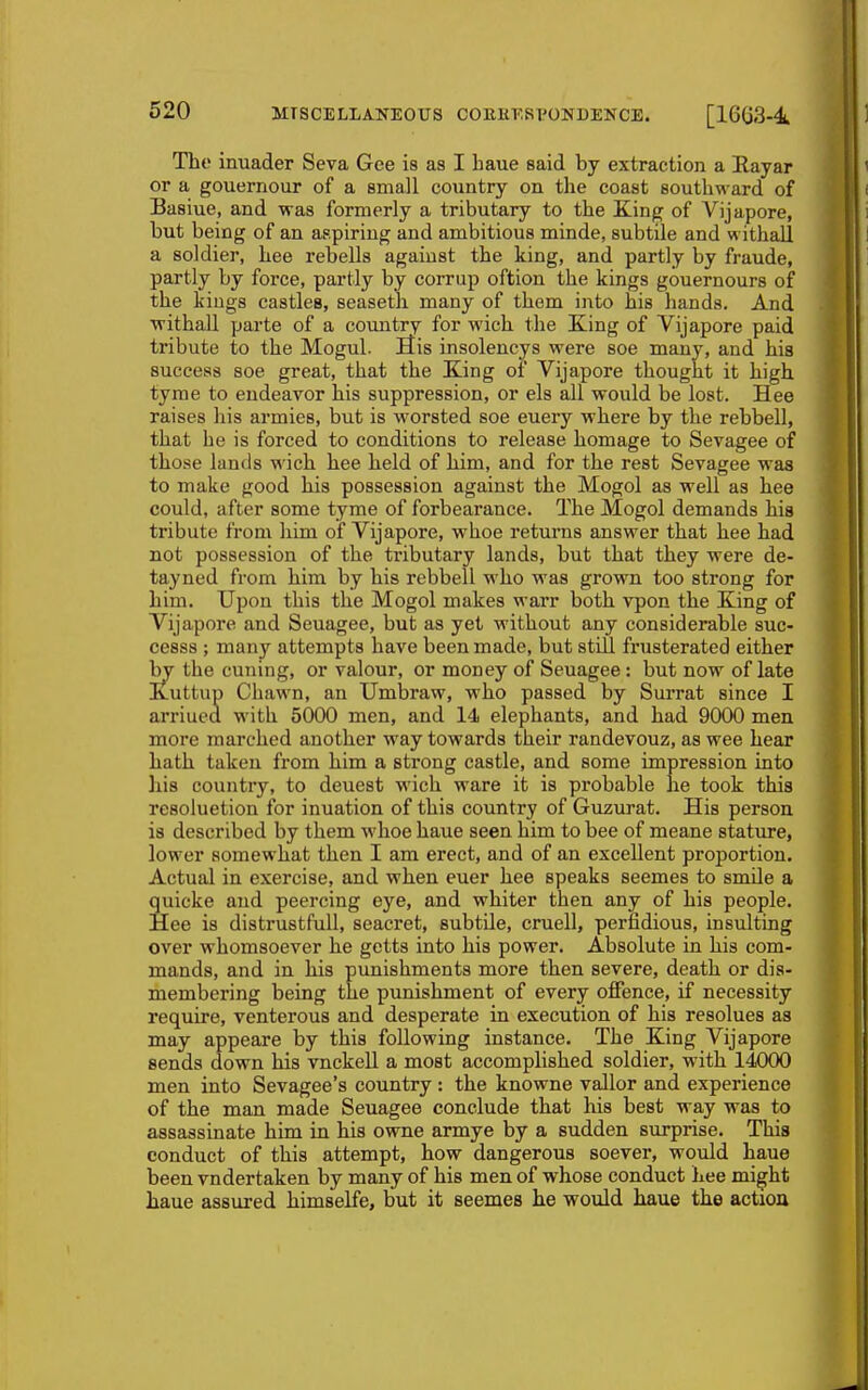 Tho inuader Seva Gee is as I baue said by extraction a Rayar or a gouernour of a small country on the coast southward of Basiue, and was formerly a tributary to the King of Vijapore, but being of an appiriug and ambitious minde, subtile and withaU a soldier, hee rebells against the king, and partly by fraude, partly by force, partly by corrup oftion the kings gouernours of the kings castles, seasetli many of them into his hands. And ■withall parte of a country for wich the King of Vijapore paid tribute to the Mogul. liis insolencys were soe many, and his success soe great, that the King of Vijapore thought it high tyme to endeavor his suppression, or els all would be lost. Hee raises his armies, but is worsted soe euery where by the rebbell, that he is forced to conditions to release homage to Sevagee of those lands wich hee held of him, and for the rest Sevagee waa to make good his possession against the Mogol as well as hee could, after some tyme of forbearance. The Mogol demands his tribute from him of Vijapore, whoe returns answer that hee had not possession of the tributary lands, but that they were de- tayned from him by his rebbell who was grown too strong for him. Upon this the Mogol makes warr both vpon the King of Vijapore and Seuagee, but as yet without any considerable suc- cesss ; many attempts have been made, but still frusterated either by the cuning, or valour, or money of Seuagee : but now of late Kuttup Chawn, an Umbraw, who passed by Surrat since I arriucd with 5000 men, and 14 elephants, and had 9000 men more marched another way towards their randevouz, as wee hear hath taken from him a strong castle, and some impression into his country, to deuest wich ware it is probable he took this resoluetion for inuation of this country of Guzurat. His person is described by them whoe haue seen him to bee of meane stature, lower somewhat then I am erect, and of an excellent proportion. Actual in exercise, and when euer hee speaks seemes to snule a quicke and peercing eye, and whiter then any of his people. Hee is distrustfull, seacret, subtile, cruell, perfidious, insulting over whomsoever he getts into his power. Absolute in his com- mands, and in his pimishments more then severe, death or dis- membering being the punishment of every offence, if necessity require, venterous and desperate in execution of his resolues as may appeare by this following instance. The King Vijapore sends down his vnckeU a most accomplished soldier, with 14000 men into Sevagee's country : the knowne vallor and experience of the man made Seuagee conclude that his best way was to assassinate him in his owne armye by a sudden surprise. This conduct of this attempt, how dangerous soever, would haue been vndertaken by many of his men of whose conduct hee might haue assured himselfe, but it seemes he would haue the action