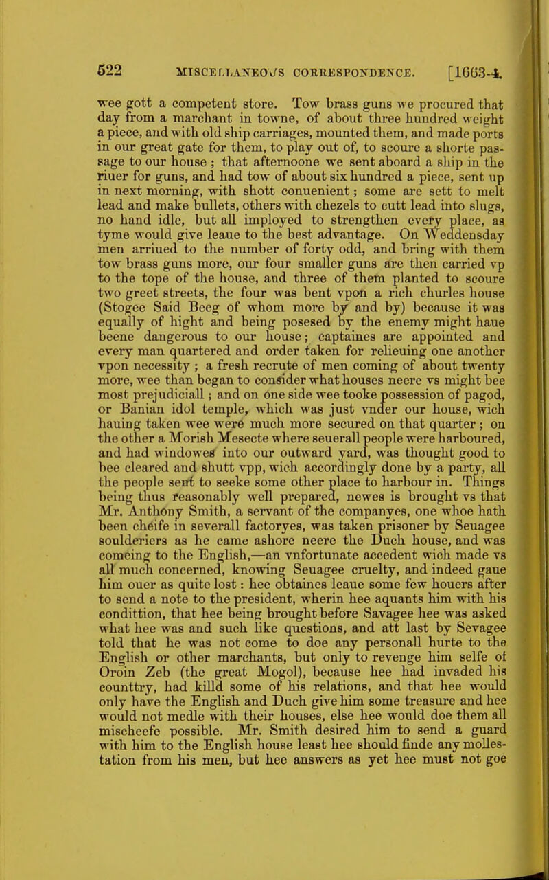 wee pott a competent store. Tow brass guns we procured that day from a marchant in towne, of about three hundred weight a piece, and with old ship carriages, mounted them, and made porta in our great gate for them, to play out of, to scoure a shorte pas- sage to our house ; that afternoone we sent aboard a ship in the riuer for guns, and had tow of about six hundred a piece, sent up in next morning, with shott conuenient; some are sett to melt lead and make bullets, others with chezels to cutt lead into slugs, no hand idle, but all imployed to strengthen every place, as tyme would give leaue to the best advantage. On Weddensday men arriued to the number of forty odd, and bring with them tow brass guns more, our four smaller guns are then carried vp to the tope of the house, and three of them planted to scoure two greet streets, the four was bent vpon a rich churles house (Stogee Said Beeg of whom more by and by) because it was equally of hight and being posesed by the enemy might haue beene dangerous to our house; captaines are appointed and every man quartered and order taken for relieuing one another vpon necessity ; a fresh recrute of men coming of about twenty more, wee than began to consider what houses neere vs might bee most prejudiciall; and on One side wee tooke possession of pagod, or Banian idol temple, which was just vnder our house, wich liauing taken wee were much more secured on that quarter; on the other a Morish Mesecte where seuerall people were harboured, and had windowed into our outward yard, was thought good to bee cleared and shutt vpp, wich accordingly done by a party, all the people setft to seeke some other place to harbour in. Things being thus reasonably well prepared, newes is brought vs that Mr. Anthonj Smith, a servant of the companyes, one whoe hath been ch^ife in severall factoryes, was taken prisoner by Seuagee Boulderiers as he came ashore neere the Duch house, and was comeing to the English,—an vnfortunate accedent wich made vs all much concerned, knowing Seuagee cruelty, and indeed gaue him ouer as quite lost: hee obtaines leaue some few houers after to send a note to the president, wherin hee aquants him with his condittion, that hee being brought before Savagee hee was asked what hee was and such like questions, and att last by Sevagee told that he was not come to doe any personall hurte to the English or other marchants, but only to revenge him selfe ot Oroin Zeb (the great Mogol), because hee had invaded his counttry, had killd some of his relations, and that hee would only have the English and Duch give him some treasure and hee would not medle with their houses, else hee would doe them all mischeefe possible. Mr. Smith desired him to send a guard with him to the English house least hee should finde any moUes- tation from his men, but hee answers as yet hee must not goe