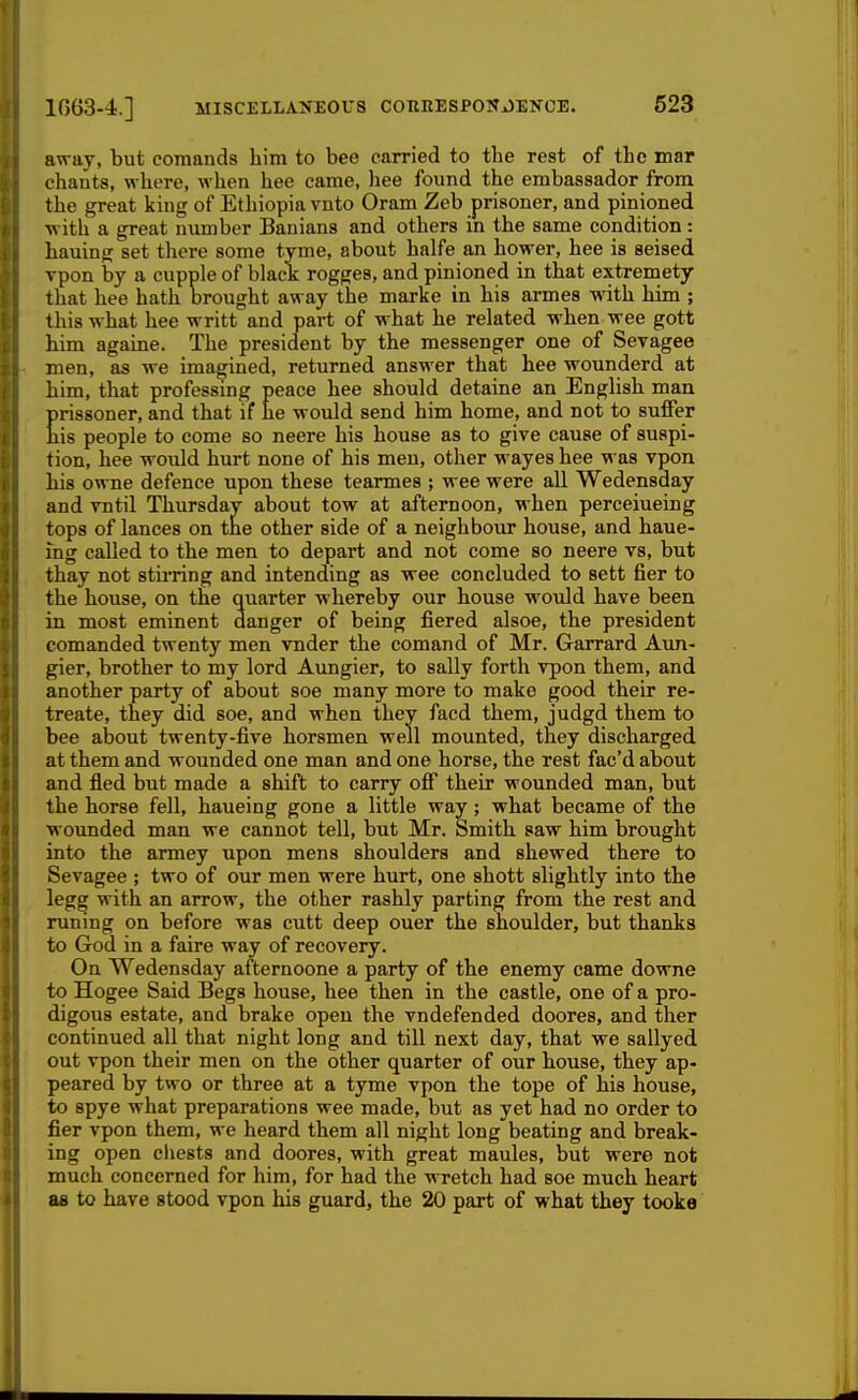 away, but comands him to bee carried to the rest of the mar chants, where, when hee came, hee found the embassador from the great king of Ethiopia vnto Oram Zeb prisoner, and pinioned with a great number Banians and others in the same condition: hauing set there some tyme, about halfe an hower, hee is seised Tpon by a cupple of black rogges, and pinioned in that extremety that hee hath brought away the marke in his armes with him ; this what hee writt and part of what he related when wee gott him againe. The president by the messenger one of Sevagee men, as we imagined, returned answer that hee wounderd at him, that professing peace hee should detaine an English man prissoner, and that if he would send him home, and not to suffer his people to come so neere his house as to give cause of suspi- tion, hee would hurt none of his men, other wayes hee was vpon his owne defence upon these tearmes ; wee were all Wedensday and vntil Thursday about tow at afternoon, when perceiueing tops of lances on the other side of a neighbour house, and haue- ing called to the men to depart and not come so neere vs, but thay not stimng and intending as wee concluded to sett fier to the house, on the quarter whereby our house would have been in most eminent danger of being fiered alsoe, the president comanded twenty men vnder the comand of Mr. Garrard Aun- gier, brother to my lord Aungier, to sally forth vpon them, and another party of about soe many more to make good their re- treate, they did soe, and when they facd them, judgd them to bee about twenty-five horsmen well mounted, they discharged at them and wounded one man and one horse, the rest fac'd about and fled but made a shift to carry off their wounded man, but the horse fell, haueing gone a little way; what became of the wounded man we cannot tell, but Mr. Smith saw him brought into the armey upon mens shoulders and shewed there to Sevagee ; two of our men were hurt, one shott slightly into the legg with an arrow, the other rashly parting from the rest and runing on before was cutt deep ouer the shoulder, but thanks to God in a faire way of recovery. On Wedensday afternoone a party of the enemy came downe to Hogee Said Begs house, hee then in the castle, one of a pro- digous estate, and brake open the vndefended doores, and ther continued all that night long and till next day, that we sallyed out vpon their men on the other quarter of our house, they ap- peared by two or three at a tyme vpon the tope of his house, to spye what preparations wee made, but as yet had no order to fier vpon them, we heard them all night long beating and break- ing open cliests and doores, with great maules, but were not much concerned for him, for had the wretch had soe much heart as to have stood vpon his guard, the 20 part of what they tooke