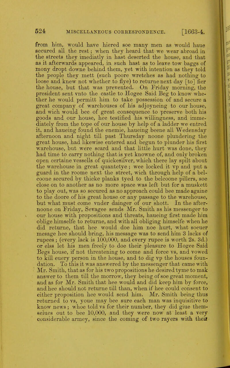 from him, would have hiered soe many men as would haue secured all the rest; when they heard that we wear abroad in the streets they imediatly in hast deserted the house, and that as it afterwards appeared, in such hast as to leave tow baggs of mony dropt downe behind them, yet with intention as they told the people they mett (such poore wretches as had nothing to loose and knew not whether to flye) to returnenext day [to] fier the house, but that was prevented. On Friday morning, the president sent vnto the castle to Hogee Said Beg to know whe- ther he would permitt him to take possession of and secure a great company of warehouses of his adjoyneing to our house, and wich would bee of great consequence to preserve both his goods and our house, hee testified his willingness, and imme- diately from the tope of our house by help of a ladder we entred it, and haueing found the enemie, haueing beene all Wedensday afternoon and night tiU past Thursday noone plundering the great house, had likewise entered and begun to plunder his first warehouse, but were scard and that little hurt was done, they had time to carry nothing that is yet knowne of, and only broken open certaine vessells of quickesilver, which there lay spilt about the warehouse in great quantetye ; wee locked it vp and put a guard in the roome next the street, wich through help of a bel- coone secured by thicke planks tyed to the belcoone pillers, soe close on to another as no more space was left but for a muskett to play out, was so secured as no approach could bee made againe to the doore of his great house or any passage to the warehouse, but what must come vnder dainger of our shott. In the after- noone on Friday, Sevagee sends Mr. Smith as his messenger to our house with propositions and threats, haueing first made him oblige himselfe to returne, and with all obliging himselfe when he did returne, that hee would doe him noe hurt, what soeuer mesage hee should bring, his message was to send him 3 lacks of rupees ; (every lack is 100,000, and every rupee is worth 2s. 3d.) or elss let his men freely to doe their pleasure to Hogee Said Begs house, if not threatening to come and force vs, and vowed to kill euery person in the house, and to dig vp the houses foun- dation. To this it was answered by the messenger that came with Mr. Smith, that as for his two propositions he desired tyme to mak answer to them till the morrow, they being of soe great moment, and as for Mr. Smith that hee would and did keep him by force, and hee should not returne till than, when if hee could consent to either proposition hee woidd send him. Mr. Smith being thus returned to vs, youe may bee sure each man was inquisitive to know news; whoe told vs for their number, they did giue them- seiues out to bee 10,000, and they were now at least a very considerable armey, since the coming of two rayers with theix