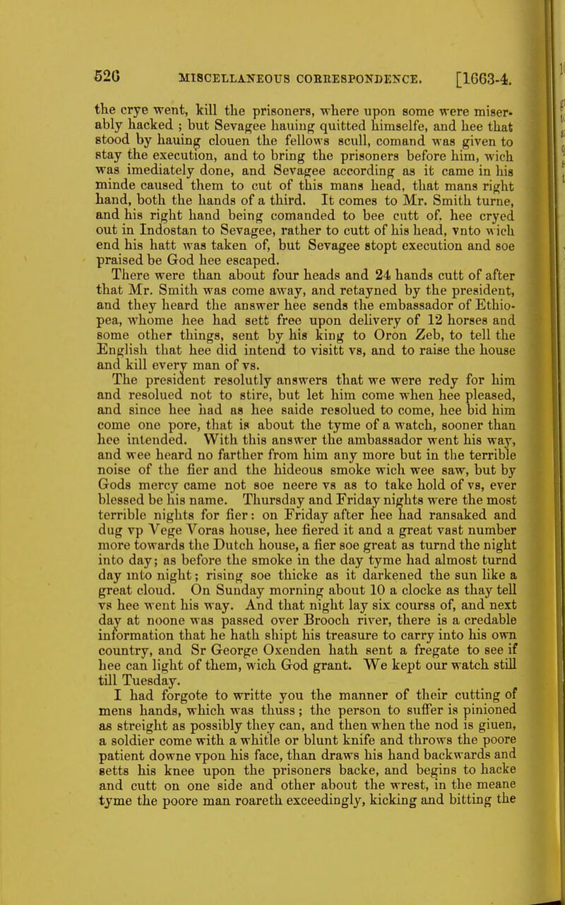 520 the crye went, kill the prisoners, where upon some were miser- ably hacked ; but Sevagee hauiug quitted himselfe, and hee that stood by hauing clouen the fellows scull, comand was given to stay the execution, and to bring the prisoners before him, wich was imediately done, and Sevagee according as it came in his minde caused them to cut of this mans head, that mans right hand, both the hands of a third. It comes to Mr. Smith turne, and his right hand being comanded to bee cutt of. hee cryed out in Indostan to Sevagee, rather to cutt of his head, vnto wich end his hatt was taken of, but Sevagee stopt execution and soe praised be God hee escaped. There were than about four heads and 24 hands cutt of after that Mr. Smith was come away, and retayned by the president, and they heard the answer hee sends the embassador of Ethio- pea, whome hee had sett free upon delivery of 12 horses and some other things, sent by his king to Oron Zeb, to tell the English that hee did intend to visitt vs, and to raise the house and kill every man of vs. The president resolutly answers that we were redy for him and resolued not to stire, but let him come when hee pleased, and since hee had as hee saide resolued to come, hee bid him come one pore, that is about the tyme of a watch, sooner than hee intended. With this answer the ambassador went his way, and wee heard no farther from him any more but in tbe terrible noise of the fier and the hideous smoke wich wee saw, but by Gods mercy came not soe neere vs as to take hold of vs, ever blessed be his name. Thursday and Friday nights were the most terrible nights for fier: on Friday after hee had ransaked and dug vp Vege Voras house, hee fiered it and a great vast number more towards the Dutch house, a fier soe great as turnd the night into day; as before the smoke in the day tyme had almost turnd day mto night; rising soe thicke as it darkened the sun like a great cloud. On Sunday morning about 10 a clocke as thay teU vs hee went his way. And that night lay six courss of, and next day at noone was passed over Brooch river, there is a credable information that he hath shipt his treasure to carry into his own country, and Sr George Oxenden hath sent a fregate to see if hee can light of them, wich God grant. We kept our watch still till Tuesday. I had forgote to writte you the manner of their cutting of mens hands, which was thuss; the person to sulFer is pinioned as streight as possibly they can, and then when the nod is giuen, a soldier come with a whitle or blunt knife and throws the poore patient downe vpon his face, than draws his hand backwards and setts his knee upon the prisoners backe, and begins to hacke and cutt on one side and other about the wrest, in the meane tyme the poore man roareth exceedingly, kicking and bitting the