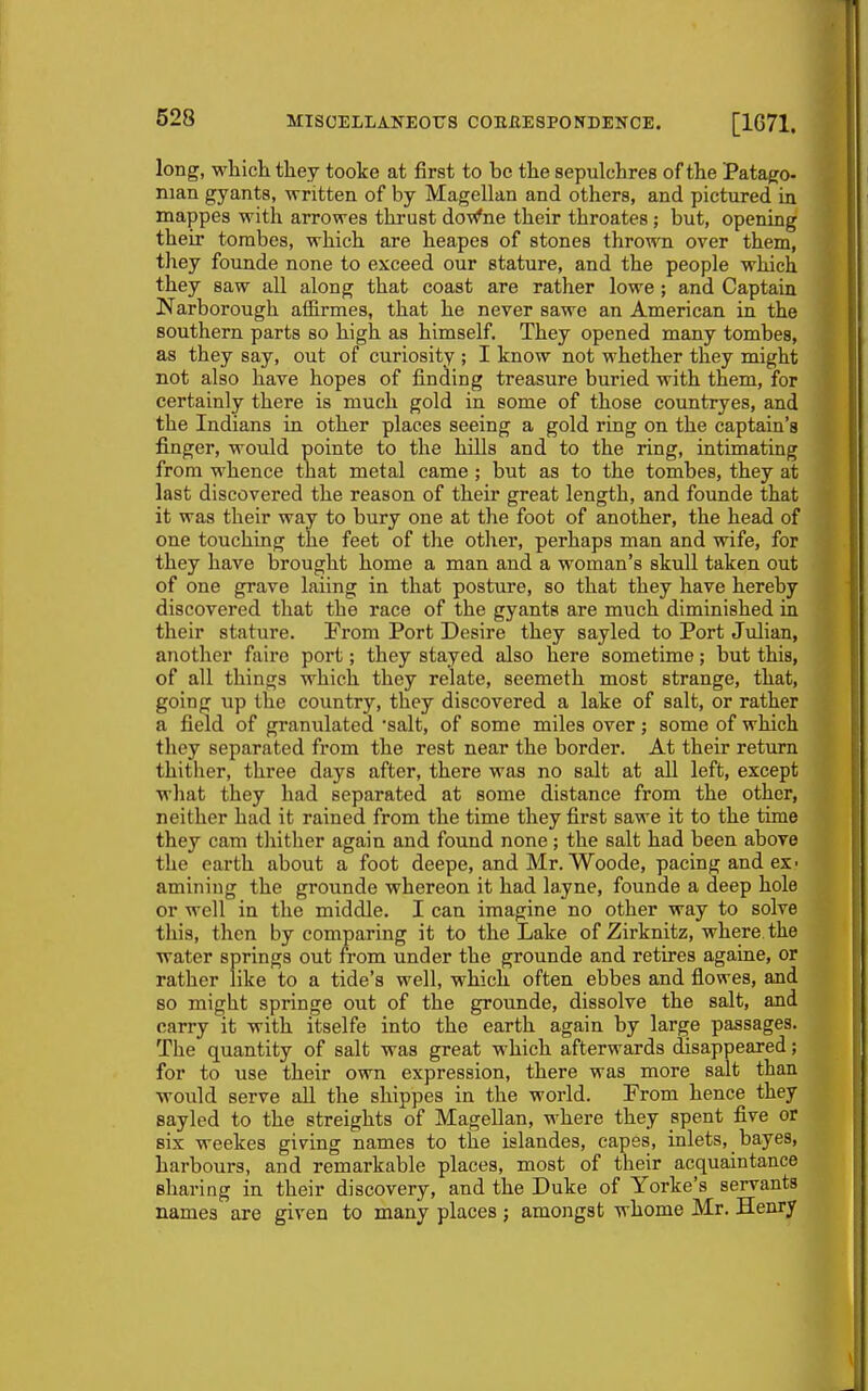 long, which they tooke at first to be the sepulchres of the Patago- nian gyants, M-ritten of by Magellan and others, and pictured in mappes with arrowes thrust doWne their throates ; but, opening their tombcs, which are heapes of stones thrown over them, they founde none to exceed our stature, and the people which they saw all along that coast are rather lowe; and Captain Narborough affirmes, that he never sawe an American in the southern parts so high as himself. They opened many tombes, as they say, out of curiosity ; I know not whether they might not also have hopes of finding treasure buried with them, for certainly there is much gold in some of those countryes, and the Indians in other places seeing a gold ring on the captain's finger, would pointe to the hills and to the ring, intimating from whence that metal came ; but as to the tombes, they at last discovered the reason of their great length, and founde that it was their way to bury one at the foot of another, the head of one touching the feet of the other, perhaps man and wife, for they have brought home a man and a woman's skull taken out of one grave laiing in that posture, so that they have hereby discovered that the race of the gyants are much diminished in their stature. From Port Desire they sayled to Port Julian, another faii-e port; they stayed also here sometime; but this, of all things AA'hich they relate, seemeth most strange, that, going up the country, they discovered a lake of salt, or rather a field of granulated salt, of some miles over; some of which they separated from the rest near the border. At their return thither, three days after, there was no salt at all left, except what they had separated at some distance from the other, neither had it rained from the time they first sawe it to the time they cam thither again and found none; the salt had been above the earth about a foot deepe, and Mr. Woode, pacing and ex- amining the grounde whereon it had layne, founde a deep hole or well in the middle. I can imagine no other way to solve this, then by comparing it to the Lake of Zirknitz, where, the water springs out from under the grounde and retires againe, or rather like to a tide's well, which often ebbes and flowes, and so might springe out of the grounde, dissolve the salt, and carry it with itselfe into the earth again by large passages. The quantity of salt was great which afterwards disappeared; for to use their own expression, there was more salt than would serve all the shippes in the world. From hence they sayled to the streights of Magellan, where they spent five or six weekes giving names to the islandes, capes, inlets, bayes, harbours, and remarkable places, most of their acquaintance sharing in their discovery, and the Duke of Yorke's servants names are given to many places ; amongst whome Mr. Henry