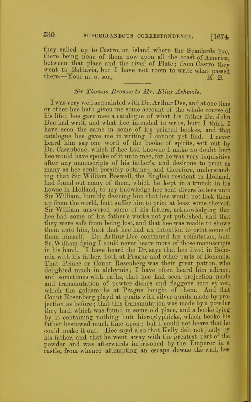 tliey sailed up to Castro, an island where the Spaniards live, there being none of them now upon all the coast of America] between that place and the river of Plate; from Castro they went to Baldavia, but I have not room to write what passed there.—Your m. o. son, E. B. Sir Thomas Browne to Mr. Elias Ashmole. I was very well acquainted with Dr. Arthur Dee, and at one time or other hee hath given me some account of the whole course of his life: hee gave mee a catalogue of what his father Dr. John Dee had writt, and what hee intended to write, butt I think I have seen the same in some of his printed bookes, and that catalogue hee gave me in writing I cannot yet find. I never heard him say one word of the booke of spirits, sett out by Dr. Casaubone, which if hee had knowne I make no doubt butt hee would have spoake of it unto mee, for he was very inquisitive after any manuscripts of his father's, and desirous to print as many as hee could possibly obtaine ; and therefore, understand- ing that Sir William Bos well, the iSnglish resident in Holland, had found out many of them, which he kept in a trunck in his bowse in Holland, to my knowledge hee sent divers letters imto Sir William, humbly desiring him that hee would not lock them up from the world, butt suffer him to print at least some thereof. Sir William answered some of his letters, acknowledging that hee had some of his father's works not yet published, and that they were safe from being lost, and that hee was readie to showe them unto him, butt that hee had an intention to print some of them himself. Dr. Arthur Dee continued his solicitation, butt Sr. William dying I could never heare more of those manuscripts iu his hand. I have heard the Dr. saye that hee lived in Bohe- mia with his father, both at Prague and other parts of Bohemia. That Prince or Count Rosenberg was their great patron, who delighted much in alchymie; I have often heard him affirme, and sometimes with oaths, that hee had seen projection made and transmutation of pewter dishes and flaggons into sylver, which the goldsmiths at Prague bought of them. And that Count Rosenberg playd at quaits with silver quaits made by pro- jection as before ; that this transmutation was made by a powder they had, which was found in some old place, and a booke lying by it containing nothing butt hieroglyphicks, which booke his father bestowed much time upon ; but I could not heare that he could make it out. Hee sayd also that Kelly delt not justly by his father, and that he went away with the greatest part of the powder and was afterwards imprisoned by the Emperor in a castle, from whence attempting an escape downe the wall, hee