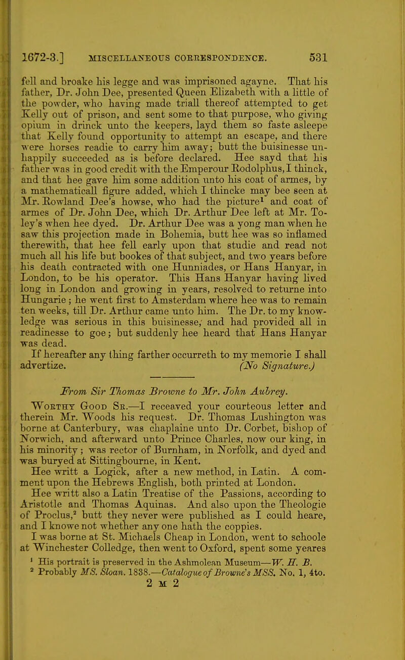 fell and broake his legge and was imprisoned agayne. That his father. Dr. John Dee, presented Queen Elizabeth with a little of the powder, who having made triall thereof attempted to get Kelly out of prison, and sent some to that purpose, who giving opium in drinck imto the keepers, layd them so faste asleepe that Xelly found opportimity to attempt an escape, and there \^•ere horses readie to carry him away; butt the buisinesse un- happily succeeded as is before declared. Hee sayd that his father was in good credit with the Emperour !Rodolphus,I thinck, and that hee gave him some addition unto his coat of armes, by a mathematical! figure added, which I thincke may bee seen at Mr. Eowland Dee's howse, who had the picture^ and coat of armes of Dr. John Dee, which Dr. Arthur Dee left at Mr. To- ley's when hee dyed. Dr. Arthur Dee was a yong man when he saw this projection made in Bohemia, butt hee was so inflamed therewith, that hee fell early upon that studie and read not much all his life but bookes of that subject, and two years before his death contracted with one Hunniades, or Hans Hanyar, in London, to be his operator. This Hans Hanyar having lived long in London and growing in years, resolved to returne into Hungarie; he went first to Amsterdam where hee was to remain ten weeks, till Dr. Arthur came unto him. The Dr. to my know- ledge was serious in this buisinesse,' and had provided all in readinesse to goe; but suddenly hee heard that Hans Hanyar was dead. If hereafter any thing farther occurreth to my memorie I shall advertize. (No Signature.) From Sir Thomas Browne to Mr. John Aubrey. WoBTHY Good Se.—I recea,ved your courteous letter and therein Mr. Woods his request. Dr. Thomas Lushington was borne at Canterbury, was chaplaine unto Dr. Corbet, Ijishop of Norwich, and afterward unto Prince Charles, now our king, in his minority; was rector of Burnham, in Norfolk, and dyed and was buryed at Sittingbourne, in Kent. Hee writt a Logick, after a new method, in Latin. A com- ment upon the Hebrews English, both printed at London. Hee writt also a Latin Treatise of the Passions, according to Aristotle and Thomas Aquinas. And also upon the Theologie of Proclus,* butt they never were published as I could heare, and I knowe not whether any one hath the coppies. I was borne at St. Michaels Cheap in London, went to schoole at Winchester Colledge, then went to Oxford, spent some yeares ' His portrait is preserved iu the Ashmolean Museum—W. II. B. ' Probably MS. Sloan. ISdS.—Catalogue of Browne's MSS. No. 1, 4to. 2 K 2