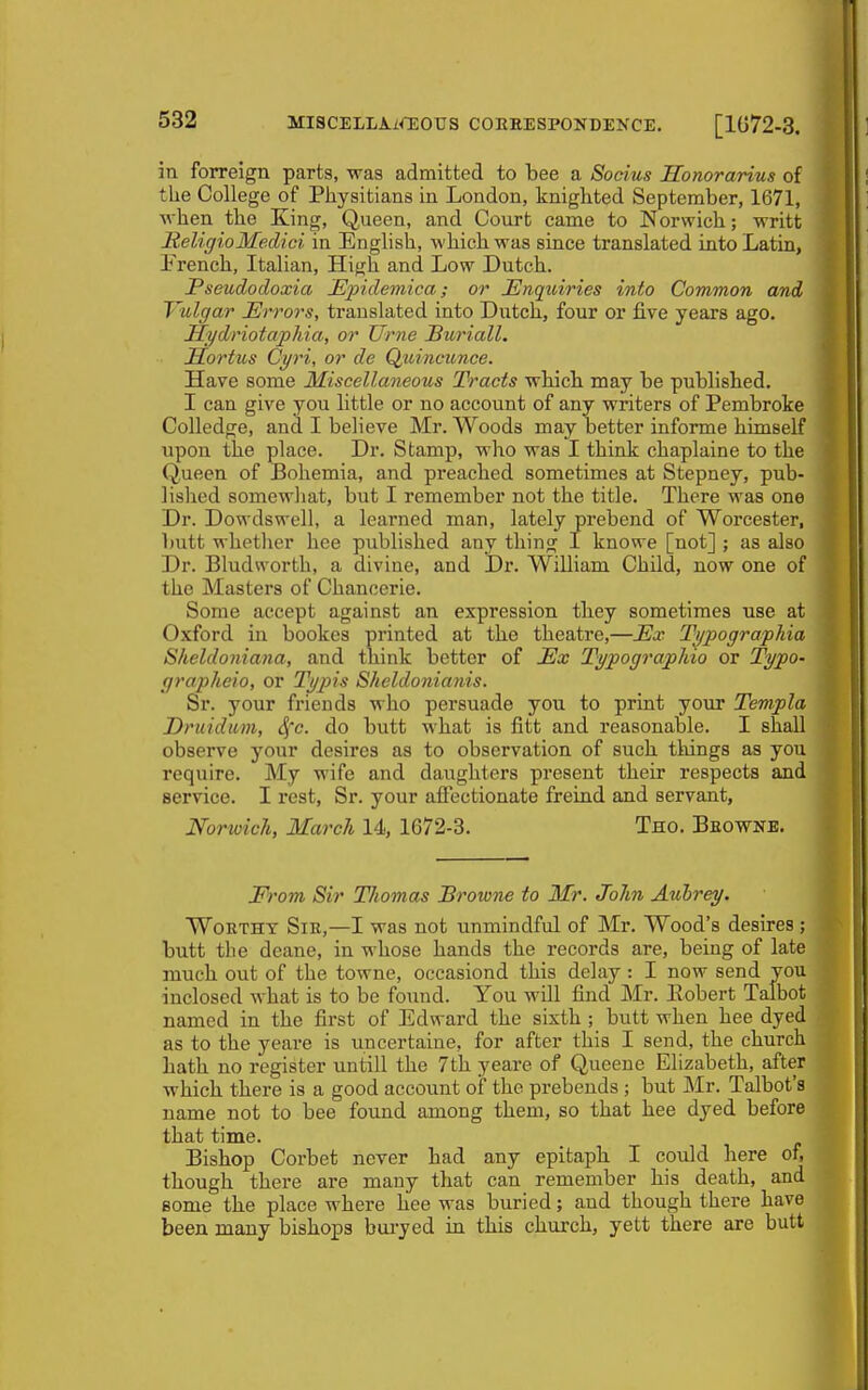 in forreign parts, was admitted to bee a Soeius JEEonorarius of the College of Physitians in London, knighted September, 1671, Avhen the King, Queen, and Court came to Norwich; writt HeliffioMedici in English, which was since translated into Latin, French, Italian, High and Low Dutch. Pseudocloxia Mpidemica; or Enquiries into Common and J'ulgar Errors, translated into Dutch, four or five years ago. Uydriotaphia, or Urne Buriall. Hortus Oyri, or de Quincunce. Have some Miscellaneous Tracts which may be published. I can give you little or no account of any writers of Pembroke Colledge, and I believe Mr. Woods may better informe himself upon the place. Dr. Stamp, who was I think chaplaine to the Queen of Bohemia, and preached sometimes at Stepney, pub- lished somewhat, but I remember not the title. There was one Dr. Dowdswell, a learned man, lately prebend of Worcester, l)utt whether hee published any thing I knowe [not] ; as also Dr. Bludworth, a divine, and Dr. William Child, now one of the Masters of Chancerie. Some accept against an expression they sometimes use at Oxford in bookes printed at the theatre,—Ex Ti/pographia Sheldoniana, and think better of Ex Typograpliio or Typo- grapheio, or Typis Sheldonianis. Sr. your friends who persuade you to print your Templa Druidum, Sfc. do butt what is fitt and reasonable. I shall observe your desires as to observation of such tilings as you require. My wife and daughters present their respects and service. I rest. Sr. your affectionate freind and servant, Norwich, March 14, 1672-3. Tho. Bbowne. From Sir TJiomas Browne to Mr. John Aubrey. WoETHY SiE,—I was not unmindful of Mr. Wood's desires; butt the deane, in whose hands the records are, being of late much out of the towne, occasiond this delay : I now send you inclosed what is to be found. You will find Mr. Eobert Talbot named in the first of Edward the sixth ; butt when hee dyed as to the yeare is uncertaine, for after this I send, the church hath no register untill the 7th yeare of Queene Elizabeth, after which there is a good account of the prebends ; but Mr. Talbot's name not to bee found among them, so that hee dyed before that time. Bishop Corbet never had any epitaph I could here of, though there are many that can remember his death, and some the place where hee was buried; and though there have been many bishops bui-yed in this church, yett there are butt