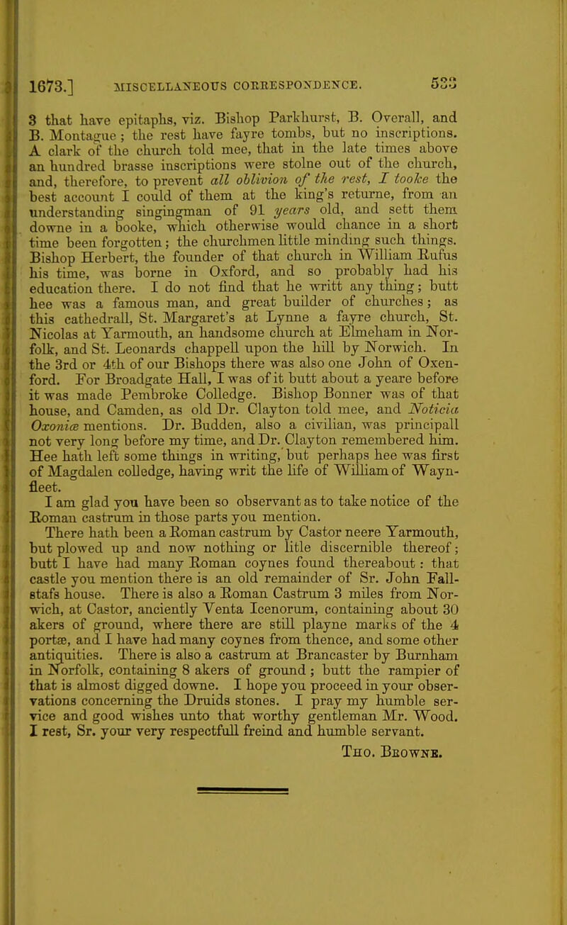 1673.] MISCELLANEOTIS couhespoxdekce. 53 3 that have epitaphs, viz. Bishop Parkhur.st, B. Overall, and B. Montague ; the rest have fayre tombs, but no inscriptions. A dark of the church told mee, that in the late times above an hundred brasse inscriptions were stolne out of the church, and, therefore, to prevent all oblivion of the rest, I tooTce the best account I could of them at the king's returne, from an understanding singin^man of 91 years old, and sett them downe in a booke, which otherwise would chance in a short time been forgotten; the churchmen httle mindmg such things. Bishop Herbert, the founder of that church in William Eufus his time, was borne in Oxford, and so probably had his education there. I do not find that he writt any thing; butt hee was a famous man, and great builder of churches; as this cathedrall, St. Margaret's at Lynne a fayre church, St. Nicolas at Yarmouth, an handsome church at Elmeham in Nor- folk, and St. Leonards chappell upon the hill by Norwich. In the 3rd or 4th of our Bishops there was also one John of Oxen- ford. For Broadgate Hall, I was of it butt about a yeare before it was made Pembroke Colledge. Bishop Bonner was of that house, and Camden, as old Dr. Clayton told mee, and Noticia OxonicB mentions. Dr. Budden, also a civilian, was principall not very long before my time, and Dr. Clayton remembered him. Hee hath left some thmgs in writing, but perhaps hee was first of Magdalen colledge, having writ the life of William of Wayn- fleet. I am glad you have been so observant as to take notice of the Eomau castrum in those parts you mention. There hath been a Roman castrum by Castor neere Yarmouth, but plowed up and now nothing or litle discernible thereof; butt I have had many Eoman coynes found thereabout: that castle you mention there is an old remainder of Sr. John Fall- Btafs house. There is also a Roman Castrum 3 miles from Nor- wich, at Castor, anciently Venta Icenorum, containing about 30 akers of ground, where there are still playne marks of the 4 portse, and I have had many coynes from thence, and some other antiquities. There is also a castrum at Brancaster by Burnham in Norfolk, containing 8 akers of ground ; butt the rampier of that is almost digged downe. I hope you proceed in your obser- vations concerning the Druids stones. I pray my humble ser- vice and good wishes imto that worthy gentleman Mr. Wood. I rest. Sr. your very respectfull freind and humble servant. Tho. Beownb.