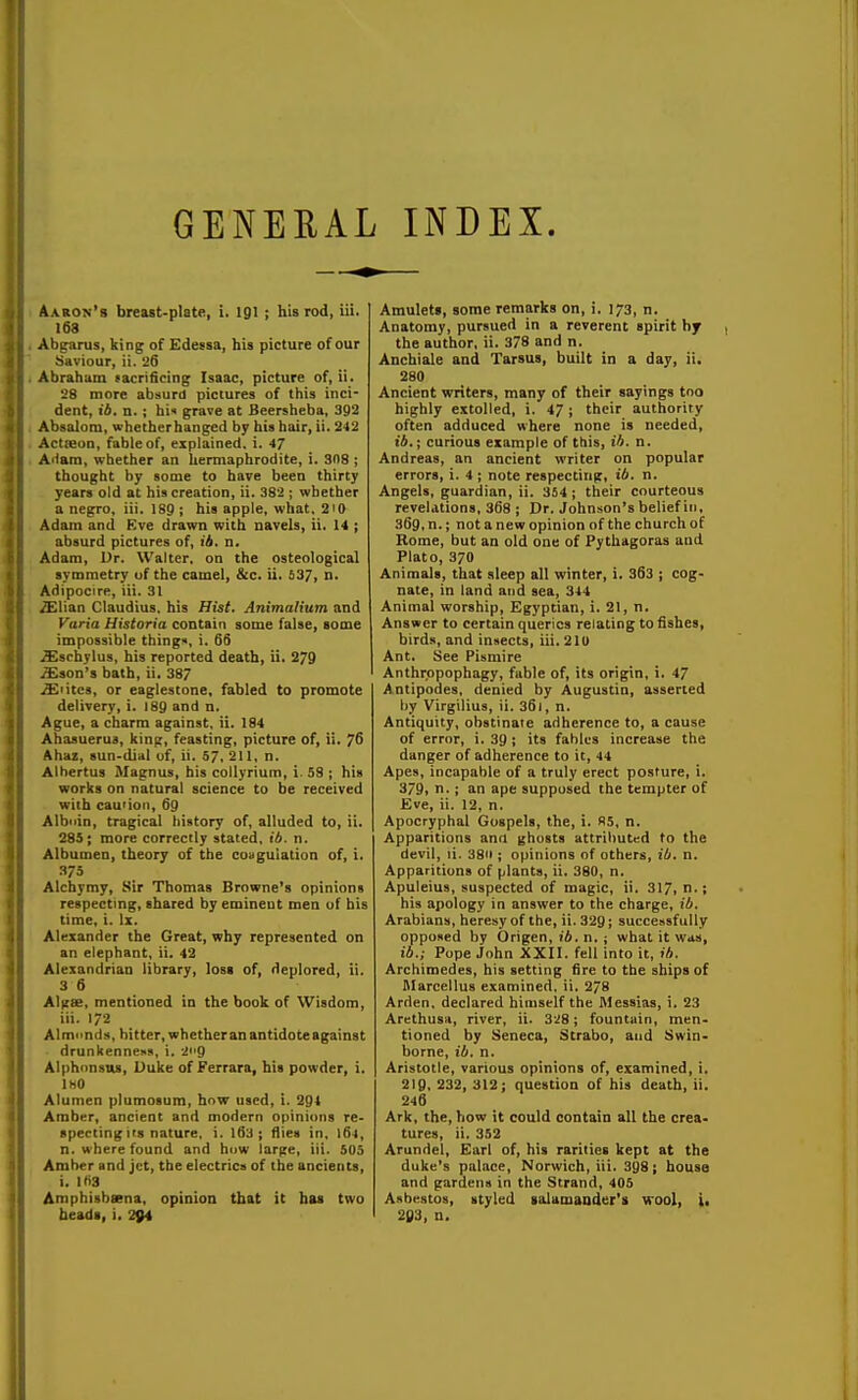 GENEEAL INDEX. Aaron's breast-plate, i. I91 ; his rod, iii. 168 Abgarus, king of Edessa, his picture of our Saviour, ii. 26 Abraham sacrificing Isaac, picture of, ii. 28 more absurd pictures of this inci- dent, ii. n.; hii grave at Beersheba, 392 Absalom, whether banged by his hair, ii. 242 ActieoQ, fable of, explained, i. 47 AHam, whether an hermaphrodite, i, SOS ; thought by some to have been thirty years old at his creation, ii. 382 ; whether a negro, iii. 189 ; his apple, what. 2i0 Adam and Eve drawn with navels, ii. 14 ; absurd pictures of, ib. n. Adam, Ur. Walter, on the osteological symmetry uf the camel, Sic. ii. 537, n- Adipocire, iii. 31 /Elian Claudius, his Hist. Animalium and Varia Historia contain some false, some impossible things, i. 6S ..^schylus, his reported death, ii. 279 /Eson's bath, ii. 387 i£iitcs, or eaglestone, fabled to promote delivery, i. 189 and n. Ague, a charm against, ii. 184 Ahasuerus, king, feasting, picture of, ii. 76 Ahaz, sun-dial uf, ii. 57, 211, n. Alhertus Magnus, his collyrium, i. 58 ; his works on natural science to be received with cau'ion, 69 Albnin, tragical history of, alluded to, ii. 28S; more correctly stated, ib. n. Albumen, theory of the coagulation of, i. 375 Alchymy, Sir Thomas Browne's opinions respecting, shared by eminent men uf bis time, i. Ix. Alexander the Great, why represented on an elephant, ii. 42 Alexandrian library, lost of, deplored, ii. 3 6 Alifse, mentioned in the book of Wisdom, iii. 172 Almimds, bitter, whether an antidote against drunkenness, i. 2i'9 Alphcmstts, Duke of Ferrara, his powder, i. IHO Alunien plumosum, hnw used, i. 291 Amber, ancient and modern opinions re- specting its nature, i. 163 ; flies in, I64, n. where found and how iar^e, iii. bOb Amber and jet, the electrics of the ancients, i. IftS Amphisbsena, opinion that it has two beads, i. 294 Amulet», some remarks on, i. 173, n. Anatomy, pursued in a reverent spirit by the author, ii. 378 and n. Anchiale and Tarsus, built in a day, ii. 280 Ancient writers, many of their sayings too highly extolled, i. 47; their authority often adduced where none is needed, ib.; curious example of this, ib. n. Andreas, an ancient writer on popular errors, i. 4 ; note respecting, ib. n. Angels, guardian, ii. 354 ; their courteous revelations, 368 ; Dr. Johnson's belief in, 369, n.; not anew opinion of the church of Rome, but an old one of Pythagoras and Plato, 370 Animals, that sleep all winter, i. 363 ; cog- nate, in land and sea, 344 Animal worship, Egyptian, i. 21, n. Answer to certain queries relating to fishes, birds, and insects, iii,21U Ant. See Pismire Anthropophagy, fable of, its origin, i. 47 Antipodes, denied by Augustin, asserted by Virgilius, ii. 36i, n. Antiquity, obstinate adherence to, a cause of error, i. 39 ; its fables increase the danger of adherence to it, 44 Apes, incapable of a truly erect posture, i. 379, n. J an ape supposed the tempter of Eve, ii. 12, n. Apocryphal Gospels, the, i. «5, n. Apparitions ana ghosts attributed to the devil, li. 3811; opinions of others, ib. n. Apparitions of plants, ii, 380, n. Apuleius, suspected of magic, ii. 317, his apology in answer to the charge, ib. Arabians, heresy of the, ii. 329; successfully opposed by Origen, lA. n.; what it was, ib.; Pope John XXII. fell into it, ib. Archimedes, his setting fire to the ships of ttlarcellus examined, ii. 278 Arden, declared himself the Messias, i. 23 ArethusH, river, ii. 328; fountain, men- tioned by Seneca, Strabo, and Swin- borne, ib. n. Aristotle, various opinions of, examined, i. 2ig, 232, 312; question of his death, ii. 246 Ark, the, how it could contain all the crea- tures, ii. 352 Arundel, Earl of, his rarities kept at the duke's palace, Norwich, iii. 398; house and gardens in the Strand, 405 Asbestos, styled lalamander's wool, i. 203, n.