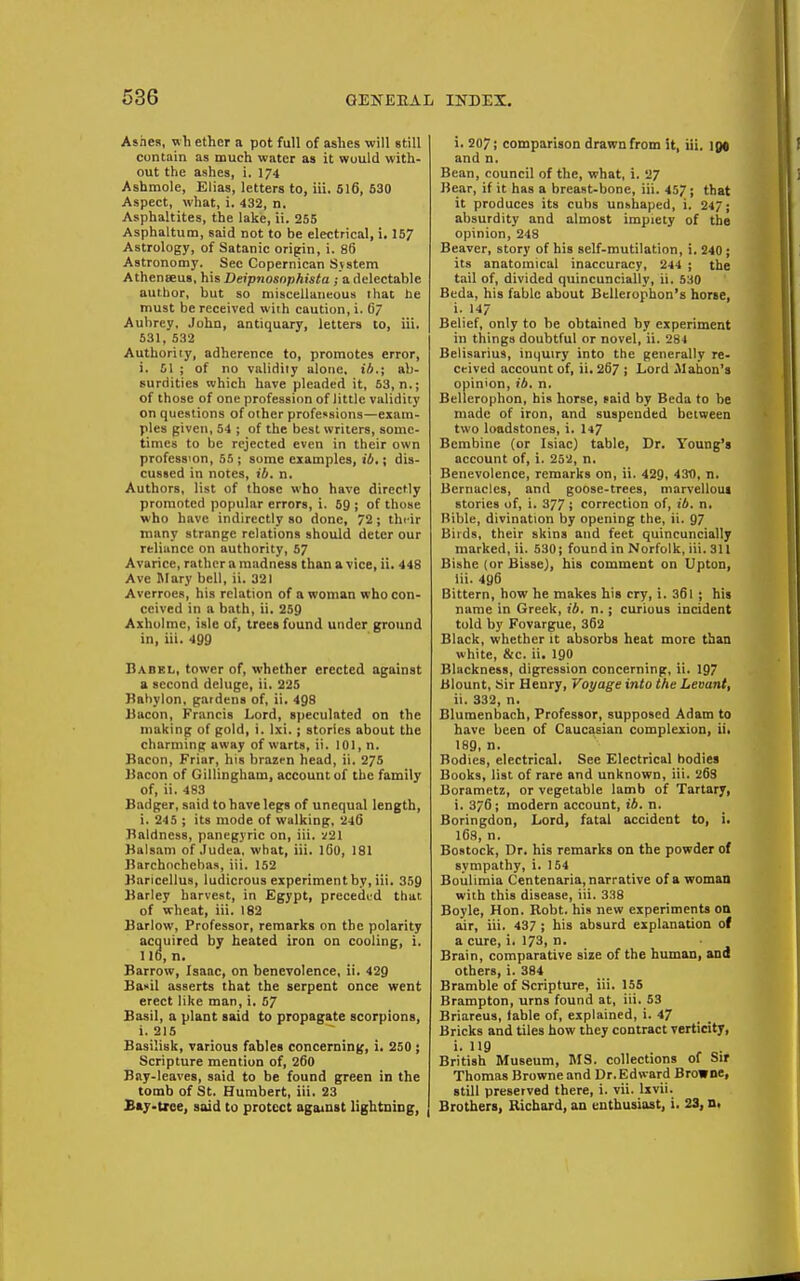 Ashes, wh ether a pot full of ashes will still contain as much water aa it would with- out the ashes, i. 174 Ashmole, Elias, letters to, iii. SI6, 530 Aspect, what, i. 432, n. Asphaltites, the lake, ii. 255 Asphaltum, said not to be electrical, i. 157 Astrology, of Satanic origin, i. 86 Astronomy. See Copernican Sjstem Athenseus, his Deipnosnphista ; a delectable author, but so miscellaneous that he must be received wiih caution, i. O7 Aubrey, John, antiquary, letters to, iii. 531,532 Autlioriiy, adherence to, promotes error, i. 51 ; of no validiiy alone, ih.; ab- surdities which have pleaded it, 53, n.; of those of one profession of little validity on questions of other professions—exam- ples given, 54 ; of the best writers, some- times to be rejected even in their own profession, 55 ; some examples, ib,; dis- cussed in notes, ib. n. Authors, list of those who have directly promoted popular errors, i. 59 ; of those who have indirectly so done, 72; their many strange relations should deter our reliance on authority, 57 Avarice, rather a madness than a vice, ii. 448 Ave Blary bell, ii. 321 Averroes, his relation of a woman who con- ceived in a bath, ii. 259 Axholme, isle of, trees found under ground in, iii. 499 Dabel, tower of, whether erected against a second deluge, ii. 225 Hahylon, gardens of, ii. 498 JJacon, Francis Lord, speculated on the making of gold, i. Ixi. ; stories about the charming away of warts, ii. 101, n. Bacon, Friar, his brazrn head, ii. 275 Bacon of Gillingbam, account of the family of, ii. 483 Badger, said to have legs of unequal length, i. 245 ; its mode of walking, 246 Baldness, panegyric on, iii. v21 Balsam of Judea, what, iii. I60, 181 Barchochebas, iii. 152 Baricellus, ludicrous experimentby, iii. 359 Barley harvest, in Egypt, preceded that, of wheat, iii. 182 Barlow, Professor, remarks on the polarity acquired by heated iron on cooling, i. no, n. Barrow, Isaac, on benevolence, ii. 429 Baxil asserts that the serpent once went erect like man, i. 57 Basil, a plant said to propagate scorpions, i. 215 Basilisk, various fables concerning, i, 250; Scripture mention of, 260 Bay-leaves, said to be found green in the tomb of St. Humbert, iii. 23 Bay>txee, said to protect against lightning, i. 207; comparison drawn from St, iii. igt and n. Bean, council of the, what, i. 27 Bear, if it has a breast-bone, iii. 457; that it produces its cubs unhhaped, i. 247; absurdity and almost impiety of the opinion, 248 Beaver, story of his self-mutilation, i. 240; its anatomical inaccuracy, 244 ; the tail of, divided quincuncially, ii. 530 Beda, his fable about Bellerophon's horse, i. 147 Belief, only to be obtained hy experiment in things doubtful or novel, ii. 284 Belisarius, inquiry into the generally re- ceived account of, ii. 267 ; Lord ilahon's opinion, ib, n. Bellerophon, his horse, said by Beda to be made of iron, and suspended between two loadstones, i. I47 Bembine (or Isiac) table, Dr. Young's account of, i. 252, n. Benevolence, remarks on, ii. 429, 430, n. Bernaclcs, and goose-trees, marvellom stories of, i. 377 ; correction of, ib. n. Bible, divination by opening the, ii. 97 Birds, their skins and feet quincuncially marked, ii. 530; found in Norfolk, iii. 311 Bishe (or Bisse}, bis comment on Upton, Iii. 496 Bittern, how he makes his cry, i. 36l ; his name in Greek, ib. n.; curious incident told by Fovargue, 362 Black, whether it absorbs heat more than white, &c. ii. 190 Blackness, digression concerning, ii. 197 Blount, Sir Henry, Voyage into the Levant, ii. 332, n. Blumenbach, Professor, supposed Adam to have been of Caucasian complexion, ii> 189, n. Bodies, electrical. See Electrical bodies Books, list of rare and unknown, iii. 263 Borametz, or vegetable lamb of Tartary, i. 376; modern account, 16. n. Boringdon, Lord, fatal accident to, i> 168, n. Bostock, Dr. his remarks on the powder o( sympathy, i. 154 Boulimia Centenaria, narrative of a woman with this disease, iii. 338 Boyle, Hon. Robt. his new experiments on air, iii. 437 ; his absurd explanation of a cure, i. 173, n. Brain, comparative size of the human, and others, i. 384 Bramble of Scripture, iii. 155 Brampton, urns found at, iii. 53 Briareus, table of, explained, i. 47 Bricks and tiles how they contract verticity, i. 119 British Museum, MS. collections of Sir Thomas Browne and Dr. Edward Browne, still preserved there, i. vii. Ixvii. Brothers, Richard, an enthusiast, i. 23,