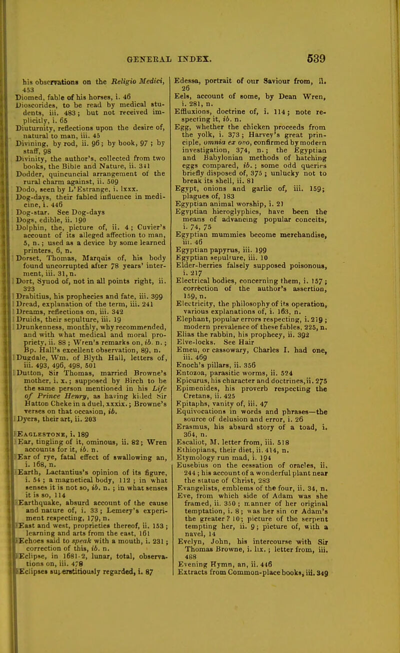 his obscrretions on the Religio Medici, 453 Diomed, fable of his horses, i. 46 Uioseorides, to be read by medical stu- dents, iii. 483; but not rrceived im- plicitly, i. 6S Diuturnity, reflections upon the desire of, natural to man, iii. 43 Divining, by rod, ii. 96; by book, 97 j by staff, 98 Divinity, the author's, collected f*om two bonks, the Bible and Nature, ii. 3tl Dodder, quincuncial arrangement of the rural charm against, ii. 5U9 '. Dodo, seen by L'Estrange, i. Ixxi. i Dog-days, their fabled influence in medi- cine, i. 446 ! Dog-star. See Dog-days ! Dogs, edible, ii. 190 1 Dolphin, the, picture of, ii. 4; Cuvier's account of its alleged affection to man, 5, n.; used as a device by some learned printers, 6, n. ' Dorset, Thomas, Slarqais of, his body found uneorrupted after 78 years' inter- ment, iii. 31, n. I Dort, Syuod of, not in all points right, ii. 323 I Drabitius, his prophecies and fate, iii. 399 I Dread, explanation of the term, iii. 241 ■ Dreams, reflections on, iii. 342 ! Druids, their sepulture, iii. 19 1 Drunkenness, monthly, why recommended, and with what medical and moral pro- priety, ii. 88 ; Wren's remarks on, f4. n.; Bp. Hall's excellent observation, 89, n. IDugdale, Wm. of Blyth Hall, letters of, iii. 493, 496, 498, 501 IDutton, Sir Thomas, married Browne's mother, i. x.; supposed by Birch to he the same person mentioned in his Life of Prince Henry, as having ki.led Sir HattoD Cheke in a duel, xxxix.; Browne's verses on that occasion, ib, 1 Dyers, their art, ii. 203 FEaglestone, i, 189 ; Ear, tingling of it, ominous, ii. 82; Wren accounts for it, ib. n. lEarof rye, fatal effect of swallowing an, i. 168, n. (Earth, Lactantius's opinion of its figure, i. S4 ; a maitnetical body, 112 ; in what senses it is not so, ib, n. ; in what senses it is so, 114 rEarthquake, absurd account of the cause and nature of, i. 33 ; Lemery's experi- ment respecting, 1/9, n, EEast and west, proprieties thereof, ii. 153; learning and arts from the east, I6I (Echoes said to speak with a mouth, i. 231; correction of this, ib. n. lEclipse, in 1681-2, lunar, total, observa- tions on, iii. 478 Edessa, portrait of our Saviour from, il. 26 Eels, account of some, by Dean Wren, i. 281, n. Ef&uxions, doctrine of, i, 114; note re- specting it, ib. n. Egg, whether the chicken proceeds from the yolk, i. 373 ; Harvey's great prin- ciple, omnia ex ono, confirmed by modern investigation, 3/4, n.; the Egyptian and Babylonian methods of hatching eggs compared, ib.; some odd qucrips briefly disposed of, 375 ; unlucky not to break its shell, ii. 81 Egypt, onions and garlic of, iii. 159; plagues of, 183 Egyptian animal worship, i. 2) Egyptian hieroglyphics, have been the means of advancing popular conceits, i. 74, 75 Egyptian mummies become merchandise, iii. 46 Egyptian papyrus, iii. 199 Egyptian sepulture, iii. 10 Elder-berries falsely supposed poisonous, i. 217 Electrical bodies, concerning them, i. 157 ; correction of the author's assertion, 159, n. Electricity, the philosophy of its operation, various explanations of, i. l63, n. Elephant, popular errors respecting, 1.219 ; modern prevalence of these fubles, 225, n. Elias the rabbin, his prophecy, ii, 392 Elve-locks. See Hair Emeu, or cassowary, Charles I. had one, iii. 469 Enoch's pillars, ii. 356 Entozoa, parasitic worms, ii. 524 Epicurus, his character and doctrines,ii. 275 Epimenides, his proverb respecting the Cretans, ii. 425 Epitaphs, vanity of, iii. 47 Equivocations in words and phrases—the source of delusion and error, i. 26 Erasmus, his absurd story of a toad, i. 364, n. Escaliot, M. letter from, iii. 518 Ethiopians, their diet, ii. 414, n. Etymology run mad, i. 194 Eusebius on the cessation of oracles, ii. 244 ; hi* account of a wonderful plant near the statue of Christ, 283 Evangelists, emblems of the four, ii. 34, n. Eve, from which side of Adam was she framed, ii. 350 ; itanner of her original temptation, i. 8; »as her sin or Adam's the greater? 10; picture of the serpent tempting her, ii. 9; picture of, with a navel, 14 Evelyn, John, his intercourse with Sir Thomas Browne, i. Ux.; letter from, iii. 488 Evening Hymn, an, ii. 446