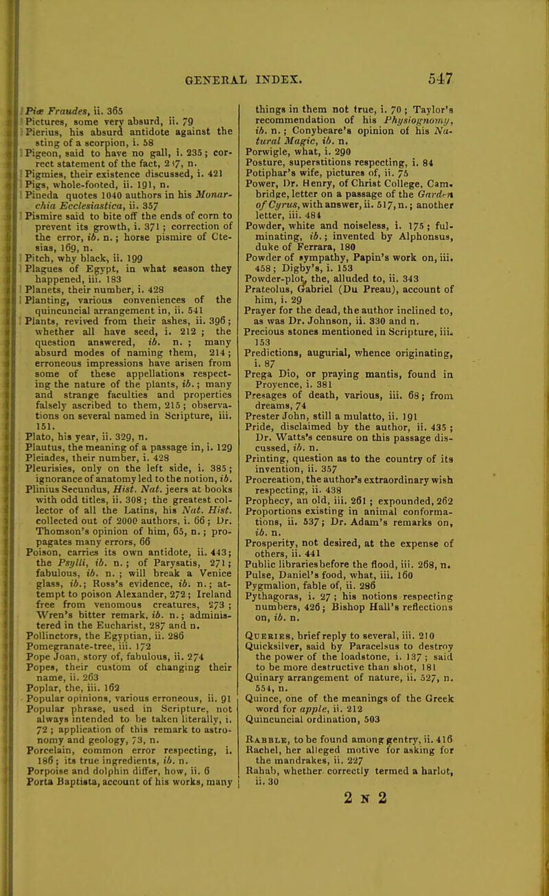 Ptce Fraudes, ii. 365 Pictures, some very absurd, ii. 9 Pierius, his absurd antidote against the sting of a scorpion, i. S8 . Pigeon, said to nave no gall, i. 235; cor- rect statement of the fact, 2(7, n. ! Pigmies, their existence discussed, i. 421 iPigs, whole-footed, ii. 191, n. I Pineda quotes 1040 authors in his Munar- chia Ecclesittstica, ii. 357 ! Pismire said to bite off the ends of corn to prevent its growth, i. 371 ; correction of the error, ib, n.; horse pismire of Cte- sias, l6g, n. j Pitch, why black, ii. 199 I Plagues of Egypt, in what season they happened, iii. 183 1 Planets, their number, i. 428 i Planting, various conveniences of the quincuncial arrangement in, ii. 541 Plants, revired from their ashes, ii. 396; whether all have seed, i. 212 ; the question answered, ib. n. ; many absurd modes of naming them, 214 ; erroneous impressions have arisen from some of these appellations respect- ing the nature of the plants, ib.; many and strange faculties and properties falsely ascribed to them, 215; observa- tions on several named in Scripture, iii. 151. Plato, his year, ii. 329, n. Plautus, the meaning of a passage in, i. 129 Pleiades, their number, i. 428 Pleurisies, only on the left side, i. 385 ; ignorance of anatomy led to the notion, ib. Plinius Secundus, Hist. Nat. jeers at books with odd titles, ii. 308; the greatest col- lector of all the Latins, his Nut. Hist. collected out of 2000 authors, i. 66 ; Ur. Thomson's opinion of him, 65, n.; pro- pagates many errors, 66 Poison, carries its own antidote, ii. 443; the Psylli, ib. n. ; of Parysatis, 271; fabulous, ib. n. ; will break a Venice glass, ib.; Ross's evidence, ib. n.; at- tempt to poison Alexander, 2/2 ; Ireland free from venomous creatures, 273 ; Wren's bitter remark, ib. n.; adminis- tered in the Eucharist, 287 and n, Pollinctors, the Egyptian, ii. 286 Pomcpranate-tree, iii. 172 Pope Joan, story of, fabulous, ii. 274 Popes, their custom of changing their name, ii. 263 Poplar, the, iii. l63 Popular opinions, various erroneous, ii. gi Popular phrase, used in Scripture, not always mtended to he taken literally, i. 72 ; application of this remark to astro- nomy and geology, /3, n. Porcelain, common error respecting, i, 186 ; its true ingredients, ib. n. Porpoise and dolphin differ, how, ii. 6 Porta Baptiita, account of his works, many things in thera not true, i. 70 ; Taylor's recommendation of his Physiognomy, ib. n.; Conybeare's opinion of his iVa- tural Magic, ib. n, Porwigle, what, i. 290 Posture, superstitions respecting, i. 84 Potiphar's wife, pictures of, ii. 75 Power, Dr. Henry, of Christ College, Cam. bridpe, letter on a passage of the Gardm o/Cyru^, with answer, ii. 517,n.; another letter, iii. 484 Powder, white and noiseless, i. 175; ful- minating, ib.; invented by Alphonsus, duke of Ferrara, 180 Powder of sympathy, Papin's work on, iii. 458 ; Digby's, i. 153 Powder-plo^ the, alluded to, ii. 343 Prateolus, Gabriel (Du Preau), account of him, i. 29 Prayer for the dead, the author inclined to, as was Dr. Johnson, ii. 330 and n. Precious stones mentioned in Scripture, iii. 153 Predictions, augurial, whence originating, i. 87 Prega Dio, or praying mantis, found in Proyence, i. 381 Presages of death, various, iii. 68; from dreams, 74 Prester John, still a mulatto, ii. 191 Pride, disclaimed by the author, ii. 435 ; Dr. Watts's censure on this passage dis- cussed, ib. n. Printing, question as to the country of its invention, ii. 357 Procreation, the author's extraordinary wish respecting, ii. 438 Prophecy, an old, iii. 261 ; expounded, 262 Proportions existing in animal conforma- tions, ii. 537; Dr. Adam's remarks on, ib. n. Prosperity, not desired, at the expense of others, ii. 441 Public libraries before the flood, iii. 268, n. Pulse, Daniel's food, what, iii, 160 Pygmalion, fable of, ii. 286 Pythagoras, i. 2/; his notions respecting numbers, 426; Bishop Hall's reflections on, ib. n. Queries, brief reply to several, iii. 210 (Quicksilver, said by Paracelsus to destroy the power of the loadstone, i. 137; said to be more destructive than sliot, 181 Quinary arrangement of nature, ii. 527, n. 554, n. Quince, one of the meanings of the Greek word for apple, ii. 212 Quincuncial ordination, 503 Rabble, to be found amunggentry, ii. 416 Rachel, her alleged motive for asking for the mandrakes, ii. 227 Rahah, whether correctly termed a harlot, ii. 30 2 K 2