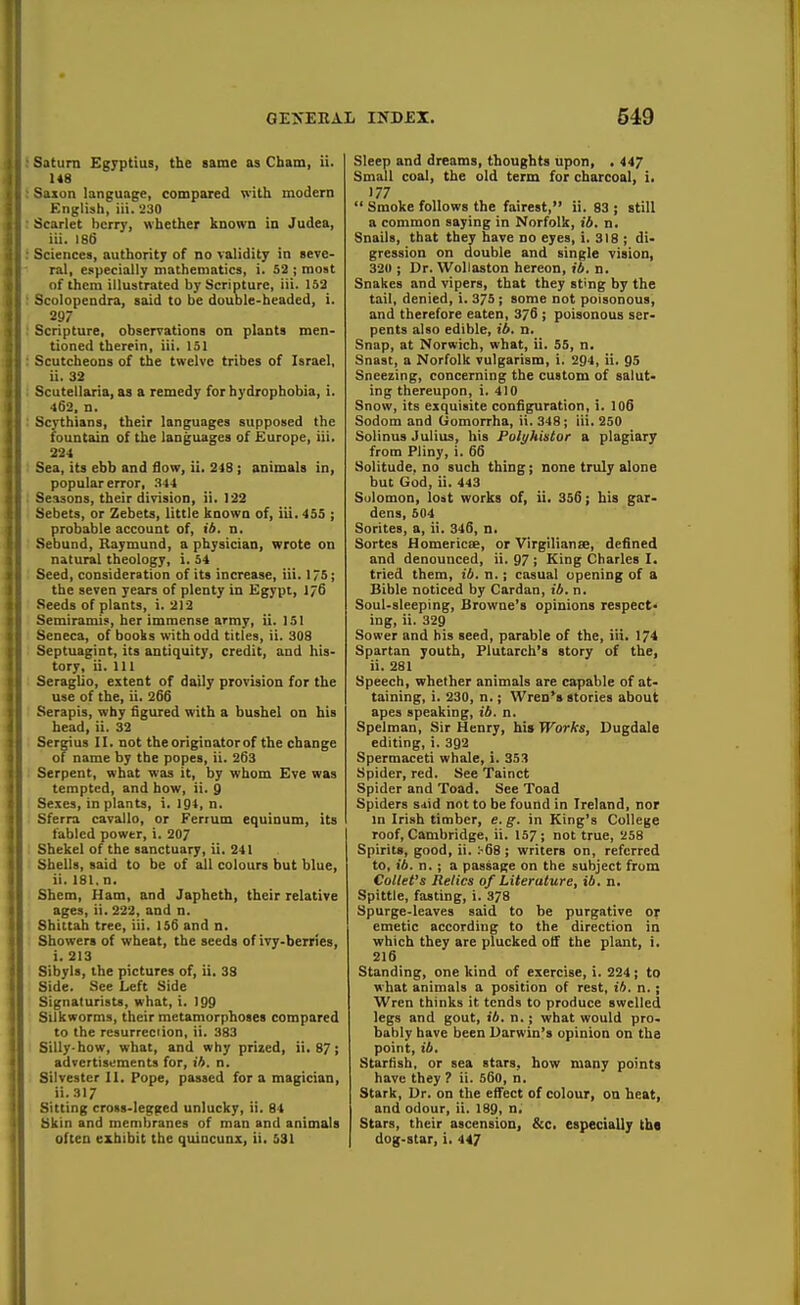 Saturn Egyptius, the same as Cham, ii. U8 Saxon language, compared with modern English, iii. 230 Scarlet berry, whether known in Judea, iii. 186 Sciences, authority of no validity in seve- ral, especially mathematics, i. 52 ; moat of them illustrated by Scripture, iii. 152 Scolopendra, said to be double-headed, i. 2S7 Scripture, observations on plants men- tioned therein, iii. 151 Scutcheons of the twelve tribes of Israel, ii. 32 Scutellaria, as a remedy for hydrophobia, i. 462. n. Scythians, their languages supposed the fountain of the languages of Europe, iii. 224 Sea, its ebb and Sow, ii. 248; animals in, popular error, .S44 Seasons, their division, ii. 122 Sebets, or Zebets, little known of, iii. 455 ; probable account of, ii. n. Sebund, Raymund, a physician, wrote on natural theology, i. 54 Seed, consideration of its increase, iii. 175; the seven years of plenty in Egypt, 176 Seeds of plants, i. 212 Semiramis, her immense army, ii. 151 Seneca, of books with odd titles, ii. 308 Septuagint, its antiquity, credit, and his- tory, ii. Ill Seraglio, extent of daily provision for the use of the, ii. 266 Serapis, why figured with a bushel on his head, ii. 32 Sergius II. not the originator of the change of name by the popes, ii. 263 Serpent, what was it, by whom Eve was tempted, and how, ii. 9 Sexes, in plants, i. 194, n. Sferra cavallo, or Fertum equinum, its fabled power, i. 207 Shekel of the sanctuary, ii. 241 Shells, said to be of all colours but blue, ii. 181. n. Sbem, Ham, and Japheth, their relative ages, ii. 222, and n. Shittah tree, iii. 156 and n. Showers of wheat, the seeds of ivy-berries, i. 213 Sibyls, the pictures of, ii, 38 Side. See Left Side Signaturists, what, i. 199 Silkworms, their metamorphoses compared to the resurrec'ion, ii. 383 Silly-how, what, and why prized, ii. 87; advertisements for, lA. n. Silvester II. Pope, passed for a magician, ii. 317 Sitting cross-legged unlucky, ii, 84 Skin and membranes of man and animals often exhibit the quincunx, ii. 531 Sleep and dreams, thoughts upon, . 447 Small coal, the old term for charcoal, i. 177  Smoke follows the fairest, ii. 83 ; still a common saying in Norfolk, 16. n. Snails, that they have no eyes, i. 318 ; di- gression on double and single vision, 320 ; Dr. Woliaston hereon, ib. n. Snakes and vipers, that they sting by the tail, denied, i. 375 ; some not poisonous, and therefore eaten, 376 ; poisonous ser- pents also edible, ib, n. Snap, at Norwich, what, ii. 55, n. Snast, a Norfolk vulgarism, i. 294, ii. 95 Sneezing, concerning the custom of salut- ing thereupon, i. 410 Snow, its exquisite configuration, i. I06 Sodom and Uomorrha, ii. 348; iii. 250 Solinus Julius, his Polyhistor a plagiary from Pliny, i. 66 Solitude, no such thing; none truly alone but God, ii. 443 Salomon, lost works of, ii. 356; his gar- dens, 504 Sorites, a, ii. 346, n. Sortes Homericse, or Virgilianse, defined and denounced, ii. 97 ; King Charles I. tried them, ib. n.; casual opening of a Bible noticed by Cardan, 16. n. Soul-sleeping, Browne's opinions respect- ing, ii. 329 Sower and his seed, parable of the, iii. 174 Spartan youth, Plutarch's story of the, ii. 281 Speech, whether animals are capable of at- taining, i. 230, n.; Wren's stories about apes speaking, ib. a. Spelman, Sir Henry, his Works, Dugdale editing, i. 392 Spermaceti whale, i. 353 Spider, red. See Tainct Spider and Toad. See Toad Spiders said not to be found in Ireland, nor m Irish timber, e. g. in King's College roof, Cambridge, ii. 157; not true, 258 Spirits, good, ii. :-68 ; writers on, referred to, ib. n. ; a passage on the subject from Collet's Relics of Literature, ib. n. Spittle, fasting, i. 378 Spurge-leaves said to be purgative or emetic according to the direction in which they are plucked otf the plant, i. 216 Standing, one kind of exercise, i. 224; to what animals a position of rest, ib. n,; Wren thinks it tends to produce swelled legs and gout, 16. n.; what would pro- bably have been Darwin's opinion on the point, ib. Starfish, or sea stars, how many points have they ? ii. 56o, n. Stark, Dr. on the effect of colour, on heat, and odour, ii. 189, n. Stars, their ascension, &c. especially tha dog-star, i. 447