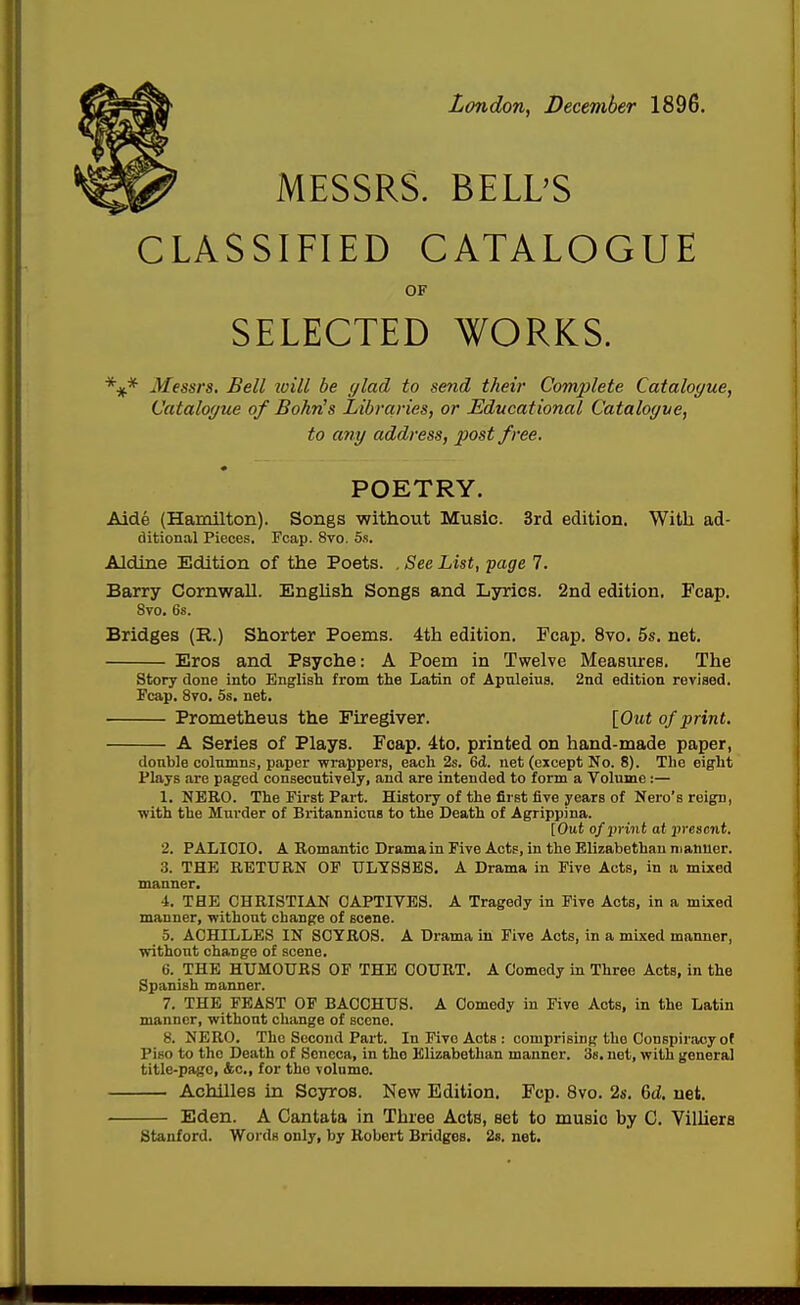 London, December 1896. MESSRS. BELL'S CLASSIFIED CATALOGUE OF SELECTED WORKS. Messrs, Bell zvill be ylad to send their Complete Catalogue, Catalogue of Bohris Libraries, or Educational Catalogue, to any address, post free. POETRY. Aide (Hamilton). Songs without Music. 3rd edition. With ad- ditional Pieces. Fcap. 8vo. 5s. Aldine Edition of the Poets. , See List, page 7. Barry Cornwall. EngUsh Songs and Lyrics. 2nd edition, Fcap. 8vo. 6s. Bridges (R.) Shorter Poems. 4th edition. Fcap. 8vo. 5s. net. Eros and Psyche: A Poem in Twelve Measures. The Story done into English from the Latin of Apnleiua. 2nd edition revised. Fcap. 8to. 5s, net. Prometheus the Firegiver. [Out of print. A Series of Plays. Fcap. 4to. printed on hand-made paper, donble columns, paper wrappei's, each 2s. 6d. net (except No. 8). The eight Plays are paged consecutively, and are intended to form a Volume:— 1. NERO. The First Part. History of the first five years of Nero's reign, with the Mui'der of Britannicus to the Death of Agrippina. [Out of print at present. 2. PALIOIO. A Romantic Drama in Five Acts, in the Elizabethan manuer. 3. THE RETURN OF ULYSSES. A Drama in Five Acts, in a mixed manner. 4. THE CHRISTIAN CAPTIVES. A Tragedy in Five Acts, in a mixed manner, without change of scene. 5. ACHILLES IN SCYROS. A Drama in Five Acts, in a mixed manner, without change of scene. 6. THE HUMOURS OF THE COURT, A Comedy in Three Acts, in the Spanish manner. 7. THE FEAST OF BACCHUS. A Comedy in Five Acts, in the Latin manner, without change of scene. 8. NERO. The Second Part. In Five Acts : comprising the Conspiracy of Piso to the Death of Soncca, in the Elizabethan manner. Ss, net, with general title-page, &c., for the volume. Achilles In Scyros. New Edition. Fcp. 8vo, 2s. 6d. net. Eden. A Cantata in Three Acts, set to music by C. Villiers Stanford. Words only, by Robert Bridges. 2s. net.