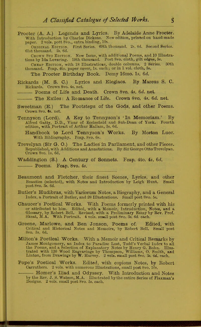 Procter (A. A.) Legends and Lyrics. By Adelaide Anne Procter. With Introduction by Charles Dickens. Kow edition, printed on hand-made paper. 2 vols, pott 8vo., extra binding, 10s. Orioinai, Edition. First Series. 69th thousand. 23. (id. Second Series. 61st thousand. 2s. 6d. Crown 8vo Edition. New Issue, with additional Poems, and 10 Illustra- tions by Ida Lovering. 19th thousand. Post 8vo. cloth, gilt edges, 5s. Chkat Edition, with 18 lUustratioBS, double columns. 2 Series. 30th thousand. Fcap. -Ito. paper cover. Is. each; or in 1 vol. cloth, Ss. The Procter Birthday Book. Demy 16mo. Is. 6d. Rickards (M. S. C.) Lyrics and Elegiacs. By Marcus S. C. Rickards. Crown 8vo. is. not. Poems of Life and Death. Crown 8vo. 4». 6(Z. net. The Exiles: A Bo mance of Life. Crown 8vo. 4s. 6d. net. Sweetman (E.) The Footsteps of the Gods, and other Poems. Crown 8to. 6s. net. Tennyson (Lord). A Key to Tennyson's 'La Memoriam.' By Alfred Gatty, D.D., Vicar of Ecclesfield and Sub-Dean of York. Fourth edition, with Portrait of Arthur HaUam, 3s. 6d. Handbook to Lord Tennyson's Works. By Morton Luce. With Biblioprraphy. Fcap. 8vo. 6s. Trevelyan (Sir Q. O.) The Ladies'in Parliament, and other Pieces. Republished, with Additions and Annotations. By Sir George Otto Trevelyan. Crown 8vo. Is. 6d. Waddington (S.) A Century of Sonnets. Fcap. 4to. 4s. 6rf. Poems. Fcap. 8vo. 4s. Beaumont and Fletcher, their finest Scenes, Lyrics, and other Beauties (selected), with Notes and Introduction by Leigh Hunt. Small post 8vo. 3s. 6d. Butler's Hudibras, with Variorum Notes, a Biography, and a General Index, a Portrait of Butler, and 28 Illustrations. Small post Svo. 5s. Chaucer's Poetical Works. With Poems formerly printed with his or attributed to him. Edited, with a Memoir, Introduction, Notes, and a Glossary, by Robert Bell. Revised, with a Preliminary Essay by Rev. Prof. Skeat, M.A. With Portrait. 4 vols, small post 8vo. 33. 6d. each. Greene, Marlowe, and Ben Jonson, Poems of. Edited, with Critical and Historical Notes and Memoirs, by Robert Bell. Small post Svo. 35. 6d. Milton's Poetical Works. With a Memoir and Critical Eemarks by James Montgomery, an Index to Paradise Lost, Todd's Verbal Index to all the Poems, and a Selection of Explanatory Notes by Henry G. Bohn. Illus- trated with 120 Wood Engravings by Thompson, WUliams, O. Smith, and Linton, from Drawings by W. Harvey. 2 vols, small post 8vo. 36. 6d. each. Pope's Poetical Works. Edited, with copious Notes, by Eobert Carruthors. 2 vols, with numerous Illustrations, small post 8vo. 10s. Homer's Iliad and Odyssey. With Introduction and Notes by the Rev. J. 8. Watson, M.A. Illustrated by the entire Series of Flaxman's Designs. 2 vols, small post Svo. 5s. each.