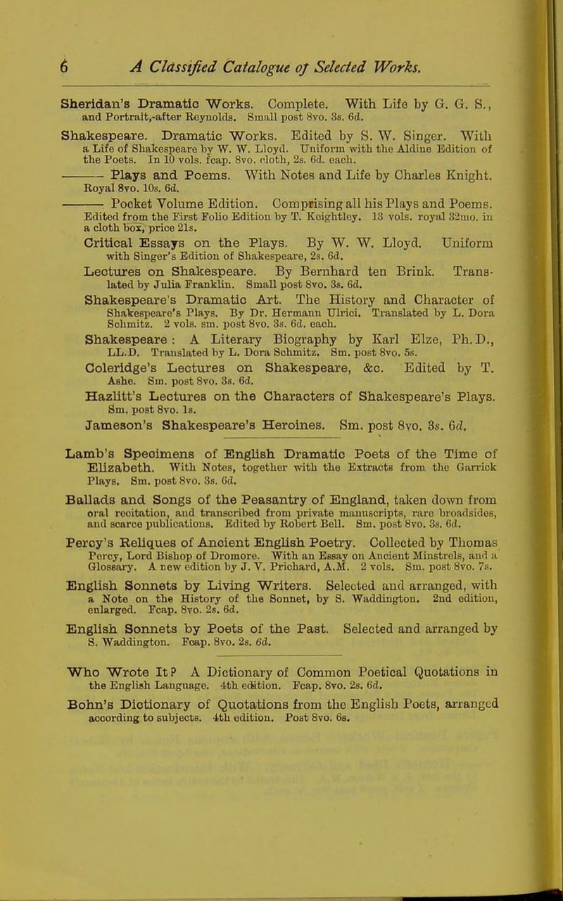 Sheridan's Dramatic Works. Complete. With Life by G. G. S., and Portrait.-after Reyuokls. Small post 8vo. 38. 6d. Shakespeare. Dramatic Works. Edited by S. W. Singer. Witli a Life of Shakespeare liy W. W. Lloyd. Uniform with the Aldine Edition of the Poets. In 10 vols. fcap. 8vo. cloth, 2s. 6d. each. Plays and Poems. With Notes and Life by Charles Knight. Royal 8vo. 10s. 6d. Pocket Volume Edition. Comprising all his Plays and Poems. Edited from the First Folio Edition by T. Koightloy. 13 vols, royal 33mo. iu a cloth box, price 21s. Critical Essays on the Plays. By W. W. Lloyd. Uniform with Singer's Edition of Shakespeare, 2s. 6d. Lectxires on Shakespeare. By Bernhard ten Brink. Trans- lated by Julia Franklin. Small post 8vo. 3s. 6d. Shakespeare's Dramatic Art. The History and Character of Shakespeare's Plays. By Dr. Hermann Ulrici. Translated by L. Dora Sclimitz. 2 vols. sm. post Svo. 3s. 6d. each. Shakespeare: A Literary Biography by Karl Elze, Ph.D., LL.D. Translated by L. Dora Schmitz. Sm. post Svo. 5s. Coleridge's Lectures on Shakespeare, &c. Edited by T. Ashe. Sm. post Svo. Ss. 6d. Hazhtt's Lectures on the Characters of Shakespeare's Plays. 8m. post Svo. Is. Jameson's Shakespeare's Heroines. Sm. post Svo. 3s. 6d, Lamb's Specimens of English Dramatic Poets of the Time of EUzabeth. With Notes, together with the Extracts from tlic Garrick Plays. Sm. post Svo. 3s. Cd. Ballads and Songs of the Peasantry of England, taken down from oral recitation, and transcribed from private manuscripts, rare broadsides, and scarce publications. Edited by Robert Bell. Sm. post Svo. 3s. 6d. Percy's Reliques of Ancient English Poetry. Collected by Thomas Percy, Lord Bishop of Dromoro. With an Essay on Ancient Minstrels, and a Qlossaiy. A new edition by J. V. Prichard, A.M. 2 vols. Sm. post Svo. 7s. English Sonnets by Living Writers. Selected and arranged, with a Note on the History of the Sonnet, by S. Waddington. 2nd edition, enlarged. Fcap. Svo. 2s. 6d. English Sonnets by Poets of the Past. Selected and arranged by S. Waddington. Foap. Svo. 28. 6d. Who Wrote It P A Dictionary of Common Poetical Quotations in the English Language. 4th edition. Fcap. Svo. 2s. 6d. Bohn's Dictionary of Quotations from the English Poets, arranged CLCCording to subjects. 'Jtth edition. Post Svo. 68.