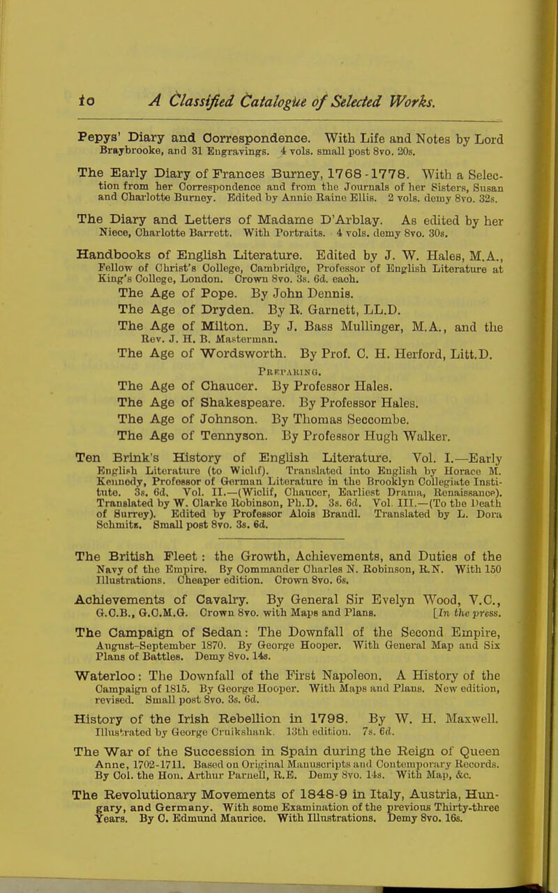 Tei)Ya' Diary and Correspondence. With Life and Notes by Lord Braybrooke, and 31 Eugravings. 4 vols, small post 8vo. 20s. The Early Diary of Frances Burney, 1768-1778. With a Selec- tion from her Oorrespondenoe and from the Journals of her Sisters, Susan and Charlotte Burney. Edited by Annie Eaine Ellis. 2 vols, demy 8vo. 32s. The Diary and Letters of Madame D'Arblay. As edited by her Niece, Charlotte Barrett. With Portraits. 4 vols, demy 8vo. 30s. Handbooks of Enghsh Literature. Edited by J. W. Hales, M.A., FoUoTP of Christ's College, Cambridge, Professor of Enerlish Literatui-e at King's College, London. Crown 8vo. 3s. 6d. each. The Age of Pope. By John Dennis. The Age of Dryden. By E. Garnett, LL.D. The Age of Milton. By J. Bass MuUinger, M.A., and tlie Rev. J. n. B. Mastorman. The Age of Wordsworth. By Prof. C. H. Herford, Litt,D. PRKfAUING. The Age of Chaucer. By Professor Hales. The Age of Shakespeare. By Professor Hales. The Age of Johnson. By Thomas Seccombe. The Age of Tennyson. By Professor Hugh Walker. Ten Brink's History of Enghsh Literature. Vol. I.—Early Bnplich Literature (to Wiclif). Ti-anslated into English by Horace M. Keunody, Professor of Gtorman Literature in the Brooklyn OoUegiate Insti- tute. 3s, 6d. Vol. II.—(Wiclif, Chaucer, Earliest Drama, Renaissancp). Translated by W. Clarke llobinson, Ph.D. 3s. 6(1. Vol, III.—(To the Death of Surrey). Edited by Professor Alois Brandl. Translated by L. Dora SchmitB. Small post 8vo. 3s. 6d. The British Fleet : the Growth, Achievements, and Duties of the Navy of the Emjiire. By Commander Charles N. Robinson, E.N. With 150 Illustrations. Cheai)er edition. Crown 8vo. 6s, Achievements of Cavalry. By General Sir Evelyn Wood, V.C, G.C.B., G.CM.G. Crown 8vo. with Maps and Plans. [In the press. The Campaign of Sedan: The Downfall of the Second Empire, August-September 1870. By George Hooper. With General Map and Sis Plans of Battles. Demy 8vo. 148. Waterloo: The Downfall of the First Napoleon, A History of the Campaign of 1815. By George Hooper. With Maps and Plans. New edition, revised. Small post 8vo. 3s. 6(J. History of the Irish Rebellion in 1798. By W, H. Maxwell. Illustrated by George Cruikshauk. 13th edition. 7s. 6(1. The War of the Succession in Spain during the Reign of Queen Anne, 1702-1711, Based on Original Manuscripts and Contemporary Record.s. By Col. the Hon, Arthur Paruell, R,B. Demy 8vo. 14s. With Map, &c. The Revolutionary Movements of 1848-9 in Italy, Austria, Hun- gary, and Germany. With some Examination of the previous Thirty-three Years. By 0. Edmund Maurice. With Illustrations. Demy 8vo. 16s.